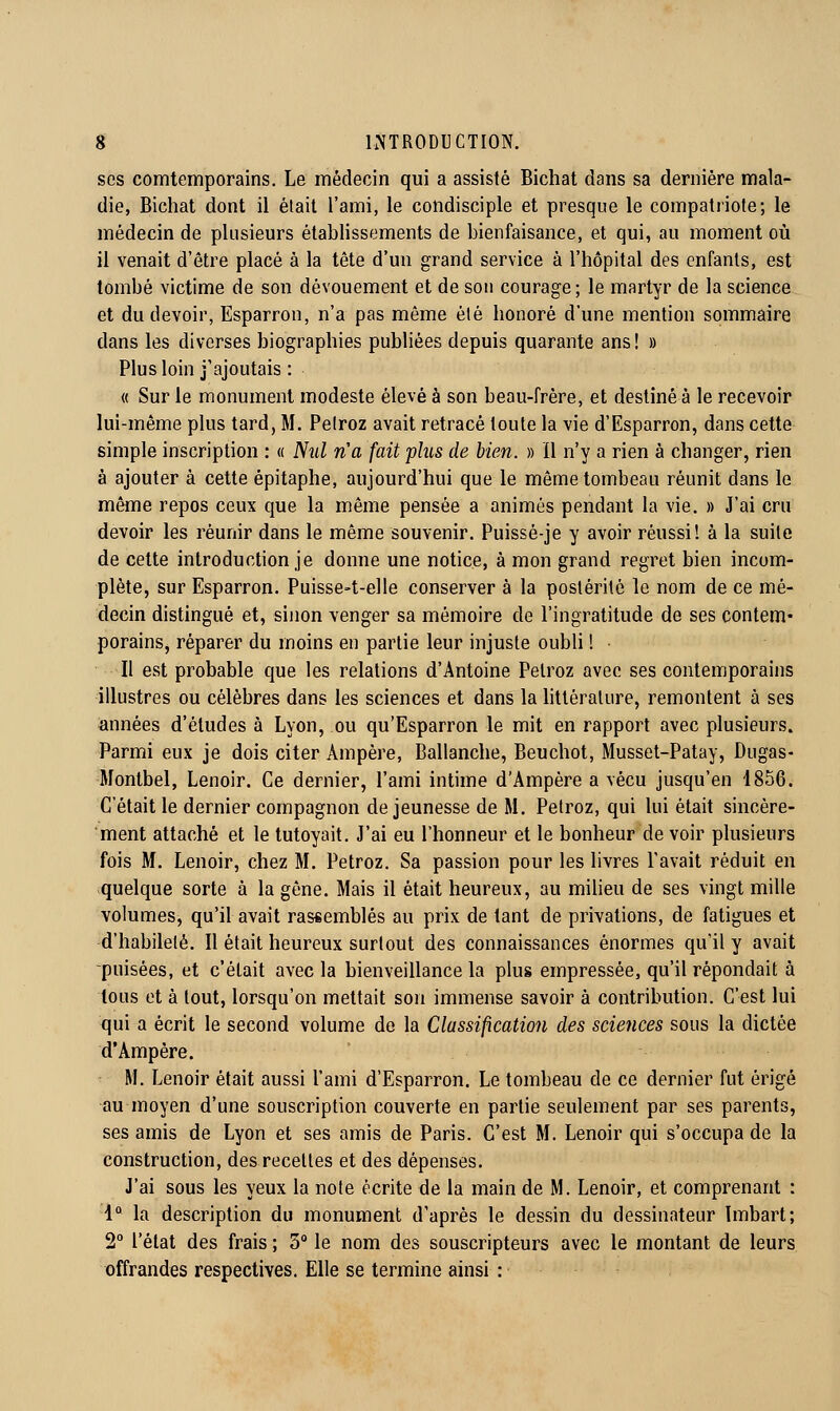 ses comtemporains. Le médecin qui a assisté Bichat dans sa dernière mala- die, Bichat dont il était l'ami, le condisciple et presque le compatriote; le médecin de plusieurs établissements de bienfaisance, et qui, au moment où il venait d'être placé à la tête d'un grand service à l'hôpital des enfants, est tombé victime de son dévouement et de son courage; le martyr de la science et du devoir, Esparron, n'a pas même été honoré d'une mention sommaire dans les diverses biographies publiées depuis quarante ans! » Plus loin j'ajoutais : « Sur le monument modeste élevé à son beau-frère, et destiné à le recevoir lui-même plus tard, M. Peiroz avait retracé toute la vie d'Esparron, dans cette simple inscription : « Nul n'a fait plus de bien. » il n'y a rien à changer, rien à ajouter à cette épitaphe, aujourd'hui que le même tombeau réunit dans le même repos ceux que la même pensée a animés pendant la vie. » J'ai cru devoir les réunir dans le même souvenir. Puissé-je y avoir réussi! à la suite de cette introduction je donne une notice, à mon grand regret bien incom- plète, sur Esparron. Puisse-t-elle conserver à la postérité le nom de ce mé- decin distingué et, sinon venger sa mémoire de l'ingratitude de ses contem- porains, réparer du moins en partie leur injuste oubli ! Il est probable que les relations d'Antoine Petroz avec ses contemporains illustres ou célèbres dans les sciences et dans la littérature, remontent à ses années d'études à Lyon, ou qu'Esparron le mit en rapport avec plusieurs. Parmi eux je dois citer Ampère, Ballanche, Beuchot, Musset-Patay, Dugas- Montbel, Lenoir. Ce dernier, l'ami intime d'Ampère a vécu jusqu'en 1856. C'était le dernier compagnon de jeunesse de M. Petroz, qui lui était sincère- ment attaché et le tutoyait. J'ai eu l'honneur et le bonheur de voir plusieurs fois M. Lenoir, chez M. Petroz. Sa passion pour les livres Pavait réduit en quelque sorte à la gêne. Mais il était heureux, au milieu de ses vingt mille volumes, qu'il avait rassemblés au prix de tant de privations, de fatigues et d'habileté. Il était heureux surtout des connaissances énormes qu'il y avait puisées, et c'était avec la bienveillance la plus empressée, qu'il répondait à tous et à tout, lorsqu'on mettait son immense savoir à contribution. C'est lui qui a écrit le second volume de la Classification des sciences sous la dictée d'Ampère. M. Lenoir était aussi l'ami d'Esparron. Le tombeau de ce dernier fut érigé au moyen d'une souscription couverte en partie seulement par ses parents, ses amis de Lyon et ses amis de Paris. C'est M. Lenoir qui s'occupa de la construction, des recettes et des dépenses. J'ai sous les yeux la note écrite de la main de M. Lenoir, et comprenant : 1° la description du monument d'après le dessin du dessinateur ïmbart; 2° l'état des frais ; 3° le nom des souscripteurs avec le montant de leurs offrandes respectives. Elle se termine ainsi :
