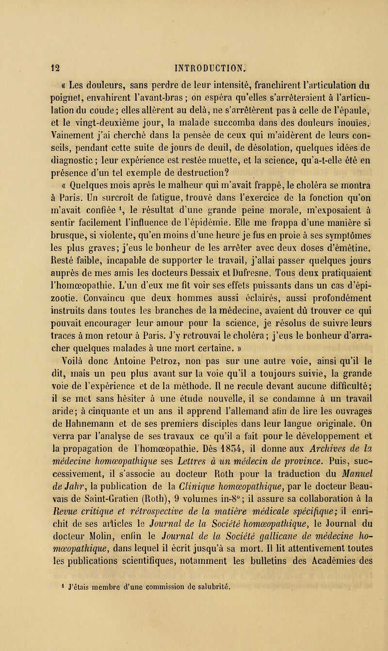 « Les douleurs, sans perdre de leur intensité, franchirent l'articulation du poigne!, envahirent l'avant-bras ; on espéra qu'elles s'arrêteraient à l'articu- lation du coude ; elles allèrent au delà, ne s'arrêtèrent pas à celle de l'épaule, et le vingt-deuxième jour, la malade succomba dans des douleurs inouïes. Vainement j'ai cherché dans la pensée de ceux qui m'aidèrent de leurs con- seils, pendant cette suite de jours de deuil, de désolation, quelques idées de diagnostic ; leur expérience est restée muette, et la science, qu'a-t-elle été en présence d'un tel exemple de destruction? « Quelques mois après le malheur qui m'avait frappé, le choléra se montra à Paris. Un surcroît de fatigue, trouvé dans l'exercice de la fonction qu'on m'avait confiée *, le résultat d'une grande peine morale, m'exposaient à sentir facilement l'influence de l'épidémie. Elle me frappa d'une manière si brusque, si violente, qu'en moins d'une heure je fus en proie à ses symptômes les plus graves; j'eus le bonheur de les arrêter avec deux doses d'émétine. Resté faible, incapable de supporter le travail, j'allai passer quelques jours auprès de mes amis les docteurs Dessaix etDufresne. Tous deux pratiquaient l'homœopathie. L'un d'eux me fit voir ses effets puissants dans un cas d'épi- 200tie. Convaincu que deux hommes aussi éclairés, aussi profondément instruits dans toutes les branches de la médecine, avaient dû trouver ce qui pouvait encourager leur amour pour la science, je résolus de suivre leurs traces à mon retour à Paris. J'y retrouvai le choléra ; j'eus le bonheur d'arra- cher quelques malades à une mort certaine. » Voilà donc Antoine Pelroz, non pas sur une autre voie, ainsi qu'il le dit, mais un peu plus avant sur la voie qu'il a toujours suivie, la grande voie de l'expérience et de la méthode. Il ne recule devant aucune difficulté; il se met sans hésiter à une étude nouvelle, il se condamne à un travail aride; à cinquante et un ans il apprend l'allemand afin de hre les ouvrages de Hahnemann et de ses premiers disciples dans leur langue originale. On verra par l'analyse de ses travaux ce qu'il a fait pour le développement et la propagation de l'homœopathie. Dès 1834, il donne aux Archives de la médecine homœopathiqiie ses Lettres à un médecin de province. Puis, suc- cessivement, il s'associe au docteur Roth pour la traduction du Manuel de Jahr, la publication de la Clinique homœopathique, par le docteur Beau- vais de Saint-Gratien (Roth), 9 volumes in-8°; il assure sa collaboration à la Revue critique et rétrospective de la matière médicale spécifique; il enri- chit de ses articles le Journal de la Société homœopathique, le Journal du docteur Molin, enfin le Journal de la Société gallicane de médecine ho- mœopathique, dans lequel il écrit jusqu'à sa mort. Il Ut attentivement toutes les pubUcations scientifiques, notamment les bulletins des Académies des * J'étais membre d'uae commission de salubrité.