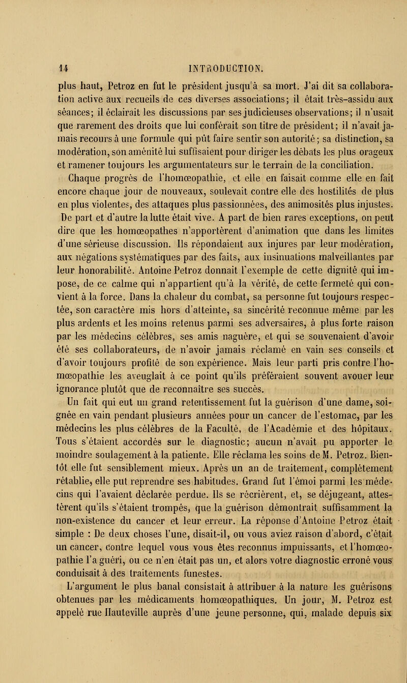 plus haut, Petroz en fut le président jusqu'à sa mort. J'ai dit sa collabora- tion active aux recueils de ces diverses associations; il était très-assidu aux séances; il éclairait les discussions par ses judicieuses observations; il n'usait que rarement des droits que lui conférait son titre de président; il n'avait ja- mais recours à une formule qui pût faire sentir son autorité; sa distinction, sa modération, son aménité lui suffisaient pour diriger les débats les plus orageux et ramener toujours les argumenlateurs sur le terrain de la conciliation. Chaque progrès de l'homœopathie, et elle en faisait comme elle en fait encore chaque jour de nouveaux, soulevait contre elle des hostilités de plus en plus violentes, des attaques plus passionnées, des animosités plus injustes. De part et d'autre la lutte était vive. A part de bien rares exceptions, on peut dire que les liomœopathes n'apportèrent d'animation que dans les limites d'une sérieuse discussion. Ils répondaient aux injures par leur modération, aux négations systématiques par des faits, aux insinuations malveillantes par leur honorabilité. Antoine Petroz donnait Texemple de cette dignité qui im- pose, de ce calme qui n'appartient qu'à la vérité, de cette fermeté qui con- vient à la force. Dans la chaleur du combat, sa personne fut toujours respec- tée, son caractère mis hors d'atteinte, sa sincérité reconnue même par les plus ardents et les moins retenus parmi ses adversaires, à plus forte raison par les médecins célèbres, ses amis naguère, et qui se souvenaient d'avoir été ses collaborateurs, de n'avoir jamais réclamé en vain ses conseils et d'avoir toujours profilé de son expérience. Mais leur parti pris contre l'ho- mœopathie les aveuglait à ce point qu'ils préféraient souvent avouer leur ignorance plutôt que de reconnaître ses succès. Un fait qui eut un grand retentissement fut la guérison d'une dame, soi- gnée en vain pendant plusieurs années pour un cancer de l'estomac, par les médecins les plus célèbres de la Faculté, de l'Académie et des hôpitaux. Tous s'étaient accordés sur le diagnostic; aucun n'avait pu apporter le moindre soulagement à la patiente. Elle réclama les soins de M. Petroz. Bien- tôt elle fut sensiblement mieux. Après un an de traitement, complètement rétablie, elle put reprendre ses habitudes. Grand fut l'émoi parmi les méde- cins qui l'avaient déclarée perdue. Us se récrièrent, et, se déjugeant, attes- tèrent qu'ils s'étaient trompés, que la guérison démontrait suffisamment la non-existence du cancer et leur erreur. La réponse d'Antoine Petroz était simple : De deux choses l'une, disait-il, ou vous aviez raison d'abord, c'était un cancer, contre lequel vous vous êtes reconnus impuissants, et l'homœo- pathie l'a guéri, ou ce n'en était pas un, et alors votre diagnostic erroné vous conduisait à des traitements funestes. L'argument le plus banal consistait à attribuer à la nature les guérisons obtenues par les médicaments homœopathiques. Un jour, M. Petroz est appelé rue llauteville auprès d'une jeune personne, qui, malade depuis six