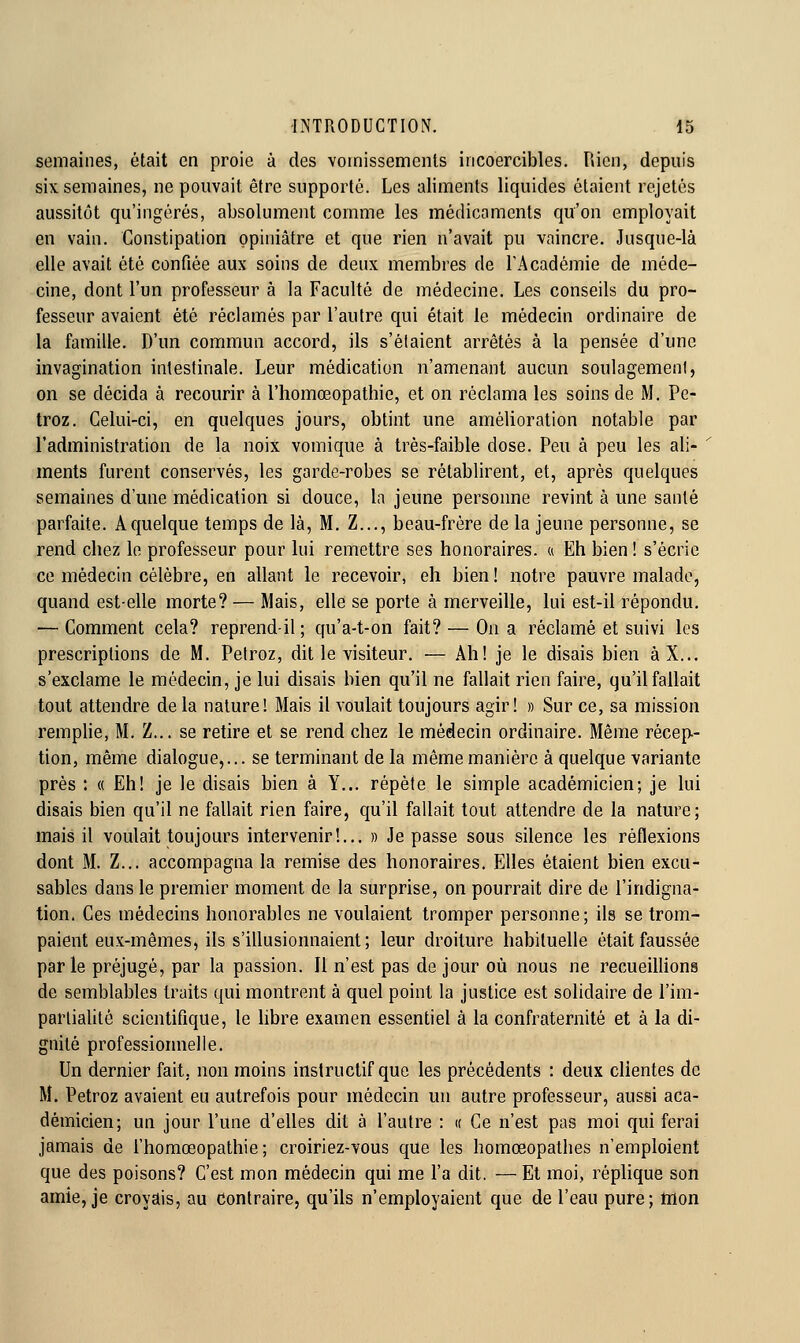 semaines, était en proie à des vomissements incoercibles. Pùcn, depuis six semaines, ne pouvait être supporté. Les aliments liquides étaient rejetés aussitôt qu'ingérés, absolument comme les médicaments qu'on employait en vain. Constipation opiniâtre et que rien n'avait pu vaincre. Jusque-là elle avait été confiée aux soins de deux membres de l'Académie de méde- cine, dont l'un professeur à la Faculté de médecine. Les conseils du pro- fesseur avaient été réclamés par l'autre qui était le médecin ordinaire de la famille. D'un commun accord, ils s'étaient arrêtés à la pensée d'une invagination intestinale. Leur médication n'amenant aucun soulagement, on se décida à recourir à l'homœopathie, et on réclama les soins de M. Pe- troz. Celui-ci, en quelques jours, obtint une amélioration notable par l'administration de la noix vomique à très-faible dose. Peu à peu les ali- ments furent conservés, les garde-robes se rétablirent, et, après quelques semaines d'une médication si douce, la jeune personne revint à une santé parfaite. A quelque temps de là, M. Z..., beau-frère de la jeune personne, se rend chez le professeur pour lui remettre ses honoraires, a Eh bien ! s'écrie ce médecin célèbre, en allant le recevoir, eh bien ! notre pauvre malade, quand est-elle morte? — Mais, elle se porte à merveille, lui est-il répondu. — Comment cela? reprend-il; qu'a-t-on fait? — On a réclamé et suivi les prescriptions de M. Petroz, dit le visiteur. — Ah! je le disais bien àX... s'exclame le médecin, je lui disais bien qu'il ne fallait rien faire, qu'il fallait tout attendre delà nature! Mais il voulait toujours agir! » Sur ce, sa mission remplie, M. Z... se retire et se rend chez le médecin ordinaire. Même récep.- tion, même dialogue,... se terminant de la même manière à quelque variante près : « Eh! je le disais bien à Y... répète le simple académicien; je lui disais bien qu'il ne fallait rien faire, qu'il fallait tout attendre de la nature; mais il voulait toujours intervenir!... » Je passe sous silence les réflexions dont M. Z... accompagna la remise des honoraires. Elles étaient bien excu- sables dans le premier moment de la surprise, on pourrait dire de l'indigna- tion. Ces médecins honorables ne voulaient tromper personne; ils se trom- paient eux-mêmes, ils s'illusionnaient; leur droiture habituelle était faussée parle préjugé, par la passion. Il n'est pas de jour où nous ne recueillions de semblables traits qui montrent à quel point la justice est solidaire de l'im- partialité scientifique, le libre examen essentiel à la confraternité et à la di- gnité professioimelle. Un dernier fait, non moins instructif que les précédents : deux clientes de M. Petroz avaient eu autrefois pour médecin un autre professeur, aussi aca- démicien; un jour l'une d'elles dit à l'autre : « Ce n'est pas moi qui ferai jamais de l'homoeopathie ; croiriez-vous que les homœopathes n'emploient que des poisons? C'est mon médecin qui me l'a dit. — Et moi, réplique son amie, je croyais, au Contraire, qu'ils n'employaient que de l'eau pure; tnon