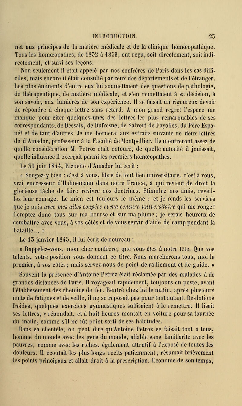 net aux principes de la malière médicale et de la clinique homœopalhique. Tous les homœopathes, de 1852 à 1859, ont reçu, soit directement, soit indi- rectement, et suivi ses leçons. Non-seulement il était appelé par nos confrères de Paris dans les cas diffi- ciles, mais encore il était consulté par ceux des départements et de l'étranger. Les plus éminenls d'entre eux lui soumettaient des questions de pathologie, de thérapeutique, de matière médicale, et s'en remettaient à sa décision, à son savoir, aux lumières de son expérience, 11 se faisait un rigoureux devoir de répondre à chaque lettre sans retard. A mon grand regret l'espace me manque pour citer quelques-unes des lettres les plus remarquables de ses correspondants, de Dessaix, de Dufresne, de Salvert de FayoUes, du Père Espa- net et de tant d'autres. Je me bornerai aux extraits suivants de deux lettres de d'Amador, professeur à la Faculté de Montpellier. Ils montreront assez de quelle considération M. Pelroz était entouré, de quelle autorité il jouissait, quelle influence il exerçait parmi les premiers homœopatlies. Le oO juin 1844, Rizueno d'Amador lui écrit : « Songez-y bien : c'est à vous, libre de tout lien universitaire, c'est à vous, vrai successeur d'Hahnemann dans notre France, à qui revient de droit la glorieuse tâche de faire revivre nos doctrines. Stimulez nos amis, réveil- lez leur courage. Le mien est toujours le même : et je rends les services que je puis avec mes ailes coupées et ma censure universitaire qui me ronge ! Comptez donc tous sur ma bourse et sur ma plume; je serais heureux de combattre avec vous, à vos côtés et de vous servir d'aide de camp pendant la bataille... » Le 15 janvier 1845, il lui écrit de nouveau : « Piappelez-vous, mon cher confrère, qnc vous êtes à notre tête. Que vos talents, votre position vous donnent ce titre. Nous marcherons tous, moi le premier, à vos côtés ; mais servez-nous de point de ralliement et de guide. » Souvent la présence d'Antoine Petroz était réclamée par des malades à de grandes dislances de Paris. II voyageait rapidement, toujours en poste, avant l'étabhssement des chemins de fer. Rentré chez lui le matin, après plusieurs nuits de fatigues et de veille, il ne se reposait pas pour tout autant. Des lotions froides, quelques exercices gymnastiques suffisaient à le remettre. 11 lisait ses lettres, y répondait, et à huit heures montait en voiture pour sa tournée du matin, comme s'il ne fût point sorti de ses habitudes. Dans sa clientèle, on peut dire qu'Antoine Petroz se faisait tout à tous, homme du monde avec les gens du monde, affable sans familiarité avec les pauvres, comme avec les riches, également attentif à l'exposé de toutes les douleurs. Il écoulait les plus longs récits patiemment, résumait brièvement les points principaux et allait droit à la prescription. Économe de son temps.