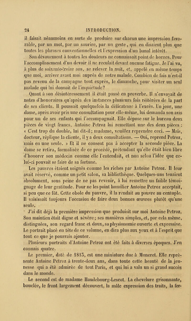 il faisait néanmoins en sorte de produire sur chacun une impression favo- rable, par un mot, par un sourire, par un geste, qui en disaient plus que toutes les phrases conyentionnellos et l'expression d'un banal intérêt. Son dévouement à toutes les douleurs ne connaissait point do bon]cs. Poui' l'accomplissement d'un devoir il ne reculait devant aucune fatigue. Je l'ai vu, à plus de soixante-lreize ans, se relever la nuit, et, appelé en même temps que moi, arriver avant moi auprès de notre malade. Combien de fois n'est-il pas revenu de la campagne tout exprés, le dimanche, pour visiter un seul malade qui kii donnait de l'inquiétude? Quant à son désintéressement il était passé en proverbe. Il n'envoyait de notes d'honoraires qu'après des instances plusieurs fois réitérées de la part de ses clients. Il poussait quelquefois la délicatesse à l'excès. Un jour, une dame, après avoir pris une consultation pour elle-même, lui demanda son avis pour un de ses enfants qui l'accompagnait. Elle dépose sur le bureau deux pièces de vingt francs. Antoine Petroz lui remettant une des deux pièces : (( C'est trop du double, lui dit-il; madame, veuillez reprendre ceci. — Mois, docteur, réplique la cliente, il y a deux consultations. — Oui, reprend Petroz, mais en une seule. » Et il ne consent pas à accepter la seconde pièce. La dame se retira, formalisée de ce procédé, prétendant qu'elle était bien libre d'honorer son médecin comme elle l'entendait, et non selon l'idée que ce- lui-ci pouvait se faire de sa fortune. Les pauvres étaient soignés comme les riches par Antoine Petroz. Il leur avait réservé, comme un petit salon, sa bibhothèque. Quelques-uns tenaient absolument, sous peine de ne pas revenir, à lui remettre un faible témoi- gnage de leur gratitude. Pour ne les point humilier Antoine Petroz acceptait, si peu que ce fût. Cette obole du pauvre, il la rendait au pauvre au centuple. Il saisissait toujours l'occasion de faire deux bonnes œuvres plutôt qu'une seule. J'ai dit déjà la première impression que produisit sur moi Antoine Petroz. Son maintien était digne et sévère ; ses manières simples, et, par cela même, distinguées, son regard franc et doux, sa physionomie ouverte et expressive. Le portrait placé en tête de ce volume, en dira plus aux yeux et à l'esprit que tout ce que je pourrais ajouter. Plusieurs portraits d'Antoine Petroz ont été faits à diverses époques. J'en connais quatre. Le premier, daté de 1815, est une miniature due à Muneret. Elle repré- sente Antoine Petroz à trente-deux ans, dans toute cette beauté de la jeu- nesse qui a été admirée de tout Paris, et qui lui a valu un si grand succès dans le monde. Le second est de madame Haudebourg-Lescot. La chevelure grisonnante, bouclée, le front largement découvert, la mâle expression des traits, la fer-