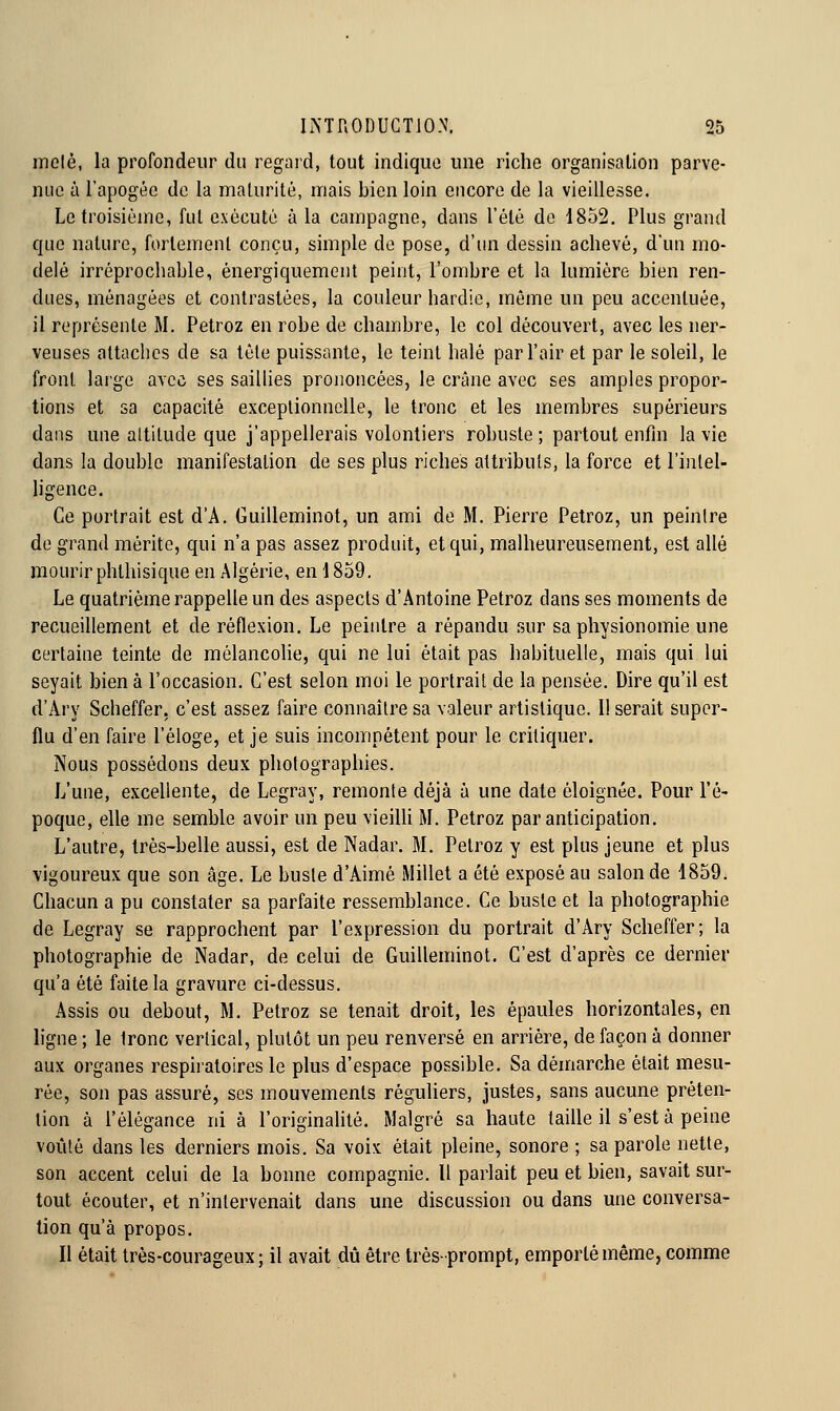 mole, la profondeur du regard, tout indique une riche organisation parve- nue à l'apogée de la maturité, mais bien loin encore de la vieillesse. Le troisième, fut exécuté à la campagne, dans l'été de 1852. Plus grand que nature, fortement conçu, simple de pose, d'un dessin achevé, d'un mo- delé irréprochable, ènergiquement peint, l'ombre et la lumière bien ren- dues, ménagées et contrastées, la couleur hardie, môme un peu accentuée, il représente M. Petroz en robe de chambre, le col découvert, avec les ner- veuses attaches de sa tête puissante, le teint halé par l'air et par le soleil, le front large avec ses saillies prononcées, le crâne avec ses amples propor- tions et sa capacité exceptionnelle, le tronc et les membres supérieurs dans une altitude que j'appellerais volontiers robuste ; partout enfin la vie dans la double manifestation de ses plus riches attributs, la force et l'intel- ligence. Ce portrait est d'A. Guilleminot, un ami de M. Pierre Petroz, un peintre de grand mérite, qui n'a pas assez produit, et qui, malheureusement, est allé mourir phthisique en Algérie, en 1859, Le quatrième rappelle un des aspects d'Antoine Petroz dans ses moments de recueillement et de réflexion. Le peintre a répandu sur sa physionomie une certaine teinte de mélancolie, qui ne lui était pas habituelle, mais qui lui seyait bien à l'occasion. C'est selon moi le portrait de la pensée. Dire qu'il est d'Ary Scheffer, c'est assez faire connaître sa valeur artistique. Il serait super- flu d'en faire l'éloge, et je suis incompétent pour le critiquer. Nous possédons deux photographies. L'uue, excellente, de Legray, remonte déjà à une date éloignée. Pour l'é- poque, elle me semble avoir un peu vieilh M. Petroz par anticipation. L'autre, très-belle aussi, est de Nadar. M. Petroz y est plus jeune et plus vigoureux que son âge. Le buste d'Aimé Millet a été exposé au salon de 1859. Chacun a pu constater sa parfaite ressemblance. Ce buste et la photographie de Legray se rapprochent par l'expression du portrait d'Ary Scheffer; la photographie de Nadar, de celui de Guilleminot. C'est d'après ce dernier qu'a été faite la gravure ci-dessus. Assis ou debout, M. Petroz se tenait droit, les épaules horizontales, en ligne ; le tronc vertical, plutôt un peu renversé en arrière, de façon à donner aux organes respiratoires le plus d'espace possible. Sa démarche était mesu- rée, son pas assuré, ses mouvements réguliers, justes, sans aucune préten- tion à l'élégance ni à l'originahté. Malgré sa haute taille il s'est à peine voûté dans les derniers mois. Sa voix était pleine, sonore ; sa parole nette, son accent celui de la bonne compagnie. Il parlait peu et bien, savait sur- tout écouter, et n'intervenait dans une discussion ou dans une conversa- tion qu'à propos. Il était très-courageux; il avait dû être très-prompt, emporté même, comme