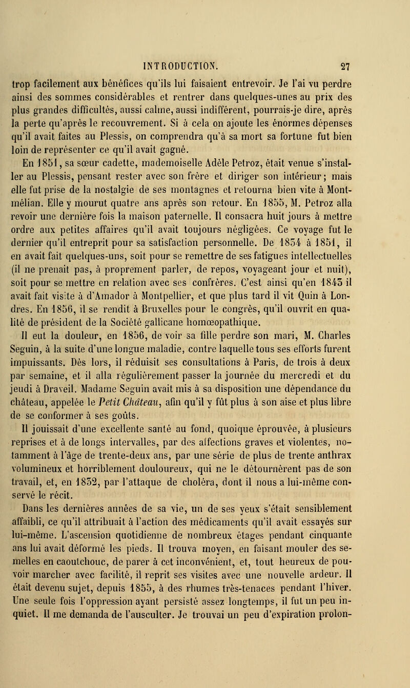 trop facilement aux bénéfices qu'ils lui faisaient entrevoir. Je l'ai vu perdre ainsi des sommes considérables et rentrer dans quelques-unes au prix des plus grandes difficultés, aussi calme, aussi indifférent, pourrais-je dire, après la perte qu'après le recouvrement. Si à cela on ajoute les énormes dépenses qu'il avait faites au Plessis, on comprendra qu'à sa mort sa fortune fut bien loin de représenter ce qu'il avait gagné. En \ 851, sa sœur cadette, mademoiselle Adèle Petroz, était venue s'instal- ler au Plessis, pensant rester avec son frère et diriger son intérieur; mais elle fut prise de la nostalgie de ses montagnes et retourna bien vite à Mont- mélian. Elle y mourut quatre ans après son retour. En 1855, M. Petroz alla revoir une dernière fois la maison paternelle. Il consacra huit jours à mettre ordre aux petites affaires qu'il avait toujours négligées. Ce voyage fut le dernier qu'il entreprit pour sa satisfaction personnelle. De 1854 à 1851, il en avait fait quelques-uns, soit pour se remettre de ses fatigues intellectuelles (il ne prenait pas, à proprement parler, de repos, voyageant jour et nuit), soit pour se mettre en relation avec ses confrères. C'est ainsi qu'en 1843 il avait fait visite à d'Amador à Montpellier, et que plus tard il vit Quin à Lon- dres. En 1856, il se rendit à Bruxelles pour le congrès, qu'il ouvrit en qua- lité de président de la Société gallicane homœopathique. Il eut la douleur, en 1856, de voir sa fille perdre son mari, M. Charles Seguin, à la suite d'une longue maladie, contre laquelle tous ses efforts furent impuissants. Dès lors, il réduisit ses consultations à Paris, de trois à deux par semaine, et il alla régulièrement passer la journée du mercredi et du jeudi à Draveil. Madame Seguin avait mis à sa disposition une dépendance du château, appelée le Petit Château, afin qu'il y fût plus à son aise et plus libre de se conformer à ses goûts. Il jouissait d'une excellente santé au fond, quoique éprouvée, à plusieurs reprises et à de longs intervalles, par des affections graves et violentes, no- tamment à l'âge de trente-deux ans, par une série de plus de trente anthrax volumineux et horriblement douloureux, qui ne le détournèrent pas de son travail, et, en 1852, par l'attaque de choléra, dont il nous a lui-même con- servé le récit. Dans les dernières années de sa vie, un de ses yeux s'était sensiblement affaibli, ce qu'il attribuait à l'action des médicaments qu'il avait essayés sur lui-même. L'ascension quotidienne de nombreux étages pendant cinquante ans lui avait déformé les pieds. Il trouva moyen, en faisant mouler des se- melles en caoutchouc, de parer à cet inconvénient, et, tout heureux de pou- voir marcher avec facilité, il reprit ses visites avec une nouvelle ardeur. II était devenu sujet, depuis 1855, à des rhumes très-tenaces pendant l'hiver. Une seule fois l'oppression ayant persisté assez longtemps, il fut un peu in- quiet. Il me demanda de l'ausculter. Je trouvai un peu d'expiration prolon-