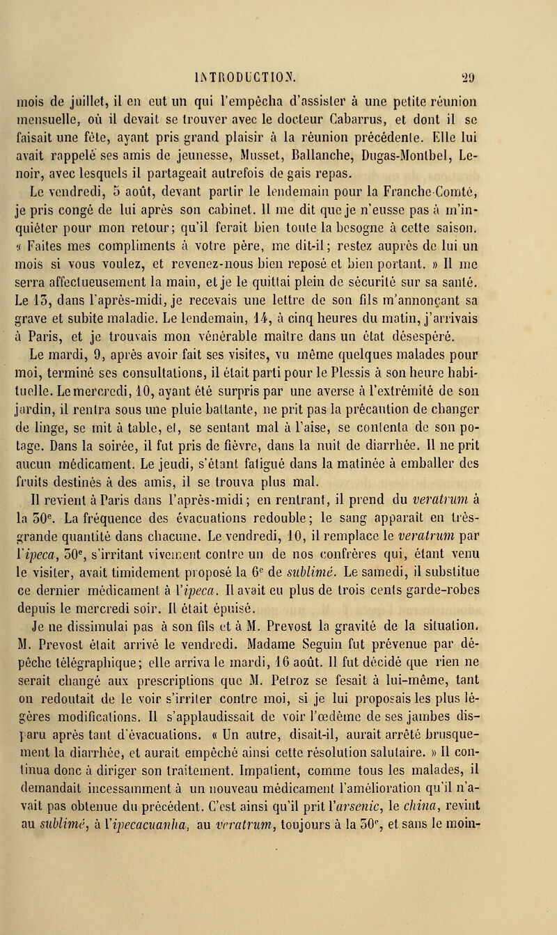 mois de juillet, il en eut un qui l'empêcha d'assister à une petite réunion mciisuellCj où il devait se trouver avec le docteur Cabarrus, et dont il se faisait une fête, ayant pris grand plaisir à la réunion précédente. lille lui avait rappelé ses amis de jeunesse, Musset, Ballanche, Dugas-Montbel, Le- noir, avec lesquels il partageait autrefois de gais repas. Le vendredi, 5 août, devant partir le lendemain pour la Franche-Comté, je pris congé de lui après son cabinet. Il me dit que je n'eusse pas à m'in- quiéter pour mon retour; qu'il ferait bien toute la besogne à cette saison. ',( Faites mes compliments à votre père, me dit-il; restez auprès de lui un mois si vous voulez, et revenez-nous bien reposé et bien portant. » Il me serra affectueusement la main, et je le quittai plein de sécurité sur sa santé. Le 15, dans l'après-midi, je recevais une lettre do son fils m'annonçant sa grave et subite maladie. Le lendemain, \A, à cinq heures du matin, j'arrivais à Paris, et je trouvais mon vénérable maître dans un état désespéré. Le mardi, 9, après avoir fait ses visites, vu même quelques malades pour moi, terminé ses consultations, il était parti pour le Plessis à son heure habi- iLiolle. Le mercredi, 10, ayant été surpris par une averse à l'extrémité de son jardin, il rentra sous une pluie battante, ne prit pas la précaution de changer de linge, se mit à table, et, se sentant mal à Taise, se conlenta de son po- tage. Dans la soirée, il fut pris de fièvre, dans la nuit de diarrhée. Il ne prit aucun médicament. Le jeudi, s'étant fatigué dans la matinée à emballer des fruits destinés à des amis, il se trouva plus mal. Il revient à Paris dans l'après-midi; en rentrant, il prend du veratriim à la 30^ La fréquence des évacuations redouble; le sang apparaît en très- grande quantité dans chacune. Le vendredi, 10, il remplace le veratnim par ïipeca, 50% s'irritant viveaient contre un de nos confrères qui, étant venu le visiter, avait timidement proposé la 6*= de sublimé. Le samedi, il substitue ce dernier médicament à Vipeca. Il avait eu plus de trois cents garde-robes depuis le mercredi soir. Il était épuisé. Je ne dissimulai pas à son fils et à M. Prévost la gravité de la situation, M. Prévost était arrivé le vendredi. Madame Seguin fut prévenue par dé- pêche télégraphique; elle arriva le mardi, 16 août. Il fut décidé que rien ne serait changé aux prescriptions que M. Petroz se fesait à lui-même, tant on redoutait de le voir s'irriter contre moi, si je lui proposais les plus lé- gères modifications. Il s'applaudissait de voir l'œdème de ses jambes dis- paru après tant d'évacuations. « Un autre, disait-il, aurait arrêté brusque- ment la diarrhée, et aurait empêché ainsi cette résolution salutaire. » 11 con- tinua donc à diriger son traitement. Impatient, comme tous les malades, il demandait incessamment à un nouveau médicament l'amélioration qu'il n'a- vait pas obtenue du précédent. C'est ainsi qu'il prit l'arsenic, le china, revint au sublimé, à Vipecacuanlia, au vrratrum, toujours à la 50% et sans le moin-