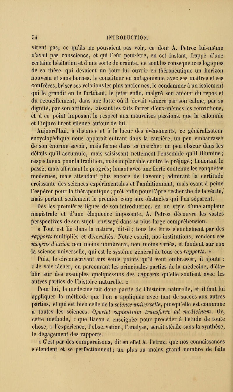 virent pas, ce qu'ils ne pouvaient pas voir, ce dont A. Petroz lui-même n'avait pas conscience, et qui l'eût peut-être, en cet instant, frappé d'une certaine hésitation et d'une sorte de crainte, ce sont les conséquences logiques de sa thèse, qui devaient un jour lui ouvrir en thérapeutique un horizon nouveau et sans bornes, le constituer en antagonisme avec ses maîtres et ses confrères,briser ses relalions les plus anciennes, le condamner à un isolement qui le grandit en le fortifiant, le jeter enfin, malgré son amour du repos et du recueillement, dans une lutte où il devait vaincre par son calme, par sa dignité, par son attitude, laissant les faits forcer d'eux-mêmes les convictions, et à ce point imposant le respect aux mauvaises passions, que la calomnie et l'injure firent silence autour de lui. Aujourd'hui, à distance et à la lueur des événements', ce gènéralisateur encyclopédique nous apparaît entrant dans la carrière, un peu embarrassé de son énorme savoir, mais ferme dans sa marche ; un peu obscur dans les détails qu'il accumule, mais saisissant nettement l'ensemble qu'il illumine; respectueux pour la tradition, mais implacable contre le préjugé; honorant le passé, mais affirmant le progrès ; louant avec une fierté contenue les conquêtes modernes, mais attendant plus encore de l'avenir; admirant la certitude croissante des sciences expérimentales et l'ambitionnant, mais osant à peine l'espérer pour la thérapeutique ; prêt enfin pour l'âpre recherche de la vérité, mais portant seulement le premier coup aux obstacles qui l'en séparent. Dès les premières Hgnes de son introduction, en un style d'une ampleur magistrale et d'une éloquence imposante, A. Petroz découvre les vastes perspectives de son sujet, envisagé dans sa plus large compréhension. « Tout est lié dans la nature, dit-il ; tous les êtres s'enchaînent par des rapport multipliés et diversifiés. Notre esprit, nos institutions, rendent ces moyens d'union non moins nombreux, non moins variés, et fondent sur eux la science universelle, qui est le système général de tous ces rapports. » Puis, le circonscrivant aux seuls points qu'il veut embrasser, il ajoute : « Je vais tâcher, en parcourant les principales parties de la médecine, d'éta- bhr sur des exemples quelques-uns des rapports qu'elle soutient avec les autres parties de l'histoire naturelle. » Pour lui, la médecine fait donc partie de l'histoire naturelle, et il faut lui appliquer la méthode que l'on a apphquée avec tant de succès aux autres parties, et qui est bien celle de la science universelle, puisqu'elle est commune à toutes les sciences. Oportet sapientiam transferre ad medicinam. Or, cette méthode, « que Bacon a enseignée pour procéder à l'élude de toute chose, » l'expérience, l'observation, l'analyse, serait stérile sans la synthèse, le dégagement des rapports. « C'est par des comparaisons, dit en effet A. Petroz, que nos connaissances s'étendent et se perfectionnent; un plus ou moins grand nombre de faits
