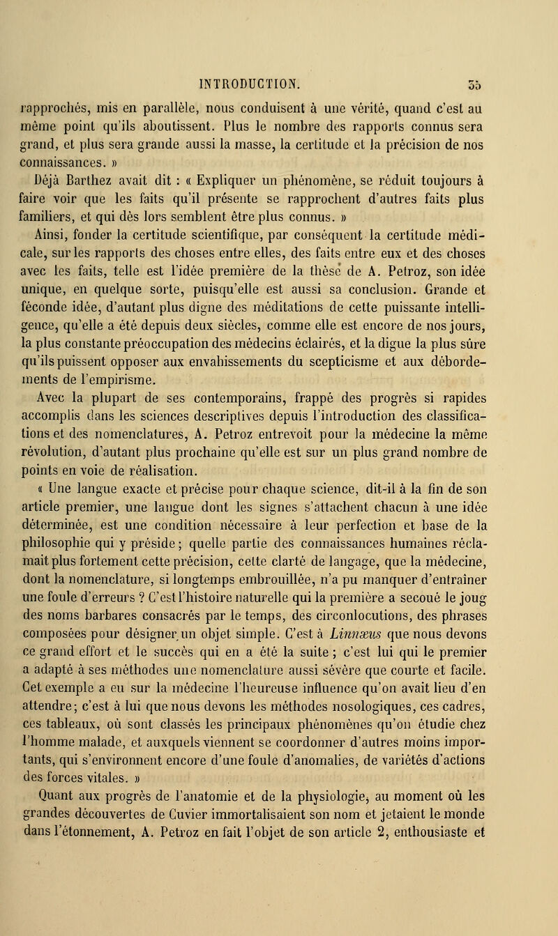 rapprochés, mis en parallèle, nous conduisent à une vérité, quand c'est au même point qu'ils aboutissent. Plus le nombre des rapports connus sera grand, et plus sera grande aussi la masse, la certitude et la précision de nos connaissances. » Déjà Barthez avait dit : « Expliquer un phénomène, se réduit toujours à faire voir que les faits qu'il présente se rapprochent d'autres faits plus famihers, et qui dès lors semblent être plus connus. » Ainsi, fonder la certitude scientifique, par conséquent la certitude médi- cale, sur les rapports des choses entre elles, des faits entre eux et des choses avec les faits, telle est l'idée première de la thèse de A. Petroz, son idée unique, en quelque sorte, puisqu'elle est aussi sa conclusion. Grande et féconde idée, d'autant plus digne des méditations de cette puissante intelli- gence, qu'elle a été depuis deux siècles, comme elle est encore de nos jours, la plus constante préoccupation des médecins éclairés, et la digue la plus sûre qu'ils puissent opposer aux envahissements du scepticisme et aux déborde- ments de l'empirisme. Avec la plupart de ses contemporains, frappé des progrès si rapides accomplis dans les sciences descriptives depuis l'introduction des classifica- tions et des nomenclatures, A. Petroz entrevoit pour la médecine la même révolution, d'autant plus prochaine qu'elle est sur un plus grand nombre de points en voie de réalisation. « Une langue exacte et précise pour chaque science, dit-il à la fin de son article premier, une langue dont les signes s'attachent chacun à une idée déterminée, est une condition nécessaire à leur perfection et base de la philosophie qui y préside ; quelle partie des connaissances humaines récla- mait plus fortement cette précision, celte clarté de langage, que la médecine, dont la nomenclature, si longtemps embrouillée, n'a pu manquer d'entraîner une foule d'erreurs ? C'est l'histoire naturelle qui la première a secoué le joug des noms barbares consacrés par le temps, des circonlocutions, des phrases composées pour désigner un objet simple. C'est à Linnxus que nous devons ce grand effort et le succès qui en a été la suite ; c'est lui qui le premier a adapté à ses méthodes une nomenclature aussi sévère que courte et facile. Cet exemple a eu sur la médecine l'heureuse influence qu'on avait heu d'en attendre; c'est à lui que nous devons les méthodes nosologiques, ces cadres, ces tableaux, où sont classés les principaux phénomènes qu'on étudie chez l'homme malade, et auxquels viennent se coordonner d'autres moins impor- tants, qui s'environnent encore d'une foule d'anomaUes, de variétés d'actions des forces vitales. » Quant aux progrès de l'anatomie et de la physiologiej au moment où les grandes découvertes de Cuvier immortahsaient son nom et jetaient le monde dans l'étonnement, A. Petroz en fait l'objet de son article 2, enthousiaste et