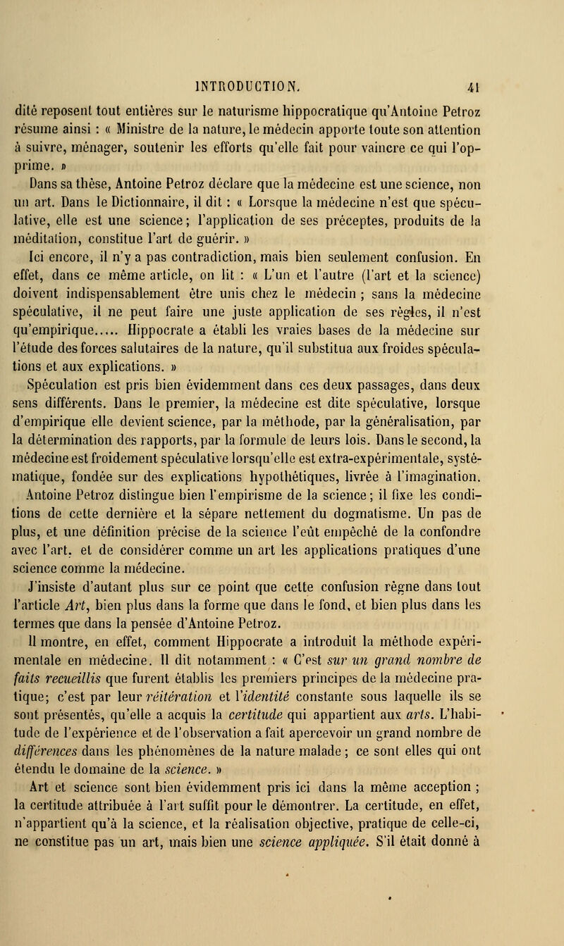 dite reposent tout entières sur le naturisme hippocralique qu'Antoine Petroz résume ainsi : « Ministre de la nature, le médecin apporte toute son attention à suivre, ménager, soutenir les efforts qu'elle fait pour vaincre ce qui l'op- prime. » Dans sa thèse, Antoine Petroz déclare que la médecine est une science, non un art. Dans le Dictionnaire, il dit : « Lorsque la médecine n'est que spécu- lative, elle est une science ; l'application de ses préceptes, produits de la méditation, constitue l'art de guérir. » Ici encore, il n'y a pas contradiction, mais bien seulement confusion. En effet, dans ce même article, on lit : a L'un et l'autre (l'art et la science) doivent indispensablement être unis chez le médecin ; sans la médecine spéculative, il ne peut faire une juste apphcation de ses règles, il n'est qu'empirique Hippocrale a étabh les vraies bases de la médecine sur l'étude des forces salutaires de la nature, qu'il substitua aux froides spécula- tions et aux explications. » Spéculation est pris bien évidemment dans ces deux passages, dans deux sens différents. Dans le premier, la médecine est dite spéculative, lorsque d'empirique elle devient science, par la méthode, par la généralisation, par la détermination des rapports, par la formule de leurs lois. Dans le second, la médecine est froidement spéculative lorsqu'elle est extra-expérimentale, systé- matique, fondée sur des explications hypothétiques, livrée à l'imagination. Antoine Petroz distingue bien l'empirisme de la science; il fixe les condi- tions de cette dernière et la sépare nettement du dogmatisme. Un pas de plus, et une définition précise de la science l'eût empêché de la confondre avec l'art, et de considérer comme un art les applications pratiques d'une science comme la médecine. J'insiste d'autant plus sur ce point que celte confusion règne dans tout l'article Art, bien plus dans la forme que dans le fond, et bien plus dans les termes que dans la pensée d'Antoine Petroz. 11 montre, en effet, comment Hippocrate a introduit la méthode expéri- mentale en médecine. 11 dit notamment : « C'est sur un grand nombre de faits recueillis que furent établis les premiers principes de la médecine pra- tique; c'est par leur 7'éitération eiVidentité constante sous laquelle ils se sont présentés, qu'elle a acquis la certitude qui appartient aux arts. L'habi- tude de l'expérience et de l'observation a fait apercevoir un grand nombre de différences dans les phénomènes de la nature malade ; ce sont elles qui ont étendu le domaine de la science. )» Art et science sont bien évidemment pris ici dans la même acception ; la certitude attribuée à l'art suffit pour le démontrer. La certitude, en effet, n'appartient qu'à la science, et la réalisation objective, pratique de celle-ci, ne constitue pas un art, mais bien une science appliquée. S'il était donné à