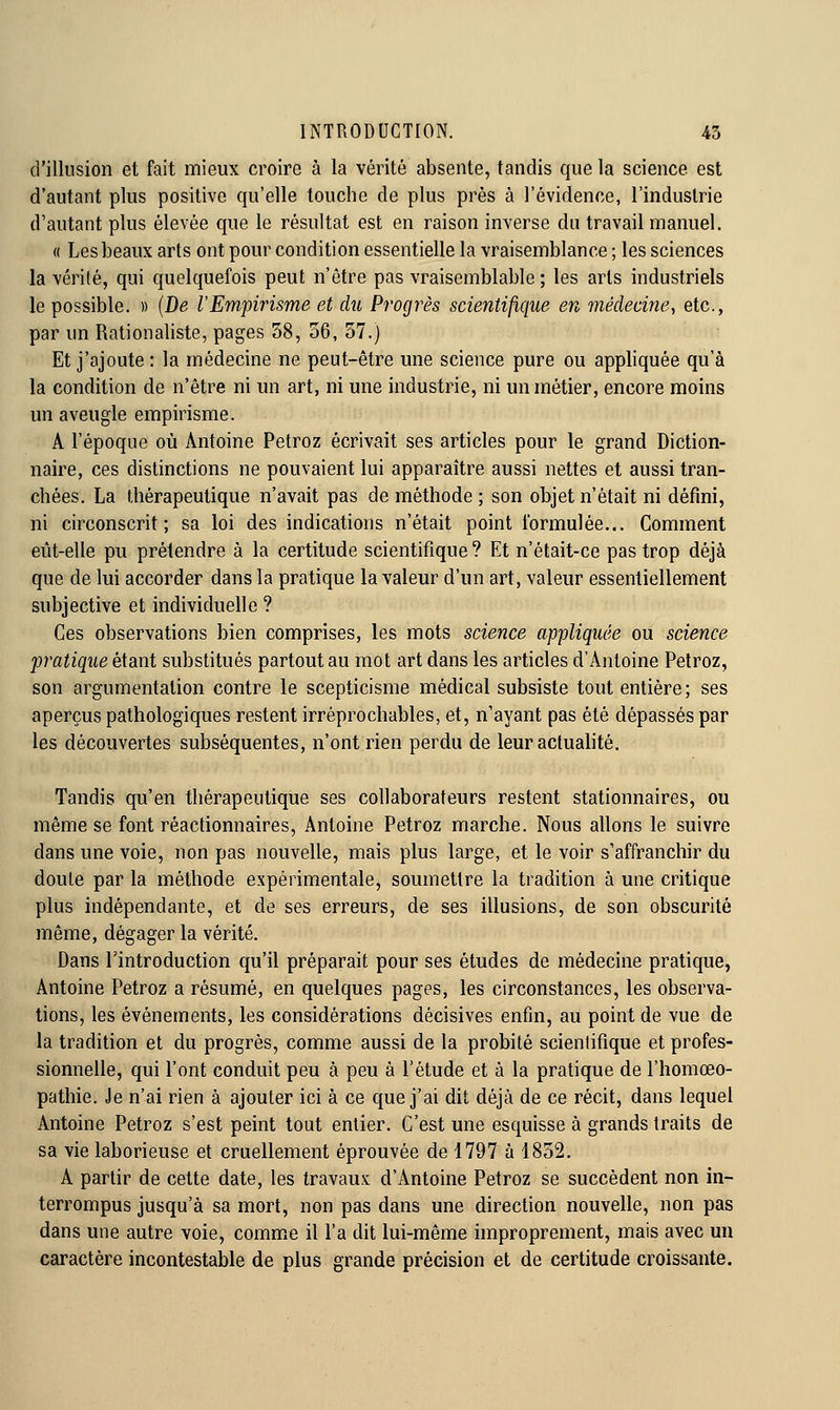d'illusion et fait mieux croire à la vérité absente, tandis que la science est d'autant plus positive qu'elle touche de plus près à l'évidence, l'industrie d'autant plus élevée que le résultat est en raison inverse du travail manuel. « Les beaux arts ont pour condition essentielle la vraisemblance ; les sciences la vérité, qui quelquefois peut n'être pas vraisemblable ; les arts industriels le possible. » {De l'Empirisme et du Progrès scientifique en médecine, etc., par un Rationaliste, pages 58, 56, 57.) Et j'ajoute : la médecine ne peut-être une science pure ou appliquée qu'à la condition de n'être ni un art, ni une industrie, ni un métier, encore moins un aveugle empirisme. A l'époque où Antoine Petroz écrivait ses articles pour le grand Diction- naire, ces distinctions ne pouvaient lui apparaître aussi nettes et aussi tran- chées. La thérapeutique n'avait pas de méthode ; son objet n'était ni défini, ni circonscrit; sa loi des indications n'était point formulée... Comment eût-elle pu prétendre à la certitude scientifique ? Et n'était-ce pas trop déjà que de lui accorder dans la pratique la valeur d'un art, valeur essentiellement subjective et individuelle ? Ces observations bien comprises, les mots science appliquée ou science pratique étant substitués partout au mot art dans les articles d'Antoine Petroz, son argumentation contre le scepticisme médical subsiste tout entière; ses aperçus pathologiques restent irréprochables, et, n'ayant pas été dépassés par les découvertes subséquentes, n'ont rien perdu de leur actualité. Tandis qu'en thérapeutique ses collaborateurs restent stationnaires, ou même se font réactionnaires, Antoine Petroz marche. Nous allons le suivre dans une voie, non pas nouvelle, mais plus large, et le voir s'affranchir du doute par la méthode expérimentale, soumettre la tradition à une critique plus indépendante, et de ses erreurs, de ses illusions, de son obscurité même, dégager la vérité. Dans l'introduction qu'il préparait pour ses études de médecine pratique, Antoine Petroz a résumé, en quelques pages, les circonstances, les observa- tions, les événements, les considérations décisives enfin, au point de vue de la tradition et du progrés, comme aussi de la probité scientifique et profes- sionnelle, qui l'ont conduit peu à peu à l'étude et à la pratique de l'homœo- pathie. Je n'ai rien à ajouter ici à ce que j'ai dit déjà de ce récit, dans lequel Antoine Petroz s'est peint tout entier. C'est une esquisse à grands traits de sa vie laborieuse et cruellement éprouvée de 1797 à 1852. A partir de cette date, les travaux d'Antoine Petroz se succèdent non in- terrompus jusqu'à sa mort, non pas dans une direction nouvelle, non pas dans une autre voie, comme il l'a dit lui-même improprement, mais avec un caractère incontestable de plus grande précision et de certitude croissante.