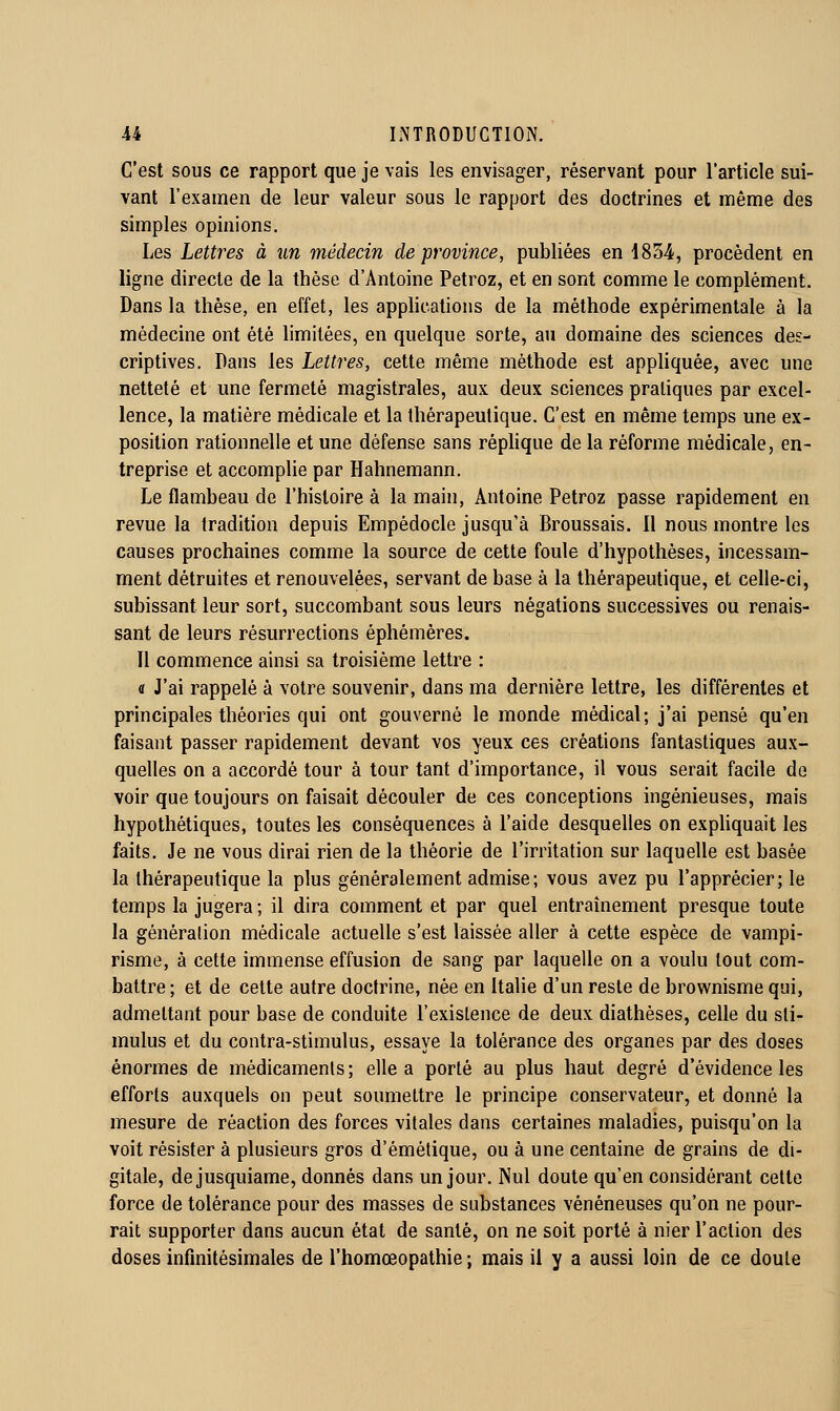 C'est sous ce rapport que je vais les envisager, réservant pour l'article sui- vant l'examen de leur valeur sous le rapport des doctrines et même des simples opinions. Les Lettres à un médecin de province, publiées en i834, procèdent en ligne directe de la thèse d'Antoine Petroz, et en sont comme le complément. Dans la thèse, en effet, les apphcatioiis de la méthode expérimentale à la médecine ont été hmitées, en quelque sorte, au domaine des sciences des- criptives. Pans les Lettres, cette même méthode est appliquée, avec une netteté et une fermeté magistrales, aux deux sciences pratiques par excel- lence, la matière médicale et la thérapeutique. C'est en même temps une ex- position rationnelle et une défense sans réphque de la réforme médicale, en- treprise et accomplie par Hahnemann. Le flambeau de l'histoire à la main, Antoine Petroz passe rapidement en revue la tradition depuis Empédocle jusqu'à Broussais. 11 nous montre les causes prochaines comme la source de cette foule d'hypothèses, incessam- ment détruites et renouvelées, servant de base à la thérapeutique, et celle-ci, subissant leur sort, succombant sous leurs négations successives ou renais- sant de leurs résurrections éphémères. n commence ainsi sa troisième lettre : a J'ai rappelé à votre souvenir, dans ma dernière lettre, les différentes et principales théories qui ont gouverné le monde médical; j'ai pensé qu'en faisant passer rapidement devant vos yeux ces créations fantastiques aux- quelles on a accordé tour à tour tant d'importance, il vous serait facile de voir que toujours on faisait découler de ces conceptions ingénieuses, mais hypothétiques, toutes les conséquences à l'aide desquelles on exphquait les faits. Je ne vous dirai rien de la théorie de l'irritation sur laquelle est basée la thérapeutique la plus généralement admise; vous avez pu l'apprécier; le temps la jugera ; il dira comment et par quel entraînement presque toute la génération médicale actuelle s'est laissée aller à cette espèce de vampi- risme, à cette immense effusion de sang par laquelle on a voulu tout com- battre; et de cette autre doctrine, née en Italie d'un reste de brownisme qui, admettant pour base de conduite l'existence de deux diathèses, celle du sti- mulus et du contra-stimulus, essaye la tolérance des organes par des doses énormes de médicaments; elle a porté au plus haut degré d'évidence les efforts auxquels on peut soumettre le principe conservateur, et donné la mesure de réaction des forces vitales dans certaines maladies, puisqu'on la voit résister à plusieurs gros d'émétique, ou à une centaine de grains de di- gitale, dejusquiame, donnés dans un jour. Nul doute qu'en considérant celte force de tolérance pour des masses de substances vénéneuses qu'on ne pour- rait supporter dans aucun état de santé, on ne soit porté à nier l'action des doses infinitésimales de l'homœopathie ; mais il y a aussi loin de ce doute