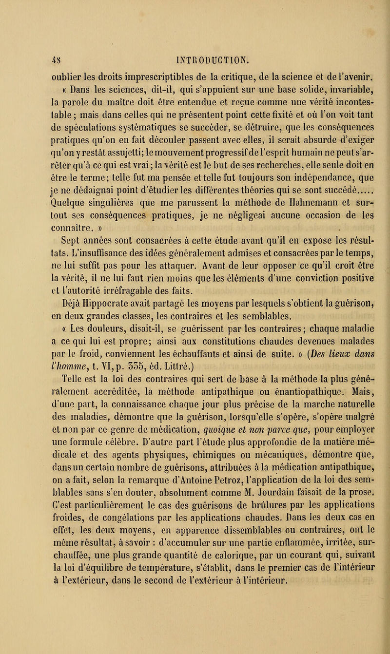 oublier les droits imprescriptibles de la critique, de la science et de l'avenir, « Dans les sciences, dil-il, qui s'appuient sur une base solide, invariable, la parole du maître doit être entendue et reçue comme une vérité incontes- table ; mais dans celles qui ne présentent point cette fixité et où l'on voit tant de spéculations systématiques se succéder, se détruire, que les conséquences pratiques qu'on en fait découler passent avec elles, il serait absurde d'exiger qu'on y restât assujetti; le mouvement progressif de l'esprit humain ne peut s'ar- rêter qu'à ce qui est vrai ; la vérité est le but de ses recherches, elle seule doit en être le terme; telle fut ma pensée et telle fut toujours son indépendance, que je ne dédaignai point d'étudier les différentes théories qui se sont succédé Quelque singulières que me parussent la méthode de Habnemann et sur- tout SCS conséquences pratiques, je ne négligeai aucune occasion de les connaître. » Sept années sont consacrées à celte étude avant qu'il en expose les résul- tats. L'insuffisance des idées généralement admises et consacrées par le temps, ne lui suffit pas pour les attaquer. Avant de leur opposer ce qu'il croit être la vérité, il ne lui faut rien moins que les éléments d'une conviction positive fl l'autorité irréfragable des faits. Déjà Hippocrate avait partagé les moyens par lesquels s'obtient la guérison, en deux grandes classes, les contraires et les semblables. « Les douleurs, disait-il, se guérissent par les contraires ; chaque maladie a ce qui lui est propre; ainsi aux constitutions chaudes devenues malades par le froid, conviennent les échauffants et ainsi de suite. » {Des lieux dans l'homme, t. YI,p. 3o5, éd. Litfré.) Telle est la loi des contraires qui sert de base à la méthode la plus géné- ralement accréditée, la méthode antipathique ou énantiopathique. Mais, d'une part, la connaissance chaque jour plus précise de la marche naturelle des maladies, démontre que la guérison, lorsqu'elle s'opère, s'opère malgré et non par ce genre de médication, quoique et non 'parce que, pour employer une formule célèbre. D'autre part l'étude plus approfondie de la matière mé- dicale et des agents physiques, chimiques ou mécaniques, démontre que, dans un certain nombre de guérisons, attribuées à la médication antipathique, on a fait, selon la remarque d'Antoine Petroz, l'application de la loi des sem- blables sans s'en douter, absolument comme M. Jourdain faisait de la prose. C'est particulièrement le cas des guérisons de brûlures par les applications froides, de congélations par les apphcations chaudes. Dans les deux cas en effet, les deux moyens, en apparence dissemblables ou contraires, ont le même résultat, à savoir : d'accumuler sur une partie enflammée, irritée, sur- chauffée, une plus grande quantité de calorique, par un courant qui, suivant la loi d'équilibre de température, s'étabht, dans le premier cas de l'intérieur à l'extérieur, dans le second de l'extérieur à l'intérieur.