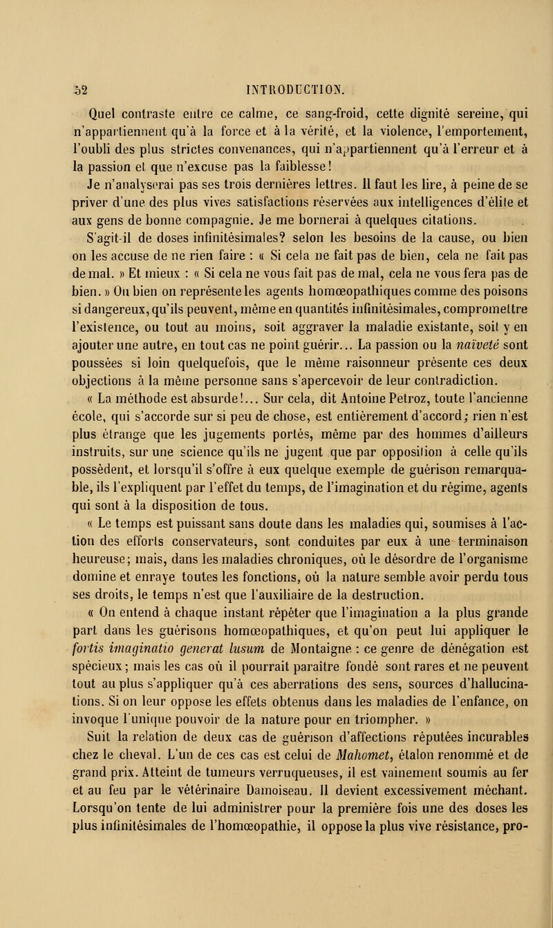 Quel contraste entre ce calme, ce sang-froid, celte dignité sereine, qui n'appartiennent qu'à la force et à la vérité, et la violence, l'emportement, l'oubli des plus strictes convenances, qui n'appartiennent qu'à l'erreur et à la passion et que n'excuse pas la faiblesse! Je n'analysorai pas ses trois dernières lettres. 11 faut les lire, à peine de se priver d'une des plus vives satisfactions réservées aux intelligences d'élite et aux gens de bonne compagnie. Je me bornerai à quelques citations. S'agit-il de doses infinitésimales? selon les besoins de la cause, ou bien on les accuse de ne rien faire : « Si cela ne fait pas de bien, cela ne fait pas de mal. « Et mieux : « Si cela ne vous fait pas de mal, cela ne vous fera pas de bien. » Ou bien on représente les agents homœopathiques comme des poisons si dangereux, qu'ils peuvent, même en quantités infinitésimales, compromettre l'existence, ou tout au moins, soit aggraver la maladie existante, soit y en ajouter une autre, en tout cas ne point guérir... La passion ou la naïveté sont poussées si loin quelquefois, que le même raisonneur présente ces deux objections à la même personne sans s'apercevoir de leur contradiction. « La méthode est absurde!... Sur cela, dit Antoine Petroz, toute l'ancienne école, qui s'accorde sur si peu de chose, est entièrement d'accord; rien n'est plus étrange que les jugements portés, même par des hommes d'ailleurs instruits, sur une science qu'ils ne jugent que par opposition à celle qu'ils possèdent, et lorsqu'il s'offre à eux quelque exemple de guérison remarqua- ble, ils l'expliquent par l'effet du temps, de l'imagination et du régime, agents qui sont à la disposition de tous. « Le temps est puissant sans doute dans les maladies qui, soumises à l'ac- lion des efforts conservateurs, sont conduites par eux à une terminaison heureuse; mais, dans les maladies chroniques, où le désordre de l'organisme domine et enraye toutes les fonctions, où la nature semble avoir perdu tous ses droits, le temps n'est que l'auxiliaire de la destruction. « On entend à chaque instant répéter que l'imagination a la plus grande part dans les guérisons homœopathiques, et qu'on peut lui appliquer le fortis imaginatio générât lusum de Montaigne : ce genre de dénégation est spécieux ; mais les cas où il pourrait paraître fondé sont rares et ne peuvent tout au plus s'appliquer qu'à ces aberrations des sens, sources d'hallucina- tions. Si on leur oppose les effets obtenus dans les maladies de l'enfance, on invoque l'unique pouvoir de la nature pour en triompher. » Suit la relation de deux cas de guérison d'affections réputées incurables chez le cheval. L'un de ces cas est celui de Mahomet, étalon renommé et de grand prix. Atteint de tumeurs verruqueuses, il est vainement soumis au fer et au feu par le vétérinaire Damoiseau. 11 devient excessivement méchant. Lorsqu'on tente de lui administrer pour la première fois une des doses les plus infinitésimales de l'homœopathie, il oppose la plus vive résistance, pro-