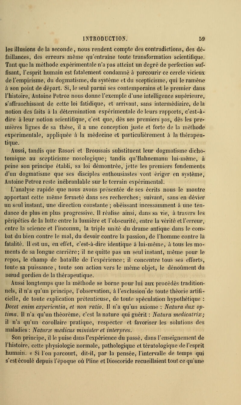 les illusions de la seconde, nous rendent compte des contradictions, des dé- faillances, des erreurs même qu'entraîne toute transformation scientifique. Tant que la méthode expérimentale n'a pas atteint un degré de perfection suf- fisant, l'esprit humain est fatalement condamné à parcourir ce cercle vicieux de l'empirisme, du dogmatisme, du système et du scepticisme, qui le ramène à son point de départ. Si, le seul parmi ses contemporains et le premier dans l'histoire, Antoine Petroz nous donne l'exemple d'une intelligence supérieure, s'affranchissant de cette loi fatidique, et arrivant, sans intermédiaire, delà notion des faits à la détermination expérimentale de leurs rapports, c'est-à- dire à leur notion scientifique, c'est que, dès ses premiers pas, dès les pre* mières lignes de sa thèse, il a une conception juste et forte de la méthode expérimentale, appliquée à la médecine et particulièrement à la thérapeu- tique. Aussi, tandis que Rasori et Broussais substituent leur dogmatisme dicho- tomique au scepticisme nosologique; tandis qu'Hahnemann lui-même, à peine son principe étabh, sa loi démontrée, jette les premiers fondements d'un dogmatisme que ses disciples enthousiastes vont ériger en système, Antoine Petroz reste inébranlable sur le terrain expérimental. L'analyse rapide que nous avons présentée de ses écrits nous le montre apportant cette même fermeté dans ses recherches; suivant, sans en dévier un seul instant, une direction constante ; obéissant incessamment à une ten- dance de plus en plus progressive. Il réalise ainsi, dans sa vie, à travers les péripéties de la lutte entre la lumière et l'obscurité, entre la vérité et l'erreur, entre la science et l'inconnu, la triple unité du drame antique dans le com- bat du bien contre le mal, du devoir contre la passion, de Fhomme contre la fatalité. Il est un, en effet, c'est-à-dire identique à lui-même, à tous les mo- ments de sa longue carrière; il ne quitte pas un seul instant, même pour le repos, le champ de bataille de l'expérience ; il concentre tous ses efforts, toute sa puissance, toute son action vers le même objet, le dénoûment du nœud gordien de la thérapeutique. Aussi longtemps que la méthode se borne pour lui aux procédés tradition- nels, il n'a qu'un principe, l'observation, à l'exclusion'de toute théorie artifi- cielle, de toute exphcation prétentieuse, de toute spéculation hypothétique : Docet enim experientia, et non ratio. 11 n'a qu'un axiome : Natura aux op- tima. Il n'a qu'un théorème, c'est la nature qui guérit : Natura medicalrix; il n'a qu'un corollaire pratique, respecter et favoriser les solutions des maladies : NatursR medicus minister et interpres. Son principe, il le puise dans l'expérience du passé, dans l'enseignement de l'histoire, cette physiologie normale, pathologique et tératologique de l'esprit humain. « Si l'on parcourt, dit-il, par la pensée, l'intervalle de temps qui s'est écoulé depuis l'époque où Pline et Dioscoride recueillaient tout ce qu'une