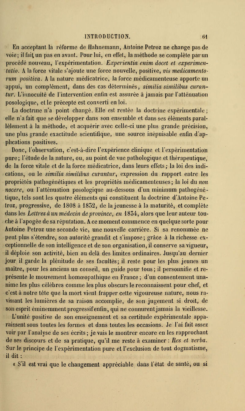 En acceptant la l'éforme de Hahnemann, Antoine Petroz ne change pas de voie; il fait un pas en avant. Pour lui, en effet, la méthode se complète par un procédé nouveau, l'expérimentation. Experientia enim docet et experimen- taiio. A la force vitale s'ajoute une force nouvelle, positive, vis medicamento- rum positiva. A la nature médicatrice, la force médicamenteuse apporte un appui, un complément, dans des cas déterminés, similia similibus curan- tur. L'innocuité de l'intervention enfin est assurée à jamais par l'atténuation posologique, et le précepte est converti en loi. La doctrme n'a point changé. Elle est restée la doctrine expérimentale ; elle n'a fait que se développer dans son ensemble et dans ses éléments paral- lèlement à la méthode, et acquérir avec celle-ci une plus grande précision, une plus grande exactitude scientifique, une source inépuisable enfin d'ap- phcations positives. Donc, l'observation, c'est-à-dire l'expérience chnique et l'expérimentation pure ; l'étude de la nature, ou, au point de vue pathologique et thérapeutique, de la force vitale et de la force médicatrice, dans leurs effets; la loi des indi- cations, ou le similia similibus curantiir, expression du rapport entre les propriétés palhogénéliques et les propriétés médicamenteuses; la loi du non nocere, ou l'atténuation posologique au-dessous d'un minimum pathogéné- tique, tels sont les quatre éléments qui constituent la doctrine d'Antoine Pe- troz, progressive, de i808 à 1852, de la jeunesse à la maturité, et complète dans les Lettres à un médecin de province, en 1834, alors que leur auteur tou- che à l'apogée de sa réputation. A ce moment commence en quelque sorte pour Antoine Petroz une seconde vie, une nouvelle carrière. Si sa renommée ne peut plus s'étendre, son autorité grandit et s'impose ; grâce à la richesse ex- ceptionnelle de son intelhgence et de son organisation, il conserve sa vigueur, il déploie son activité, bien au delà des limites ordinaires. Jusqu'au dernier jour il garde la plénitude de ses facultés; il reste pour les plus jeunes un maître, pour les anciens un conseil, un guide pour tous; il personnifie et re- présente le mouvement homœopalhique en France ; d'un consentement una- nime les plus célèbres comme les plus obscurs le reconnaissent pour chef, et c'est à notre tête que la mort vient frapper cette vigoureuse nature, nous ra- vissant les lumières de sa raison accomplie, de son jugement si droit, de son esprit éminemment progressif enfin, qui ne connurent jamais la vieillesse. L'unité positive de son enseignement et sa certitude expérimentale appa- raissent sous toutes les formes et dans toutes les occasions. Je l'ai fait assez voir par l'analyse de ses écrits; je vais le montrer encore en les rapprochant de ses discours et de sa pratique, qu'il me reste à examiner : Bes et verba. Sur le principe de l'expérimentation pure et l'exclusion de tout dogmatisme, il dit : « S'il est vrai que le changement appréciable dans l'état de santé, ou si