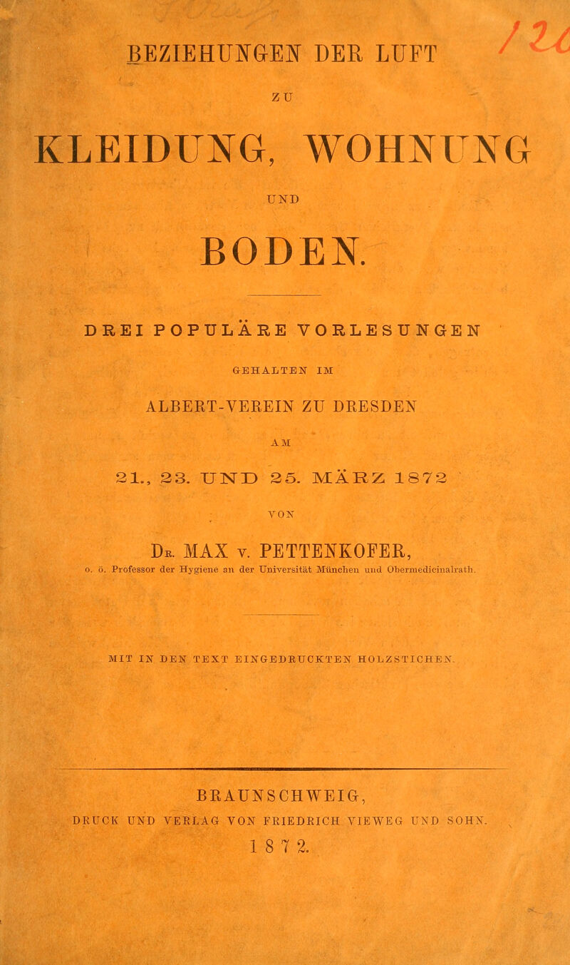 /u ZU KLEIDUNG, WOHNUNG UND BODEN. DREI POPULÄRE VORLESUNGEN GEHALTEN IM ALBERT-VEREIN ZU DRESDEN AM 21., 23. UND 25. MÄRZ 1872 VON De. MAX v. PETTENKOFER, o. ö. Professor der Hygiene an der Universität München und Obermedicinalrath. MIT IN DEN TEXT EINGEDKUCKTEN HOLZSTICHEN. BRAUNSCHWEIG, DRUCK UND VERLAG VON FRIEDRICH VIEWEG UND SOHN. 18 7 2.