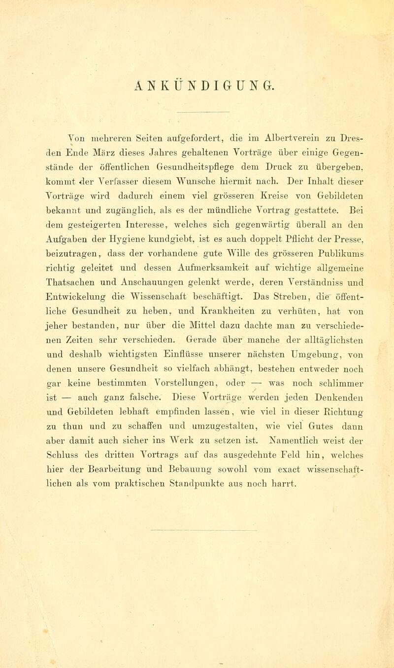 ANKÜNDIGUNG. Von mehreren Seiten aufgefordert, die im Albertverein zu Dres- den Ende März dieses Jahres gehaltenen Vorträge über einige Gegen- stände der öffentlichen Gesundheitspflege dem Druck zu übergehen, kommt der Verfasser diesem Wunsche hiermit nach. Der Inhalt dieser Vorträge wird dadurch einem viel grösseren Kreise von Gebildeten bekanzit und zugänglich, als es der mündliche Vortrag gestattete. Bei dem gesteigerten Interesse, welches sich gegenwärtig überall an den Aufgaben der Hygiene kundgiebt, ist es auch doppelt Pflicht der Presse, beizutragen, dass der vorhandene gute Wille des grösseren Publikums richtig geleitet und dessen Aufmerksamkeit auf wichtige allgemeine Thatsachen und Anschauungen gelenkt werde, deren Verständniss und Entwickelung die Wissenschaft beschäftigt. Das Streben, die öffent- liche Gesundheit zu heben, und Krankheiten zu verhüten, hat von jeher bestanden, nur über die Mittel dazu dachte man zu verschiede- nen Zeiten sehr verschieden. Gerade über manche der alltäglichsten und deshalb wichtigsten Einflüsse unserer nächsten Umgebung, von denen unsere Gesundheit so vielfach abhängt, bestehen entweder noch gar keine bestimmten Vorstellungen, oder — was noch schlimmer ist — auch ganz falsche. Diese Vorträge werden jeden Denkenden und Gebildeten lebhaft empfinden lassen, wie viel in dieser Richtung zu thun und zu schaffen und umzugestalten, wie viel Gutes dann aber damit auch sicher ins Werk zu setzen ist. Namentlich weist der Schluss des dritten Vortrags auf das ausgedehnte Feld hin, welches hier der Bearbeitung und Bebauung sowohl vom exact wissenschaft- lichen als vom praktischen Standpunkte aus noch harrt.