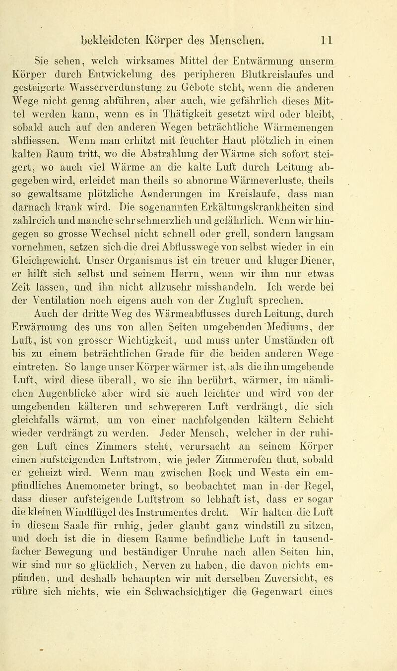 Sie sehen, welch wirksames Mittel der Entwärmung unserm Körper durch Entwickelung des peripheren Blutkreislaufes und gesteigerte Wasserverdunstung zu Gebote steht, wenn die anderen Wege nicht genug abführen, aber auch, wie gefährlich dieses Mit- tel werden kann, wenn es in Thätigkeit gesetzt wird oder bleibt, sobald auch auf den anderen Wegen beträchtliche Wärmemengen abfiiessen. Wenn man erhitzt mit feuchter Haut plötzlich in einen kalten Raum tritt, wo die Abstrahlung der Wärme sich sofort stei- gert, wo auch viel Wärme an die kalte Luft durch Leitung ab- gegeben wird, erleidet man theils so abnorme Wärmeverluste, theils so gewaltsame plötzliche Aenderungen im Kreislaufe, dass man darnach krank wird. Die sogenannten Erkältungskrankheiten sind zahlreich und manche sehr schmerzlich und gefährlich. Wenn wir hin- gegen so grosse Wechsel nicht schnell oder grell, sondern langsam vornehmen, setzen sich die drei Abflusswege von selbst wieder in ein Gleichgewicht. Unser Organismus ist ein treuer und kluger Diener, er hilft sich selbst und seinem Herrn, wenn wir ihm nur etwas Zeit lassen, und ihn nicht allzusehr misshandeln. Ich werde bei der Ventilation noch eigens auch von der Zugluft sprechen. Auch der dritte Weg des Wärmeabflusses durch Leitung, durch Erwärmung des uns von allen Seiten umgebenden Mediums, der Luft, ist von grosser Wichtigkeit, und muss unter Umständen oft bis zu einem beträchtlichen Grade für die beiden anderen Wege eintreten. So lange unser Körper wärmer ist, als die ihn umgebende Luft, wird diese überall, wo sie ihn berührt, wärmer, im nämli- chen Augenblicke aber wird sie auch leichter und wird von der umgebenden kälteren und schwereren Luft verdrängt, die sich gleichfalls wärmt, um von einer nachfolgenden kältern Schicht wieder verdrängt zu werden. Jeder Mensch, welcher in der ruhi- gen Luft eines Zimmers steht, verursacht an seinem Körper einen aufsteigenden Luftstrom, wie jeder Zimmerofen thut, sobald er geheizt wird. Wenn man zwischen Rock und Weste ein em- pfindliches Anemometer bringt, so beobachtet man in-der Regel, dass dieser aufsteigende Luftstrom so lebhaft ist, dass er sogar die kleinen Windflügel des Instrumentes dreht. Wir halten die Luft in diesem Saale für ruhig, jeder glaubt ganz windstill zu sitzen, und doch ist die in diesem Räume befindliche Luft in tausend- facher Bewegung und beständiger Unruhe nach allen Seiten hin, wir sind nur so glücklich, Nerven zu haben, die davon nichts em- pfinden, und deshalb behaupten wir mit derselben Zuversicht, es rühre sich nichts, wie ein Schwachsichtiger die Gegenwart eines