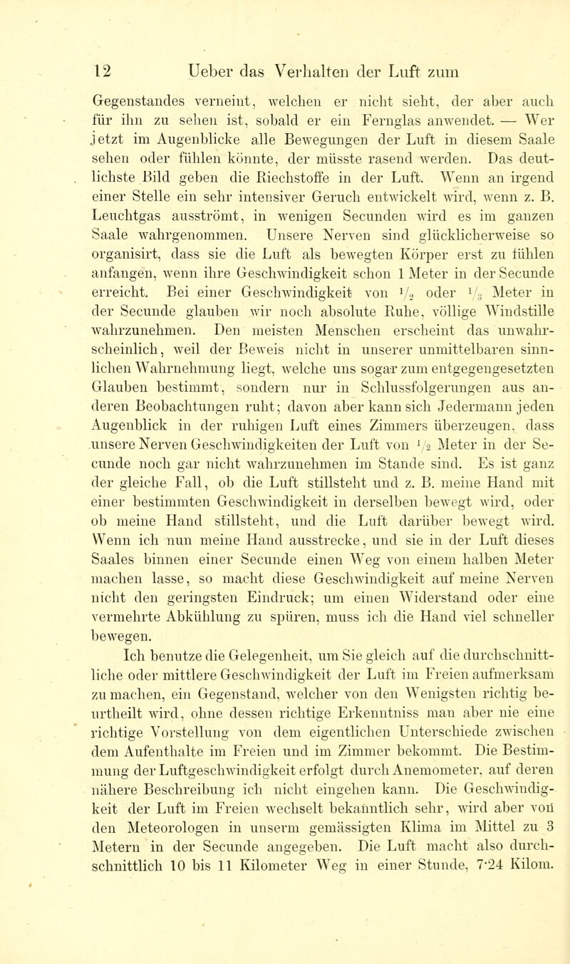 Gegenstandes verneint, welchen er nicht sieht, der aber auch für ihn zu sehen ist, sobald er ein Fernglas anwendet. — Wer jetzt im Augenblicke alle Bewegungen der Luft in diesem Saale sehen oder fühlen könnte, der müsste rasend werden. Das deut- lichste Bild geben die Riechstoffe in der Luft. Wenn an irgend einer Stelle ein sehr intensiver Geruch entwickelt wird, wenn z. B. Leuchtgas ausströmt, in wenigen Secunden wird es im ganzen Saale wahrgenommen. Unsere Nerven sind glücklicherweise so organisirt, dass sie die Luft als bewegten Körper erst zu lühlen anfangen, wenn ihre Geschwindigkeit schon 1 Meter in der Secunde erreicht. Bei einer Geschwindigkeit von 1/2 oder l/3 Meter in der Secunde glauben wir noch absolute Ruhe, völlige Windstille wahrzunehmen. Den meisten Menschen erscheint das unwahr- scheinlich, weil der Beweis nicht in unserer unmittelbaren sinn- lichen Wahrnehmung liegt, welche uns sogar zum entgegengesetzten Glauben bestimmt, sondern nur in Schlussfolgerungen aus an- deren Beobachtungen ruht; davon aber kann sich Jedermann jeden Augenblick in der ruhigen Luft eines Zimmers überzeugen, dass unsere Nerven Geschwindigkeiten der Luft von 72 Meter in der Se- cunde noch gar nicht wahrzunehmen im Stande sind. Es ist ganz der gleiche Fall, ob die Luft stillsteht und z. B. meine Hand mit einer bestimmten Geschwindigkeit in derselben bewegt wird, oder ob meine Hand stillsteht, und die Luft darüber bewegt wird. Wenn ich nun meine Hand ausstrecke, und sie in der Luft dieses Saales binnen einer Secunde einen Weg von einem halben Meter machen lasse, so macht diese Geschwindigkeit auf meine Nerven nicht den geringsten Eindruck; um einen Widerstand oder eine vermehrte Abkühlung zu spüren, nmss ich die Hand viel schneller bewegen. Ich benutze die Gelegenheit, um Sie gleich auf die durchschnitt- liche oder mittlere Geschwindigkeit der Luft im Freien aufmerksam zu machen, ein Gegenstand, welcher von den Wenigsten richtig be- urtheilt wird, ohne dessen richtige Erkenntniss mau aber nie eine richtige Vorstellung von dem eigentlichen Unterschiede zwischen dem Aufenthalte im Freien und im Zimmer bekommt. Die Bestim- mung der Luftgeschwindigkeit erfolgt durch Anemometer, auf deren nähere Beschreibung ich nicht eingehen kann. Die Geschwindig- keit der Luft im Freien wechselt bekanntlich sehr, wird aber von den Meteorologen in unserm gemässigten Klima im Mittel zu 3 Metern in der Secunde angegeben. Die Luft macht also durch- schnittlich 10 bis 11 Kilometer Weg in einer Stunde, 7-24 Kilom.