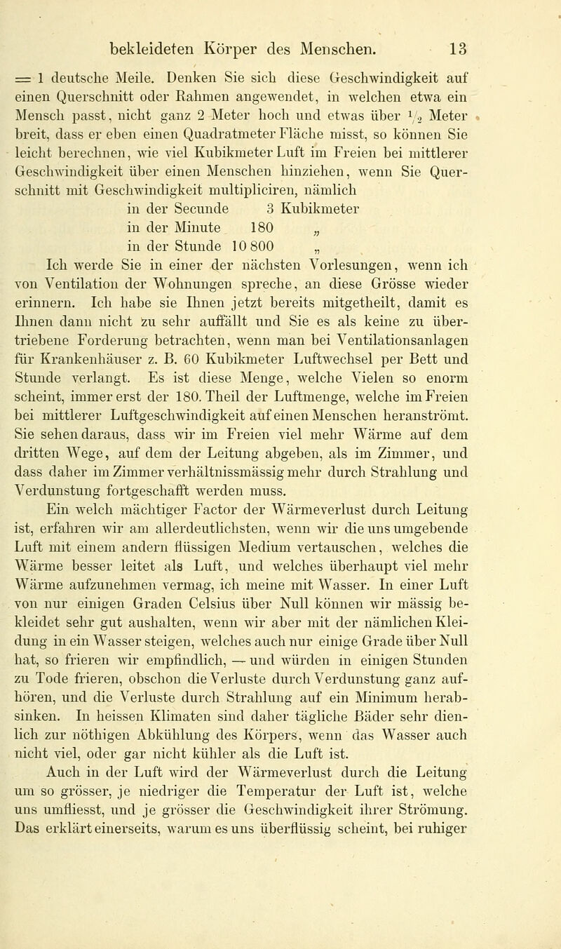 = 1 deutsche Meile. Denken Sie sich diese Geschwindigkeit auf einen Querschnitt oder Rahmen angewendet, in welchen etwa ein Mensch passt, nicht ganz 2 Meter hoch und etwas über l/>2 Meter breit, dass er eben einen Quadratmeter Fläche misst, so können Sie leicht berechnen, wie viel Kubikmeter Luft im Freien bei mittlerer Geschwindigkeit über einen Menschen hinziehen, wenn Sie Quer- schnitt mit Geschwindigkeit multipliciren, nämlich in der Secunde 3 Kubikmeter in der Minute 180 „ in der Stunde 10 800 „ Ich werde Sie in einer der nächsten Vorlesungen, wenn ich von Ventilation der Wohnungen spreche, an diese Grösse wieder erinnern. Ich habe sie Ihnen jetzt bereits mitgetheilt, damit es Ihnen dann nicht zu sehr auffällt und Sie es als keine zu über- triebene Forderung betrachten, wenn man bei Ventilationsanlagen für Krankenhäuser z. B. 60 Kubikmeter Luftwechsel per Bett und Stunde verlangt. Es ist diese Menge, welche Vielen so enorm scheint, immer erst der 180. Theil der Luftmenge, welche im Freien bei mittlerer Luftgeschwindigkeit auf einen Menschen heranströmt. Sie sehen daraus, dass wir im Freien viel mehr Wärme auf dem dritten Wege, auf dem der Leitung abgeben, als im Zimmer, und dass daher im Zimmer verhältnissmässig mehr durch Strahlung und Verdunstung fortgeschafft werden muss. Ein welch mächtiger Factor der Wärmeverlust durch Leitung ist, erfahren wir am allerdeutlichsten, wenn wir die uns umgebende Luft mit einem andern flüssigen Medium vertauschen, welches die Wärme besser leitet als Luft, und welches überhaupt viel mehr Wärme aufzunehmen vermag, ich meine mit Wasser. In einer Luft von nur einigen Graden Celsius über Null können wir massig be- kleidet sehr gut aushalten, wenn wir aber mit der nämlichen Klei- dung in ein Wasser steigen, welches auch nur einige Grade über Null hat, so frieren wir empfindlich, — und würden in einigen Stunden zu Tode frieren, obschon die Verluste durch Verdunstung ganz auf- hören, und die Verluste durch Strahlung auf ein Minimum herab- sinken. In heissen Klimaten sind daher tägliche Bäder sehr dien- lich zur nöthigen Abkühlung des Körpers, wenn das Wasser auch nicht viel, oder gar nicht kühler als die Luft ist. Auch in der Luft wird der Wärmeverlust durch die Leitung um so grösser, je niedriger die Temperatur der Luft ist, welche uns umfiiesst, und je grösser die Geschwindigkeit ihrer Strömung. Das erklärt einerseits, warum es uns überflüssig scheint, bei ruhiger