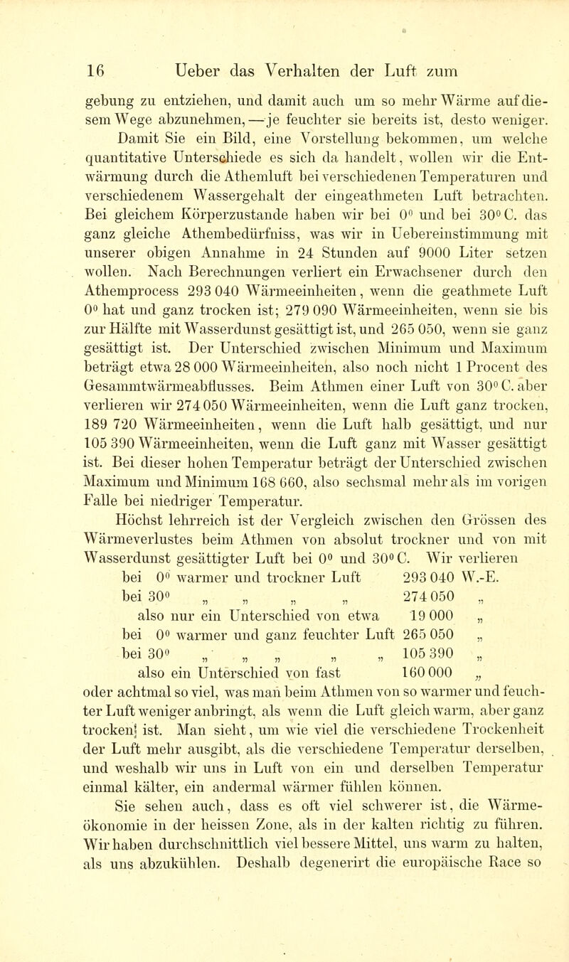 gebung zu entziehen, und damit auch um so mehr Wärme auf die- sem Wege abzunehmen,—je feuchter sie bereits ist, desto weniger. Damit Sie ein Bild, eine Vorstellung bekommen, um welche quantitative Unterschiede es sich da handelt, wollen wir die Ent- wärmung durch die Athemluft bei verschiedenen Temperaturen und verschiedenem Wassergehalt der eingeathmeten Luft betrachten. Bei gleichem Körperzustande haben wir bei 0° und bei 30° C. das ganz gleiche Athembedürfniss, was wir in Uebereinstimmung mit unserer obigen Annahme in 24 Stunden auf 9000 Liter setzen wollen. Nach Berechnungen verliert ein Erwachsener durch den Athemprocess 293 040 Wärmeeinheiten, wenn die geathmete Luft 0° hat und ganz trocken ist; 279 090 Wärmeeinheiten, wenn sie bis zur Hälfte mit Wasserdunst gesättigt ist, und 265 050, wenn sie ganz gesättigt ist. Der Unterschied zwischen Minimum und Maximum beträgt etwa 28 000 Wärmeeinheiten, also noch nicht 1 Procent des Gresauimtwärmeabfiusses. Beim Athmen einer Luft von 30° C. aber verlieren wir 274050 Wärmeeinheiten, wenn die Luft ganz trocken, 189 720 Wärmeeinheiten, wenn die Luft halb gesättigt, und nur 105 390 Wärmeeinheiten, wenn die Luft ganz mit Wasser gesättigt ist. Bei dieser hohen Temperatur beträgt der Unterschied zwischen Maximum und Minimum 168 660, also sechsmal mehr als im vorigen Ealle bei niedriger Temperatur. Höchst lehrreich ist der Vergleich zwischen den Grössen des Wärmeverlustes beim Athmen von absolut trockner und von mit Wasserdunst gesättigter Luft bei 0° und 30° C. Wir verlieren bei 0° warmer und trockner Luft 293 040 W.-E. bei 30« n >? b n 274 050 „ also nur ein Unterschied von etwa 19 000 „ bei 0° warmer und ganz feuchter Luft 265 050 „ bei 30o w- j? - n n 105 390 „ also ein Unterschied von fast 160 000 „ oder achtmal so viel, was man beim Athmen von so warmer und feuch- ter Luft weniger anbringt, als wenn die Luft gleich warm, aber ganz trocken* ist. Man sieht, um wie viel die verschiedene Trockenheit der Luft mehr ausgibt, als die verschiedene Temperatur derselben, und weshalb wir uns in Luft von ein und derselben Temperatur einmal kälter, ein andermal wärmer fühlen können. Sie sehen auch, dass es oft viel schwerer ist, die Wärme- ökonomie in der heissen Zone, als in der kalten richtig zu führen. Wir haben durchschnittlich viel bessere Mittel, uns warm zu halten, als uns abzukühlen. Deshalb degenerirt die europäische Race so