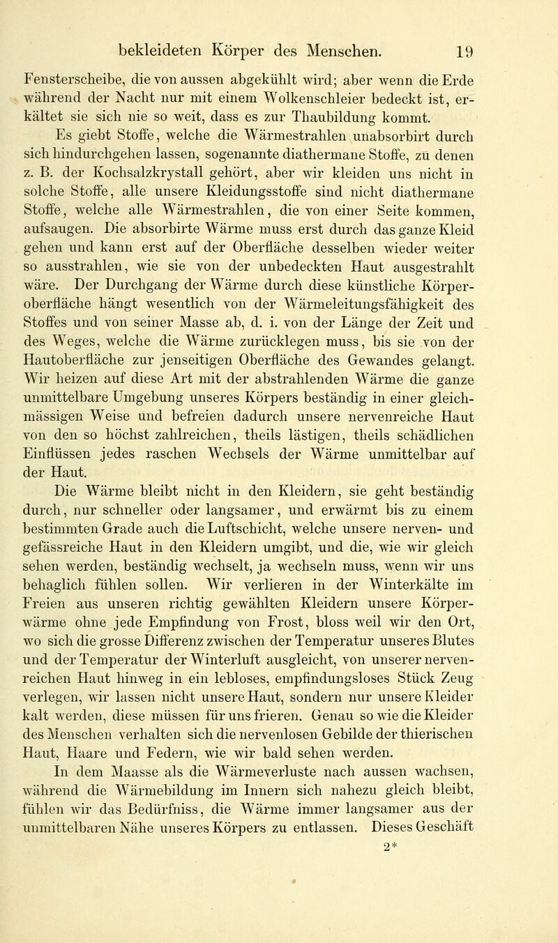 Fensterscheibe, die von aussen abgekühlt wird; aber wenn die Erde während der Nacht nur mit einem Wolkenschleier bedeckt ist, er- kältet sie sich nie so weit, dass es zur Thaubildung kommt. Es giebt Stoffe, welche die Wärmestrahlen unabsorbirt durch sich hindurchgehen lassen, sogenannte diathermane Stoffe, zu denen z. B. der Kochsalzkrystall gehört, aber wir kleiden uns nicht in solche Stoffe, alle unsere Kleidungsstoffe sind nicht diathermane Stoffe, welche alle Wärmestrahlen, die von einer Seite kommen, aufsaugen. Die absorbirte Wärme muss erst durch das ganze Kleid gehen und kann erst auf der Oberfläche desselben wieder weiter so ausstrahlen, wie sie von der unbedeckten Haut ausgestrahlt wäre. Der Durchgang der Wärme durch diese künstliche Körper- oberfläche hängt wesentlich von der Wärmeleitungsfähigkeit des Stoffes und von seiner Masse ab, d. i. von der Länge der Zeit und des Weges, welche die Wärme zurücklegen muss, bis sie von der Hautoberfläche zur jenseitigen Oberfläche des Gewandes gelangt. Wir heizen auf diese Art mit der abstrahlenden Wärme die ganze unmittelbare Umgebung unseres Körpers beständig in einer gleich- massigen Weise und befreien dadurch unsere nervenreiche Haut von den so höchst zahlreichen, theils lästigen, theils schädlichen Einflüssen jedes raschen Wechsels der Wärme unmittelbar auf der Haut. Die Wärme bleibt nicht in den Kleidern, sie geht beständig durch, nur schneller oder langsamer, und erwärmt bis zu einem bestimmten Grade auch die Luftschicht, welche unsere nerven- und gefässreiche Haut in den Kleidern umgibt, und die, wie wir gleich sehen werden, beständig wechselt, ja wechseln muss, wenn wir uns behaglich fühlen sollen. Wir verlieren in der Winterkälte im Freien aus unseren richtig gewählten Kleidern unsere Körper- wärme ohne jede Empfindung von Frost, bloss weil wir den Ort, wo sich die grosse Differenz zwischen der Temperatur unseres Blutes und der Temperatur der Winterluft ausgleicht, von unserer nerven- reichen Haut hinweg in ein lebloses, empfindungsloses Stück Zeug verlegen, wir lassen nicht unsere Haut, sondern nur unsere Kleider kalt werden, diese müssen für uns frieren. Genau so wie die Kleider des Menschen verhalten sich die nervenlosen Gebilde der thierischen Haut, Haare und Federn, wie wir bald sehen werden. In dem Maasse als die Wärmeverluste nach aussen wachsen, während die Wärmebildung im Innern sich nahezu gleich bleibt, fühlen wir das Bedürfniss, die Wärme immer langsamer aus der unmittelbaren Nähe unseres Körpers zu entlassen. Dieses Geschäft 2*
