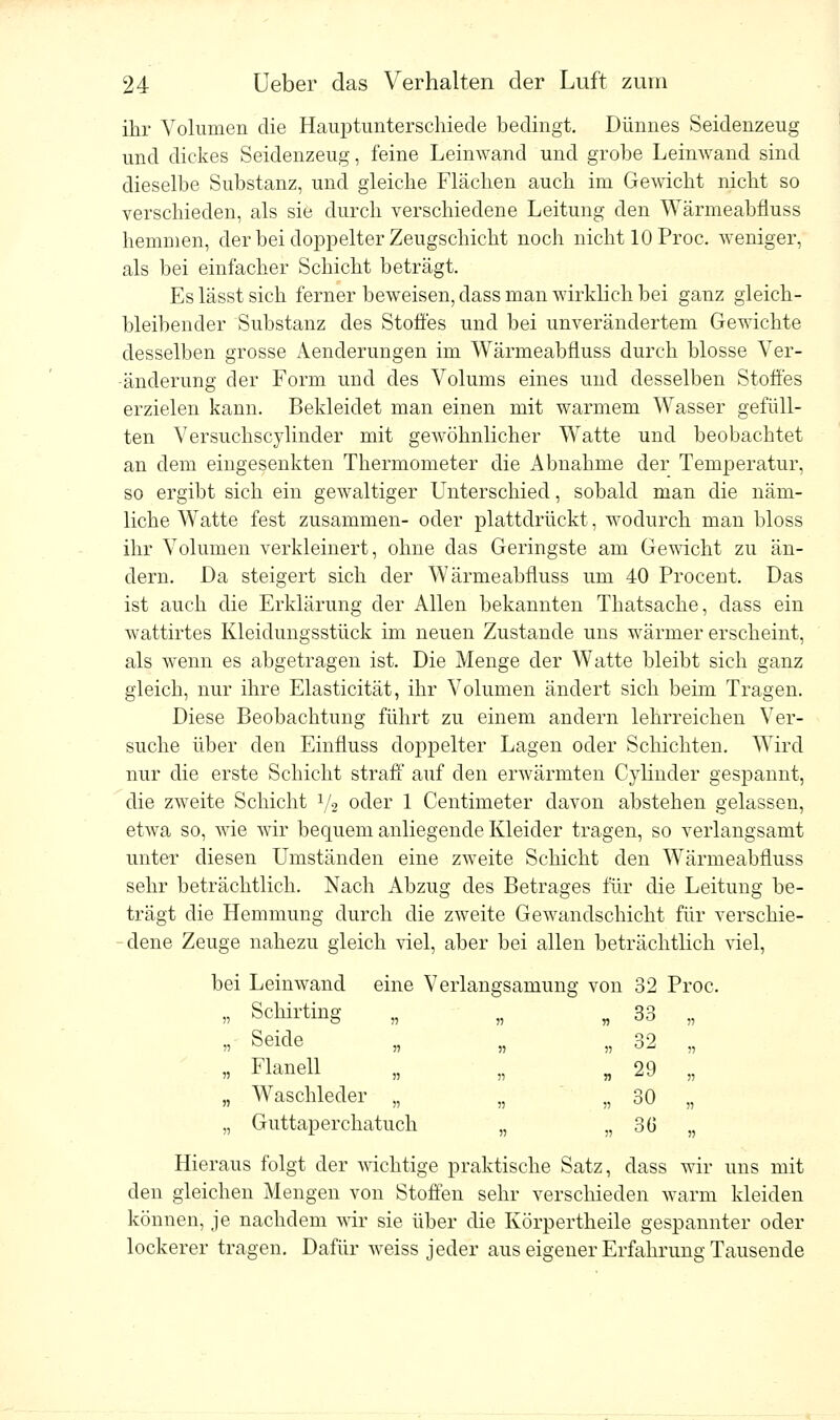 ihr Volumen die Hauptunterscliiede bedingt. Dünnes Seidenzeug und dickes Seidenzeug, feine Leinwand und grobe Leinwand sind dieselbe Substanz, und gleiche Flächen auch im Gewicht nicht so verschieden, als sie durch verschiedene Leitung den Wärmeabüuss hemmen, der bei doppelter Zeugschicht noch nicht 10 Proc. weniger, als bei einfacher Schicht beträgt. Es lässt sich ferner beweisen, dass man wirklich bei ganz gleich- bleibender Substanz des Stoffes und bei unverändertem Gewichte desselben grosse Aenderungen im Wärmeabüuss durch blosse Ver- änderung der Form und des Volums eines und desselben Stoffes erzielen kann. Bekleidet man einen mit warmem Wasser gefüll- ten Versuchscylinder mit gewöhnlicher Watte und beobachtet an dem eingesenkten Thermometer die Abnahme der Temperatur, so ergibt sich ein gewaltiger Unterschied, sobald man die näm- liche Watte fest zusammen- oder plattdrückt, wodurch man bloss ihr Volumen verkleinert, ohne das Geringste am Gewicht zu än- dern. Da steigert sich der Wärmeabüuss um 40 Procent. Das ist auch die Erklärung der Allen bekannten Thatsache, dass ein wattirtes Kleidungsstück im neuen Zustande uns wärmer erscheint, als wenn es abgetragen ist. Die Menge der Watte bleibt sich ganz gleich, nur ihre Elasticität, ihr Volumen ändert sich beim Tragen. Diese Beobachtung führt zu einem andern lehrreichen Ver- suche über den Einfluss doppelter Lagen oder Schichten. Wird nur die erste Schicht straff auf den erwärmten Cvlinder gespannt, die zweite Schicht l/2 oder 1 Centimeter davon abstehen gelassen, etwa so, wie wir bequem anliegende Kleider tragen, so verlangsamt unter diesen Umständen eine zweite Schicht den Wärmeabüuss sehr beträchtlich. Nach Abzug des Betrages für die Leitung be- trägt die Hemmung durch die zweite Gewandschicht für verschie- dene Zeuge nahezu gleich viel, aber bei allen beträchtlich viel, bei Leinwand eine Verlangsamung von 32 Proc. „ Schirting „ „ „ 33 „ » Seide . , „ 32 „ „ Flanell „ „ „ 29 „ „ Waschleder „ „ „ 30 „ „ Guttaperchatuch „ „ 36 „ Hieraus folgt der wichtige praktische Satz, dass wir uns mit den gleichen Mengen von Stoffen sehr verschieden warm kleiden können, je nachdem wir sie über die Körpertheile gespannter oder lockerer tragen. Dafür weiss jeder aus eigener Erfahrung Tausende