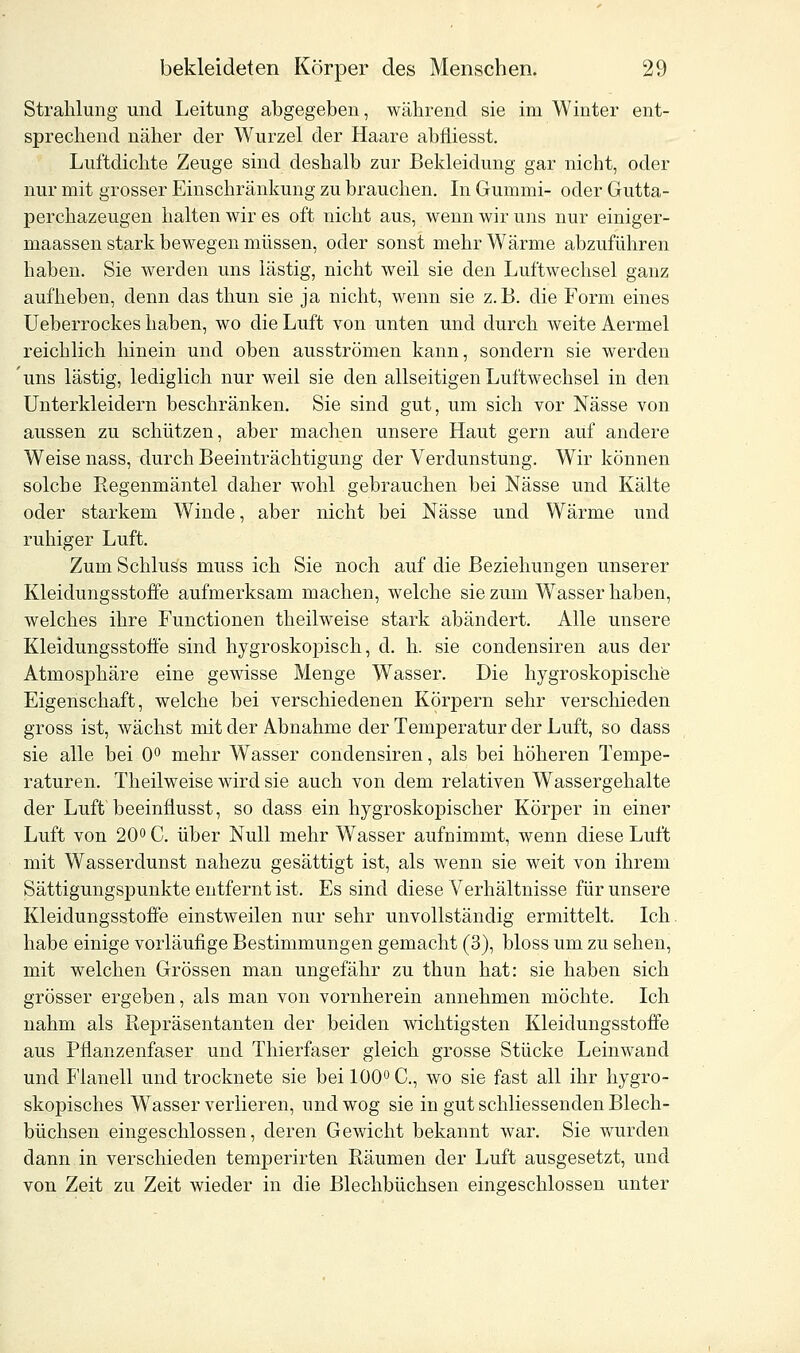 Strahlung und Leitung abgegeben, während sie im Winter ent- sprechend näher der Wurzel der Haare abfliesst. Luftdichte Zeuge sind deshalb zur Bekleidung gar nicht, oder nur mit grosser Einschränkung zu brauchen. In Gummi- oder Gutta- perchazeugen halten wir es oft nicht aus, wenn wir uns nur einiger- maassen stark bewegen müssen, oder sonst mehr Wärme abzuführen haben. Sie werden uns lästig, nicht weil sie den Luftwechsel ganz aufheben, denn das thun sie ja nicht, wenn sie z.B. die Form eines Ueberrockes haben, wo die Luft von unten und durch weite Aermel reichlich hinein und oben ausströmen kann, sondern sie werden uns lästig, lediglich nur weil sie den allseitigen Luftwechsel in den Unterkleidern beschränken. Sie sind gut, um sich vor Nässe von aussen zu schützen, aber machen unsere Haut gern auf andere Weise nass, durch Beeinträchtigung der Verdunstung. Wir können solche Regenmäntel daher wohl gebrauchen bei Nässe und Kälte oder starkem Winde, aber nicht bei Nässe und Wärme und ruhiger Luft. Zum Schluss muss ich Sie noch auf die Beziehungen unserer Kleidungsstoffe aufmerksam machen, welche sie zum Wasser haben, welches ihre Functionen theilweise stark abändert. Alle unsere Kleidungsstoffe sind hygroskopisch, d. h. sie condensiren aus der Atmosphäre eine gewisse Menge Wasser. Die hygroskopische Eigenschaft, welche bei verschiedenen Körpern sehr verschieden gross ist, wächst mit der Abnahme der Temperatur der Luft, so dass sie alle bei 0° mehr Wasser condensiren, als bei höheren Tempe- raturen. Theilweise wird sie auch von dem relativen Wassergehalte der Luft beeinflusst, so dass ein hygroskopischer Körper in einer Luft von 20° C. über Null mehr Wasser aufnimmt, wenn diese Luft mit Wasserdunst nahezu gesättigt ist, als wenn sie weit von ihrem Sättigungspunkte entfernt ist. Es sind diese Verhältnisse für unsere Kleidungsstoffe einstweilen nur sehr unvollständig ermittelt. Ich habe einige vorläufige Bestimmungen gemacht (3), bloss um zu sehen, mit welchen Grössen man ungefähr zu thun hat: sie haben sich grösser ergeben, als man von vornherein annehmen möchte. Ich nahm als Repräsentanten der beiden wichtigsten Kleidungsstoffe aus Pflanzenfaser und Thierfaser gleich grosse Stücke Leinwand und Flanell und trocknete sie bei 100° C, wo sie fast all ihr hygro- skopisches Wasser verlieren, und wog sie in gut schliessenden Blech- büchsen eingeschlossen, deren Gewicht bekannt war. Sie wurden dann in verschieden temperirten Räumen der Luft ausgesetzt, und von Zeit zu Zeit wieder in die Blechbüchsen eingeschlossen unter