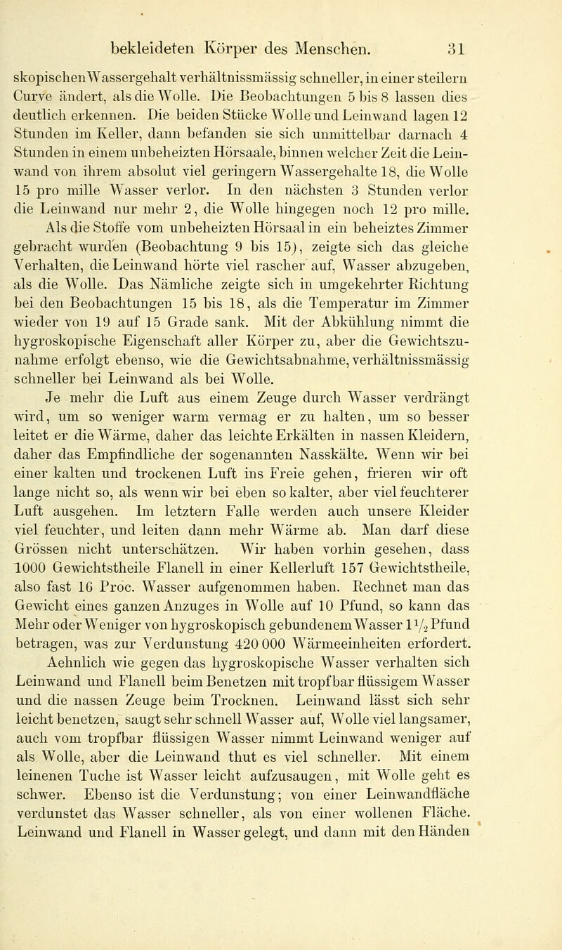 skopischenWassergehalt verhältnissmässig schneller, in einer steilern Curve ändert, als die Wolle. Die Beobachtungen 5 bis 8 lassen dies deutlich erkennen. Die beiden Stücke Wolle und Leinwand lagen 12 Stunden im Keller, dann befanden sie sich unmittelbar darnach 4 Stunden in einem unbeheizten Hörsaale, binnen welcher Zeit die Lein- wand von ihrem absolut viel geringern Wassergehalte 18, die Wolle 15 pro mille Wasser verlor. In den nächsten 3 Stunden verlor die Leinwand nur mehr 2, die Wolle hingegen noch 12 pro mille. Als die Stoffe vom unbeheizten Hörsaal in ein beheiztes Zimmer gebracht wurden (Beobachtung 9 bis 15), zeigte sich das gleiche Verhalten, die Leinwand hörte viel rascher auf, Wasser abzugeben, als die Wolle. Das Nämliche zeigte sich in umgekehrter Richtung bei den Beobachtungen 15 bis 18, als die Temperatur im Zimmer wieder von 19 auf 15 Grade sank. Mit der Abkühlung nimmt die hygroskopische Eigenschaft aller Körper zu, aber die Gewichtszu- nahme erfolgt ebenso, wie die Gewichtsabnahme, verhältnissmässig schneller bei Leinwand als bei Wolle. Je mehr die Luft aus einem Zeuge durch Wasser verdrängt wird, um so weniger warm vermag er zu halten, um so besser leitet er die Wärme, daher das leichte Erkälten in nassen Kleidern, daher das Empfindliche der sogenannten Nasskälte. Wenn wir bei einer kalten und trockenen Luft ins Freie gehen, frieren wir oft lange nicht so, als wenn wir bei eben so kalter, aber viel feuchterer Luft ausgehen. Im letztern Falle werden auch unsere Kleider viel feuchter, und leiten dann mehr Wärme ab. Man darf diese Grössen nicht unterschätzen. Wir haben vorhin gesehen, dass 1000 Gewichtstheile Flanell in einer Kellerluft 157 Gewichtstheile, also fast 16 Proc. Wasser aufgenommen haben. Eechnet man das Gewicht eines ganzen Anzuges in Wolle auf 10 Pfund, so kann das Mehr oder Weniger von hygroskopisch gebundenem Wasser 11/2 Pfund betragen, was zur Verdunstung 420 000 Wärmeeinheiten erfordert. Aehnlich wie gegen das hygroskopische Wasser verhalten sich Leinwand und Flanell beim Benetzen mit tropfbar flüssigem Wasser und die nassen Zeuge beim Trocknen. Leinwand lässt sich sehr leicht benetzen, saugt sehr schnell Wasser auf, Wolle viel langsamer, auch vom tropfbar flüssigen Wasser nimmt Leinwand weniger auf als Wolle, aber die Leinwand thut es viel schneller. Mit einem leinenen Tuche ist Wasser leicht aufzusaugen, mit Wolle geht es schwer. Ebenso ist die Verdunstung; von einer Leinwandfläche verdunstet das Wasser schneller, als von einer wollenen Fläche. Leinwand und Flanell in Wasser gelegt, und dann mit den Händen