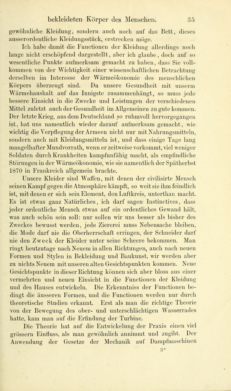 gewöhnliche Kleidung, sondern auch noch auf das Bett, dieses ausserordentliche Kleidungsstück, erstrecken möge. Ich habe damit die Functionen der Kleidung allerdings noch lange nicht erschöpfend dargestellt, aber ich glaube, doch auf so wesentliche Punkte aufmerksam gemacht zu haben, class Sie voll- kommen von der Wichtigkeit einer wissenschaftlichen Betrachtung derselben im Interesse der Wärmeökonomie des menschlichen Körpers überzeugt sind. Da unsere Gesundheit mit unserm Wärmehaushalt auf das Innigste zusammenhängt, so muss jede bessere Einsicht in die Zwecke und Leistungen der verschiedenen Mittel zuletzt auch der Gesundheit im Allgemeinen zu gute kommen. Der letzte Krieg, aus dem Deutschland so ruhmvoll hervorgegangen ist, hat uns namentlich wieder darauf aufmerksam gemacht, wie wichtig die Verpflegung der Armeen nicht nur mit Nahrungsmitteln, sondern auch mit Kleidungsmitteln ist, und dass einige Tage lang mangelhafter Mundvorrath, wenn er zeitweise vorkommt, viel weniger Soldaten durch Krankheiten kampfunfähig macht, als empfindliche Störungen in der Wärmeökonomie, wie sie namentlich der Spätherbst 1870 in Frankreich allgemein brachte. Unsere Kleider sind Waffen, mit denen der civilisirte Mensch seinen Kampf gegen die Atmosphäre kämpft, so weit sie ihm feindlich ist, mit denen er sich sein Element, den Luftkreis, unterthan macht. Es ist etwas ganz Natürliches, ich darf sagen Instinctives, dass jeder ordentliche Mensch etwas auf ein ordentliches Gewand hält, was auch schön sein soll: nur sollen wir uns besser als bisher des Zweckes bewusst werden, jede Ziererei muss Nebensache bleiben, die Mode darf nie die Oberherrschaft erringen, der Schneider darf nie den Zweck der Kleider unter seine Scheere bekommen. Man ringt heutzutage nach Neuem in allen Richtungen, auch nach neuen Formen und Stylen in Bekleidung und Baukunst, wir werden aber zu nichts Neuem mit unseren alten Gesichtspunkten kommen. Neue Gesichtspunkte in dieser Richtung können sich aber bloss aus einer vermehrten und neuen Einsicht in die Functionen der Kleidung und des Hauses entwickeln. Die Erkenntniss der Functionen be- dingt die äusseren Formen, und die Functionen werden nur durch theoretische Studien erkannt. Erst als man die richtige Theorie von der Bewegung des ober- und unterschlächtigen Wasserrades hatte, kam man auf die Erfindung der Turbine. Die Theorie hat auf die Entwicklung der Praxis einen viel grössern Einfluss, als man gewöhnlich annimmt und zugibt. Der Anwendung der Gesetze der Mechanik auf Dampfmaschinen 3*