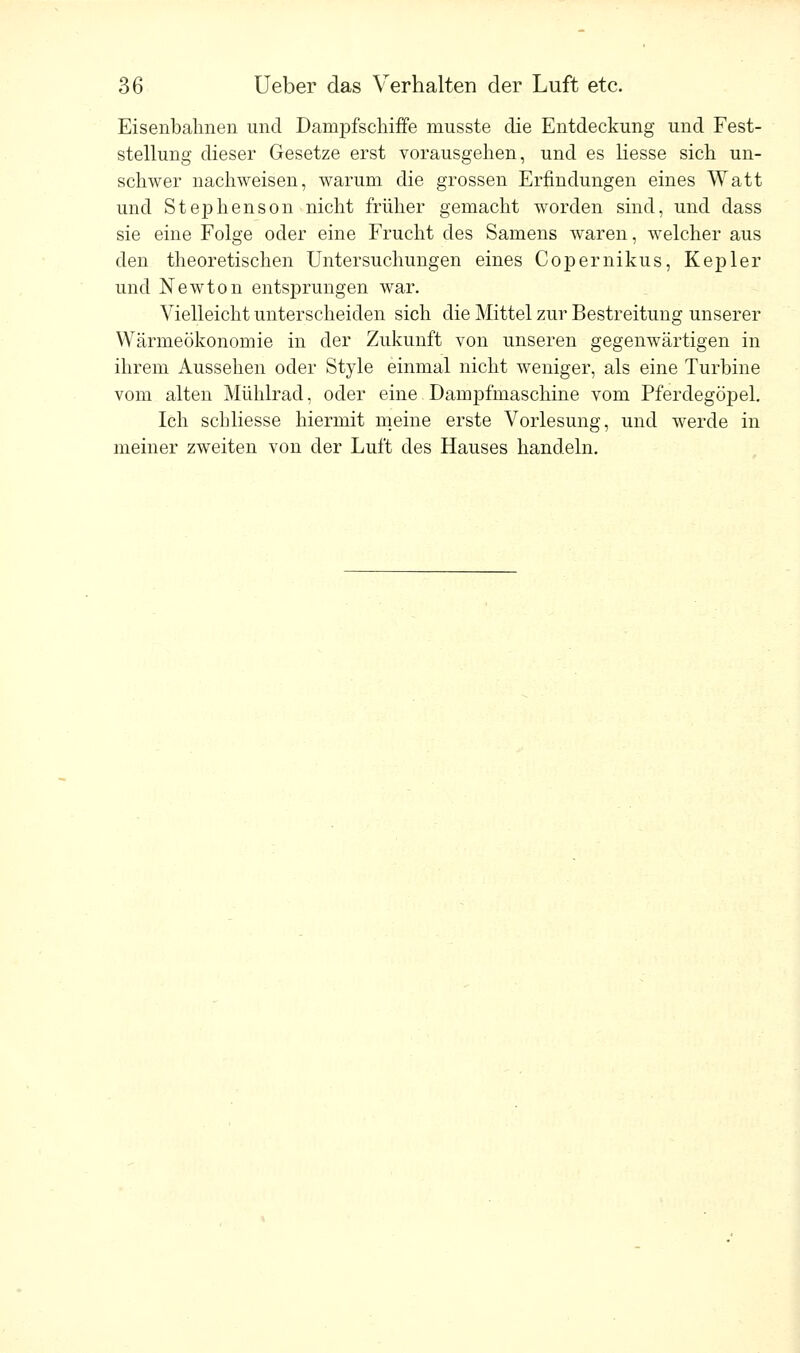 Eisenbahnen und Dampfschiffe musste die Entdeckung und Fest- stellung dieser Gesetze erst vorausgehen, und es Hesse sich un- schwer nachweisen, warum die grossen Erfindungen eines Watt und Stephenson nicht früher gemacht worden sind, und dass sie eine Folge oder eine Frucht des Samens waren, welcher aus den theoretischen Untersuchungen eines Copernikus, Kepler und Newton entsprungen war. Vielleicht unterscheiden sich die Mittel zur Bestreitung unserer Wärmeökonomie in der Zukunft von unseren gegenwärtigen in ihrem Aussehen oder Style einmal nicht weniger, als eine Turbine vom alten Mühlrad, oder eine Dampfmaschine vom Pferdegöpel. Ich schliesse hiermit meine erste Vorlesung, und werde in meiner zweiten von der Luft des Hauses handeln.