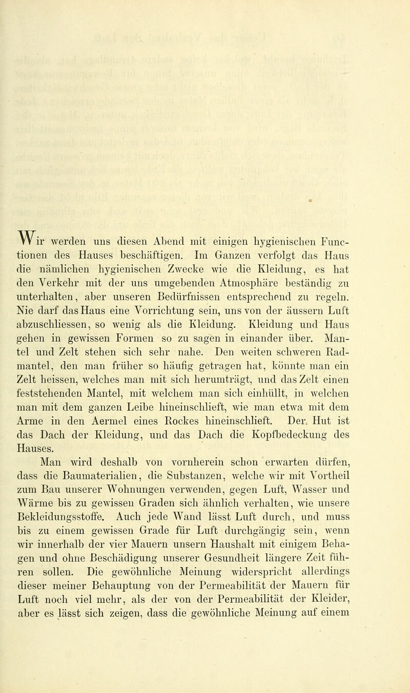 W ir werden uns diesen Abend mit einigen hygienischen Func- tionen des Hauses beschäftigen. Im Ganzen verfolgt das Haus die nämlichen hygienischen Zwecke wie die Kleidung, es hat den Verkehr mit der uns umgebenden Atmosphäre beständig zu unterhalten, aber unseren Bedürfnissen entsprechend zu regeln. Nie darf das Haus eine Vorrichtung sein, uns von der äussern Luft abzuschliessen, so wenig als die Kleidung. Kleidung und Haus gehen in gewissen Formen so zu sagen in einander über. Man- tel und Zelt stehen sich sehr nahe. Den weiten schweren Rad- mantel, den man früher so häufig getragen hat, könnte man ein Zelt heissen, welches man mit sich herumträgt, und das Zelt einen feststehenden Mantel, mit welchem man sich einhüllt, in welchen man mit dem ganzen Leibe hineinschlieft, wie man etwa mit dem Arme in den Aermel eines Rockes hineinschlieft. Der Hut ist das Dach der Kleidung, und das Dach die Kopfbedeckung des Hauses. Man wird deshalb von vornherein schon erwarten dürfen, dass die Baumaterialien, die Substanzen, welche wir mit Vortheil zum Bau unserer Wohnungen verwenden, gegen Luft, Wasser und Wärme bis zu gewissen Graden sich ähnlich verhalten, wie unsere Bekleidungsstoffe. Auch jede Wand lässt Luft durch, und muss bis zu einem gewissen Grade für Luft durchgängig sein, wenn wir innerhalb der vier Mauern unsern Haushalt mit einigem Beha- gen und ohne Beschädigung unserer Gesundheit längere Zeit füh- ren sollen. Die gewöhnliche Meinung widerspricht allerdings dieser meiner Behauptung von der Permeabilität der Mauern für Luft noch viel mehr, als der von der Permeabilität der Kleider, aber es lässt sich zeigen, dass die gewöhnliche Meinung auf einem