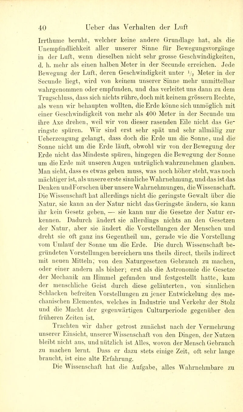 Irrthume beruht, welcher keine andere Grundlage hat, als die Unempfindlichkeit aller unserer Sinne für Bewegungsvorgänge in der Luft, wenn dieselben nicht sehr grosse Geschwindigkeiten, d. h. mehr als einen halben Meter in der Secunde erreichen. Jede Bewegung der Luft, deren Geschwindigkeit unter 1/2 Meter in der Secunde liegt, wird von keinem unserer Sinne mehr unmittelbar wahrgenommen oder empfunden, und das verleitet uns dann zu dem Trugschluss, dass sich nichts rühre, doch mit keinem grössern Rechte, als wenn wir behaupten wollten, die Erde könne sich unmöglich mit einer Geschwindigkeit von mehr als 400 Meter in der Secunde um ihre Axe drehen, weil wir von dieser rasenden Eile nicht das Ge- ringste spüren. Wir sind erst sehr spät und sehr allmälig zur Ueberzeugung gelangt, dass doch die Erde um die Sonne, und die Sonne nicht um die Erde läuft, obwohl wir von der Bewegung der Erde nicht das Mindeste spüren, hingegen die Bewegung der Sonne um die Erde mit unseren Augen untrüglich wahrzunehmen glauben. Man sieht, dass es etwas geben muss, was noch höher steht, was noch mächtiger ist, als unsere erste sinnliche Wahrnehmung, und das ist das Denken undForschen über unsere Wahrnehmungen, die Wissenschaft. Die Wissenschaft hat allerdings nicht die geringste Gewalt über die Natur, sie kann an der Natur nicht das Geringste ändern, sie kann ihr kein Gesetz geben, — sie kann nur die Gesetze der Natur er- kennen. Dadurch ändert sie allerdings nichts an den Gesetzen der Natur, aber sie ändert die Vorstellungen der Menschen und dreht sie oft ganz ins Gegentheil um, gerade wie die Vorstellung vom Umlauf der Sonne um die Erde. Die durch Wissenschaft be- gründeten Vorstellungen bereichern uns theils clirect, theils indirect mit neuen Mitteln, von den Naturgesetzen Gebrauch zu machen, oder einer andern als bisher; erst als die Astronomie die Gesetze der Mechanik am Himmel gefunden und festgestellt hatte, kam der menschliche Geist durch diese geläuterten, von sinnlichen Schlacken befreiten Vorstellungen zu jener Entwickelung des me- chanischen Elementes, welches in Industrie und Verkehr der Stolz und die Macht der gegenwärtigen Culturperiode gegenüber den früheren Zeiten ist. Trachten wir daher getrost zunächst nach der Vermehrung unserer Einsicht, unserer Wissenschaft von den Dingen, der Nutzen bleibt nicht aus, und nützlich ist Alles, wovon der Mensch Gebrauch zu machen lernt. Dass er dazu stets einige Zeit, oft sehr lange braucht, ist eine alte Erfahrung. Die Wissenschaft hat die Aufgabe, alles Wahrnehmbare zu