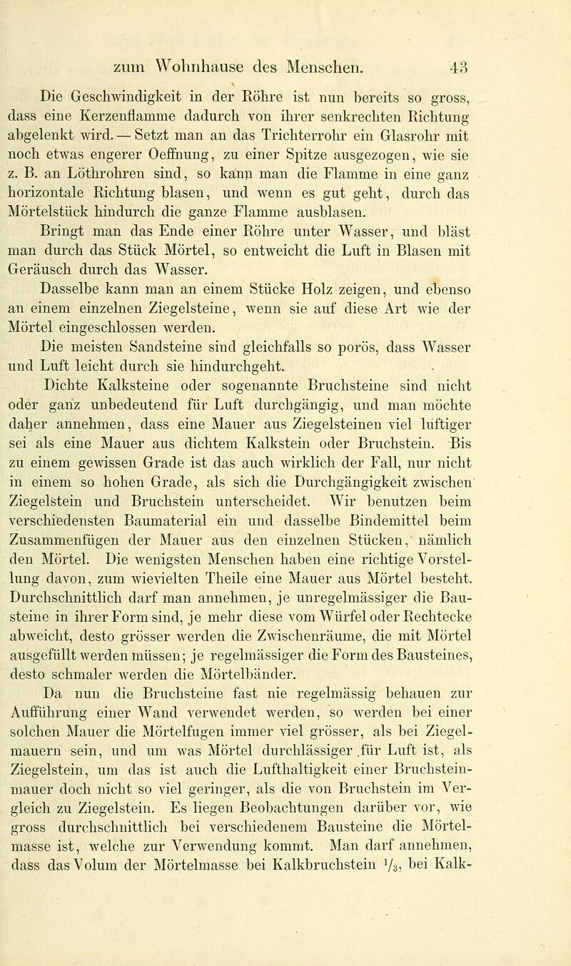 Die Geschwindigkeit in der Röhre ist nun bereits so gross, dass eine Kerzenflanime dadurch von ihrer senkrechten Richtung abgelenkt wird. — Setzt man an das Trichterrohr ein Glasrohr mit noch etwas engerer Oeffnung, zu einer Spitze ausgezogen, wie sie z. B. an Löthrohren sind, so kann man die Flamme in eine ganz horizontale Richtung blasen, und wenn es gut geht, durch das Mörtelstück hindurch die ganze Flamme ausblasen. Bringt man das Ende einer Röhre unter Wasser, und bläst man durch das Stück Mörtel, so entweicht die Luft in Blasen mit Geräusch durch das Wasser. Dasselbe kann man an einem Stücke Holz zeigen, und ebenso an einem einzelnen Ziegelsteine, wenn sie auf diese Art wie der Mörtel eingeschlossen werden. Die meisten Sandsteine sind gleichfalls so porös, dass Wasser und Luft leicht durch sie hindurchgeht. Dichte Kalksteine oder sogenannte Bruchsteine sind nicht oder ganz unbedeutend für Luft durchgängig, und man möchte daher annehmen, dass eine Mauer aus Ziegelsteinen viel lüftiger sei als eine Mauer aus dichtem Kalkstein oder Bruchstein. Bis zu einem gewissen Grade ist das auch wirklich der Fall, nur nicht in einem so hohen Grade, als sich die Durchgängigkeit zwischen' Ziegelstein und Bruchstein unterscheidet. Wir benutzen beim verschiedensten Baumaterial ein und dasselbe Bindemittel beim Zusammenfügen der Mauer aus den einzelnen Stücken, nämlich den Mörtel. Die wenigsten Menschen haben eine richtige Vorstel- lung davon, zum wievielten Theile eine Mauer aus Mörtel besteht. Durchschnittlich darf man annehmen, je unregelmässiger die Bau- steine in ihrer Form sind, je mehr diese vom Würfel oder Rechtecke abweicht, desto grösser werden die Zwischenräume, die mit Mörtel ausgefüllt werden müssen; je regelmässiger die Form des Bausteines, desto schmaler werden die Mörtelbänder. Da nun die Bruchsteine fast nie regelmässig behauen zur Aufführung einer Wand verwendet werden, so werden bei einer solchen Mauer die Mörtelfugen immer viel grösser, als bei Ziegel- mauern sein, und um was Mörtel durchlässiger .für Luft ist, als Ziegelstein, um das ist auch die Lufthaltigkeit einer Bruchstein- mauer doch nicht so viel geringer, als die von Bruchstein im Ver- gleich zu Ziegelstein. Es liegen Beobachtungen darüber vor, wie gross durchschnittlich bei verschiedenem Bausteine die Mörtel- masse ist, welche zur Verwendung kommt. Man darf annehmen, dass das Volum der Mörtelmasse bei Kalkbruchstein 73? bei Kalk-