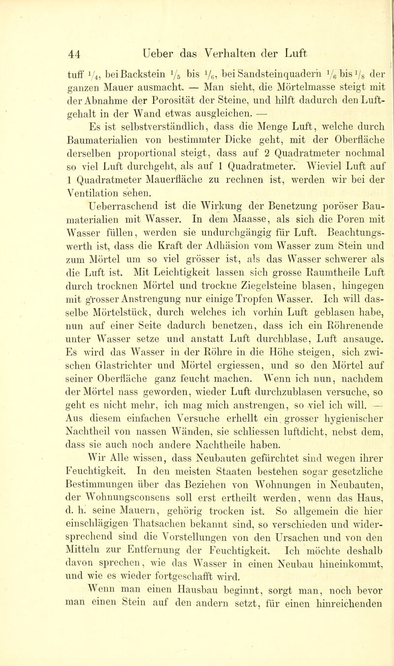 tuff x/4, bei Backstein l/6 bis y6, bei Sandsteinquaderh VgbisVs der ganzen Mauer ausmacht. — Man sieht, die Mörtelmasse steigt mit der Abnahme der Porosität der Steine, und hilft dadurch den Luft- gehalt in der Wand etwas ausgleichen. — Es ist selbstverständlich, dass die Menge Luft, welche durch Baumaterialien von bestimmter Dicke geht, mit der Oberfläche derselben proportional steigt, dass auf 2 Quadratmeter nochmal so viel Luft durchgeht, als auf 1 Quadratmeter. Wieviel Luft auf 1 Quadratmeter Mauerfläche zu rechnen ist, werden wir bei der Ventilation sehen. Ueberraschend ist die Wirkung der Benetzung poröser Bau- materialien mit Wasser. In dem Maasse, als sich die Poren mit Wasser füllen, werden sie undurchgängig für Luft. Beachtungs- werth ist, dass die Kraft der Adhäsion vom Wasser zum Stein und zum Mörtel um so viel grösser ist, als das Wasser schwerer als die Luft ist. Mit Leichtigkeit lassen sich grosse Raumtheile Luft durch trocknen Mörtel und trockne Ziegelsteine blasen, hingegen mit grosser Anstrengung nur einige Tropfen Wasser. Ich will das- selbe Mörtelstück, durch welches ich vorhin Luft geblasen habe, nun auf einer Seite dadurch benetzen, dass ich ein Röhrenende unter Wasser setze und anstatt Luft durchblase, Luft ansauge. Es wird das Wasser in der Röhre in die Höhe steigen, sich zwi- schen Glastrichter und Mörtel ergiessen, und so den Mörtel auf seiner Oberfläche ganz feucht machen. Wenn ich nun, nachdem der Mörtel nass geworden, wieder Luft durchzublasen versuche, so geht es nicht mehr, ich mag mich anstrengen, so viel ich will. — Aus diesem einfachen Versuche erhellt ein. grosser hygienischer Nachtheil von nassen Wänden, sie schliessen luftdicht, nebst dem, dass sie auch noch andere Nachtheile haben. Wir Alle wissen, dass Neubauten gefürchtet sind wegen ihrer Feuchtigkeit. In den meisten Staaten bestehen sogar gesetzliche Bestimmungen über das Beziehen von Wohnungen in Neubauten, der Wohnungsconsens soll erst ertheilt werden, wenn das Haus, d. h. seine Mauern, gehörig trocken ist. So allgemein die hier einschlägigen Thatsachen bekannt sind, so verschieden und wider- sprechend sind die Vorstellungen von den Ursachen und von den Mitteln zur Entfernung der Feuchtigkeit. Ich möchte deshalb davon sprechen, wie das Wasser in einen Neubau hineinkommt, und wie es wieder fortgeschafft wird. Wenn man einen Hausbau beginnt, sorgt man, noch bevor man einen Stein auf den andern setzt, für einen hinreichenden