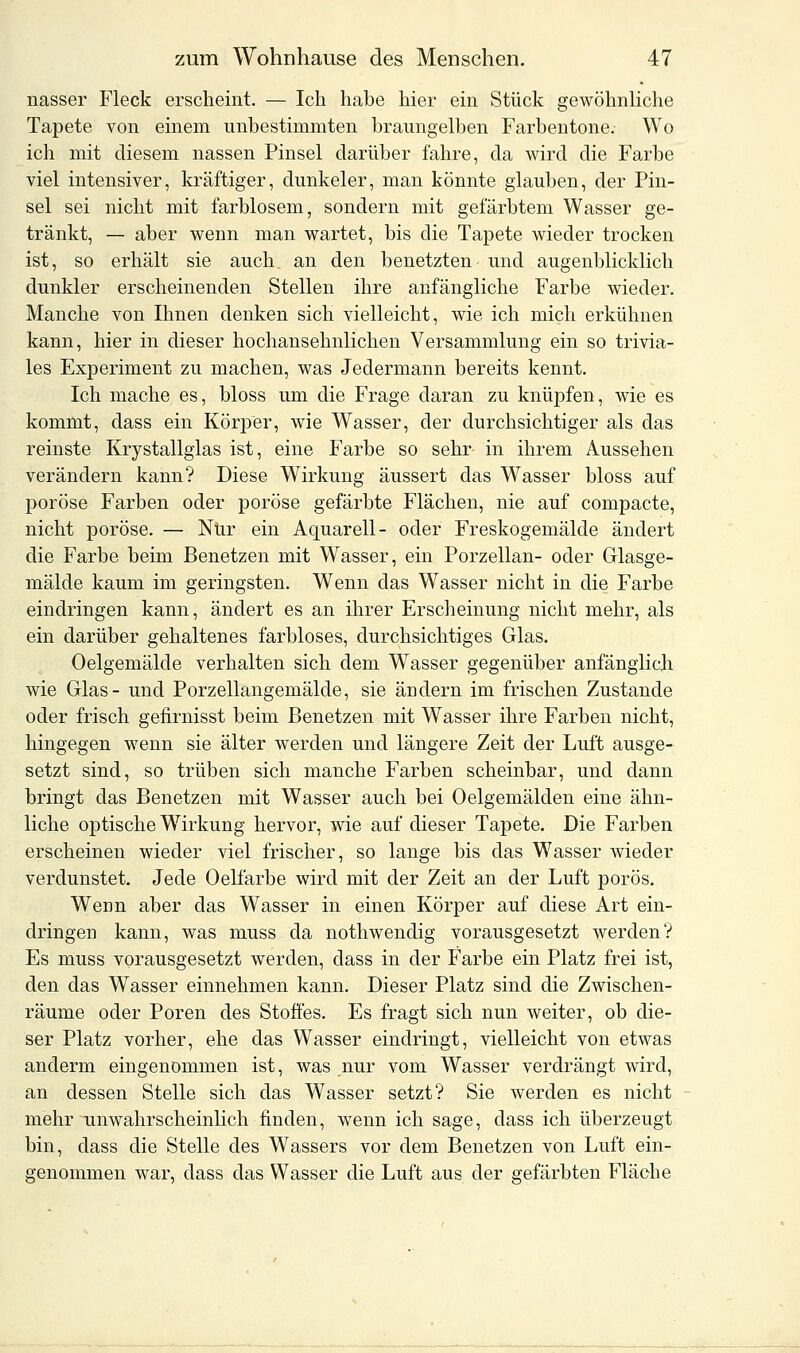 nasser Fleck erscheint. — Ich habe hier ein Stück gewöhnliche Tapete von einem unbestimmten braungelben Farbentone. Wo ich mit diesem nassen Pinsel darüber fahre, da wird die Farbe viel intensiver, kräftiger, dunkeler, man könnte glauben, der Pin- sel sei nicht mit farblosem, sondern mit gefärbtem Wasser ge- tränkt, — aber wenn man wartet, bis die Tapete wieder trocken ist, so erhält sie auch an den benetzten und augenblicklich dunkler erscheinenden Stellen ihre anfängliche Farbe wieder. Manche von Ihnen denken sich vielleicht, wie ich mich erkühnen kann, hier in dieser hochansehnlichen Versammlung ein so trivia- les Experiment zu machen, was Jedermann bereits kennt. Ich mache es, bloss um die Frage daran zu knüpfen, wie es kommt, dass ein Körper, wie Wasser, der durchsichtiger als das reinste Krystallglas ist, eine Farbe so sehr in ihrem Aussehen verändern kann? Diese Wirkung äussert das Wasser bloss auf poröse Farben oder poröse gefärbte Flächen, nie auf compacte, nicht poröse. — Nur ein Aquarell- oder Freskogemälde ändert die Farbe beim Benetzen mit Wasser, ein Porzellan- oder Glasge- mälde kaum im geringsten. Wenn das Wasser nicht in die Farbe eindringen kann, ändert es an ihrer Erscheinung nicht mehr, als ein darüber gehaltenes farbloses, durchsichtiges Glas. Oelgemälde verhalten sich dem Wasser gegenüber anfänglich wie Glas- und Porzellangemälde, sie ändern im frischen Zustande oder frisch gefirnisst beim Benetzen mit Wasser ihre Farben nicht, hingegen wenn sie älter werden und längere Zeit der Luft ausge- setzt sind, so trüben sich manche Farben scheinbar, und dann bringt das Benetzen mit Wasser auch bei Oelgemälden eine ähn- liche optische Wirkung hervor, wie auf dieser Tapete. Die Farben erscheinen wieder viel frischer, so lange bis das Wasser wieder verdunstet. Jede Oelfarbe wird mit der Zeit an der Luft porös. Wenn aber das Wasser in einen Körper auf diese Art ein- dringen kann, was muss da nothwendig vorausgesetzt werden? Es muss vorausgesetzt werden, dass in der Farbe ein Platz frei ist, den das Wasser einnehmen kann. Dieser Platz sind die Zwischen- räume oder Poren des Stoffes. Es fragt sich nun weiter, ob die- ser Platz vorher, ehe das Wasser eindringt, vielleicht von etwas anderm eingenommen ist, was nur vom Wasser verdrängt wird, an dessen Stelle sich das Wasser setzt? Sie werden es nicht mehr unwahrscheinlich finden, wenn ich sage, dass ich überzeugt bin, dass die Stelle des Wassers vor dem Benetzen von Luft ein- genommen war, dass das Wasser die Luft aus der gefärbten Fläche