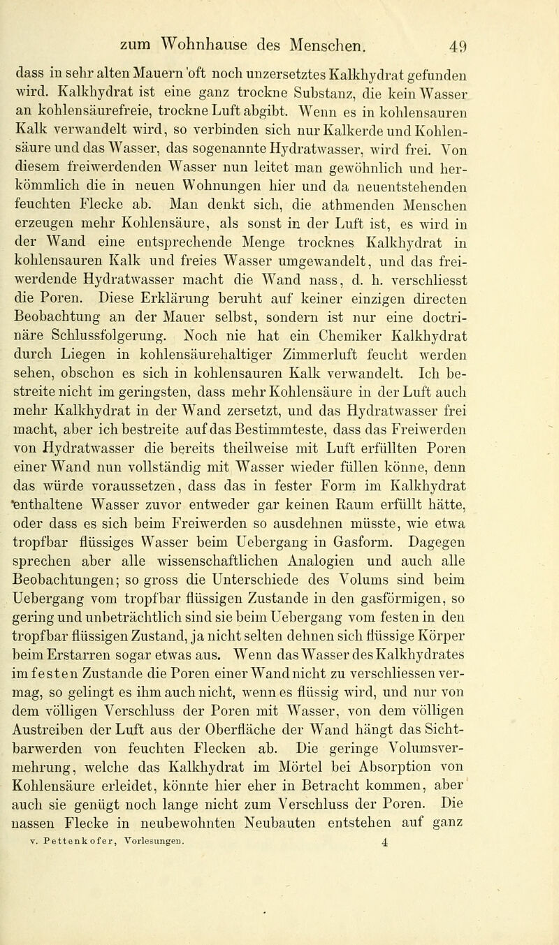 dass in sehr alten Mauern 'oft noch unzersetztes Kalkhydrat gefunden wird. Kalkhydrat ist eine ganz trockne Substanz, die kein Wasser an kohlensäurefreie, trockne Luft abgibt. Wenn es in kohlensauren Kalk verwandelt wird, so verbinden sich nur Kalkerde und Kohlen- säure und das Wasser, das sogenannte Hydratwasser, wird frei. Von diesem freiwerdenden Wasser nun leitet man gewöhnlich und her- kömmlich die in neuen Wohnungen hier und da neuentstehenden feuchten Flecke ab. Man denkt sich, die athmenclen Menschen erzeugen mehr Kohlensäure, als sonst in der Luft ist, es wird in der Wand eine entsprechende Menge trocknes Kalkhydrat in kohlensauren Kalk und freies Wasser umgewandelt, und das frei- werdende Hydratwasser macht die Wand nass, d. h. verschliesst die Poren. Diese Erklärung beruht auf keiner einzigen directen Beobachtung an der Mauer selbst, sondern ist nur eine doctri- näre Schlussfolgerung. Noch nie hat ein Chemiker Kalkhydrat durch Liegen in kohlensäurehaltiger Zimmerluft feucht werden sehen, obschon es sich in kohlensauren Kalk verwandelt. Ich be- streite nicht im geringsten, dass mehr Kohlensäure in der Luft auch mehr Kalkhydrat in der Wand zersetzt, und das Hydratwasser frei macht, aber ich bestreite auf das Bestimmteste, dass das Freiwerden von Hydratwasser die bereits theilweise mit Luft erfüllten Poren einer Wand nun vollständig mit Wasser wieder füllen könne, denn das würde voraussetzen, dass das in fester Form im Kalkhydrat 'enthaltene Wasser zuvor entweder gar keinen Kaum erfüllt hätte, oder dass es sich beim Freiwerden so ausdehnen müsste, wie etwa tropfbar flüssiges Wasser beim Uebergang in Gasform. Dagegen sprechen aber alle wissenschaftlichen Analogien und auch alle Beobachtungen; so gross die Unterschiede des Volums sind beim Uebergang vom tropfbar flüssigen Zustande in den gasförmigen, so gering und unbeträchtlich sind sie beim Uebergang vom festen in den tropfbar flüssigen Zustand, ja nicht selten dehnen sich flüssige Körper beim Erstarren sogar etwas aus. Wenn das Wasser des Kalkhydrates im festen Zustande die Poren einer Wand nicht zu verschliessen ver- mag, so gelingt es ihm auch nicht, wenn es flüssig wird, und nur von dem völligen Verschluss der Poren mit Wasser, von dem völligen Austreiben der Luft aus der Oberfläche der Wand hängt das Sicht- barwerden von feuchten Flecken ab. Die geringe Volumsver- mehrung, welche das Kalkhydrat im Mörtel bei Absorption von Kohlensäure erleidet, könnte hier eher in Betracht kommen, aber auch sie genügt noch lange nicht zum Verschluss der Poren. Die nassen Flecke in neubewohnten Neubauten entstehen auf ganz v. Pettenk ofer, Vorlesungen. 4