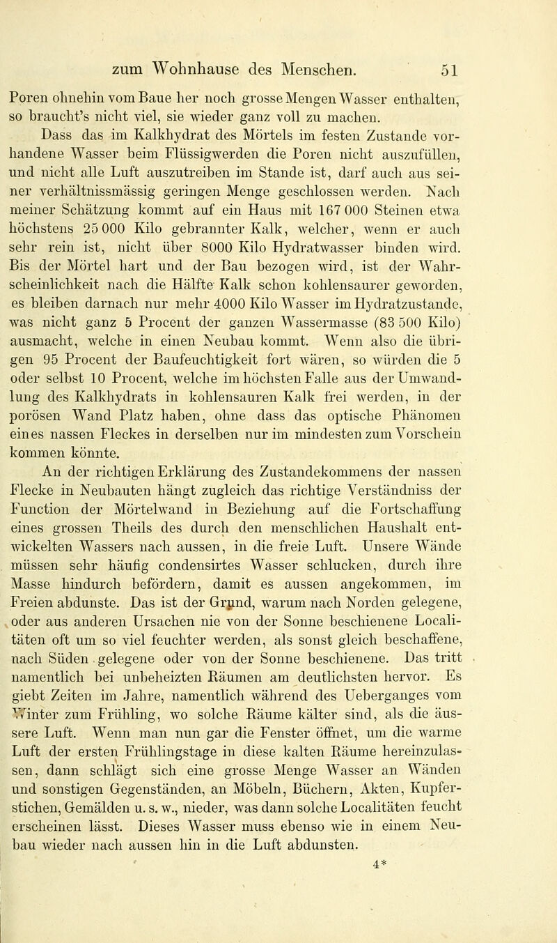 Poren ohnehin vom Baue her noch grosse Mengen Wasser enthalten, so braucht's nicht viel, sie wieder ganz voll zu machen. Dass das im Kalkhydrat des Mörtels im festen Zustande vor- handene Wasser beim Flüssigwerden die Poren nicht auszufüllen, und nicht alle Luft auszutreiben im Stande ist, darf auch aus sei- ner verhältnissmässig geringen Menge geschlossen werden. Nach meiner Schätzung kommt auf ein Haus mit 167 000 Steinen etwa höchstens 25 000 Kilo gebrannter Kalk, welcher, wenn er auch sehr rein ist, nicht über 8000 Kilo Hydratwasser binden wird. Bis der Mörtel hart und der Bau bezogen wird, ist der Wahr- scheinlichkeit nach die Hälfte Kalk schon kohlensaurer geworden, es bleiben darnach nur mehr 4000 Kilo Wasser im Hydratzustande, was nicht ganz 5 Procent der ganzen Wassermasse (83 500 Kilo) ausmacht, welche in einen Neubau kommt. Wenn also die übri- gen 95 Procent der Baufeuchtigkeit fort wären, so würden die 5 oder selbst 10 Procent, welche im höchsten Falle aus der Umwand- lung des Kalkhydrats in kohlensauren Kalk frei werden, in der porösen Wand Platz haben, ohne dass das optische Phänomen ein es nassen Fleckes in derselben nur im mindesten zum Vorschein kommen könnte. An der richtigen Erklärung des Zustandekommens der nassen Flecke in Neubauten hängt zugleich das richtige Verständniss der Function der Mörtelwand in Beziehung auf die Fortschaffung eines grossen Theils des durch den menschlichen Haushalt ent- wickelten Wassers nach aussen, in die freie Luft. Unsere Wände müssen sehr häufig condensirtes Wasser schlucken, durch ihre Masse hindurch befördern, damit es aussen angekommen, im Freien abdunste. Das ist der Grund, warum nach Norden gelegene, oder aus anderen Ursachen nie von der Sonne beschienene Locali- täten oft um so viel feuchter werden, als sonst gleich beschaffene, nach Süden gelegene oder von der Sonne beschienene. Das tritt namentlich bei unbeheizten Räumen am deutlichsten hervor. Es giebt Zeiten im Jahre, namentlich während des Ueberganges vom Winter zum Frühling, wo solche Räume kälter sind, als die äus- sere Luft. Wenn man nun gar die Fenster öffnet, um die warme Luft der ersten Frühlingstage in diese kalten Räume hereinzulas- sen, dann schlägt sich eine grosse Menge Wasser an Wänden und sonstigen Gegenständen, an Möbeln, Büchern, Akten, Kupfer- stichen, Gemälden u. s. w., nieder, was dann solche Localitäten feucht erscheinen lässt. Dieses Wasser muss ebenso wie in einem Neu- bau wieder nach aussen hin in die Luft abdunsten. 4*