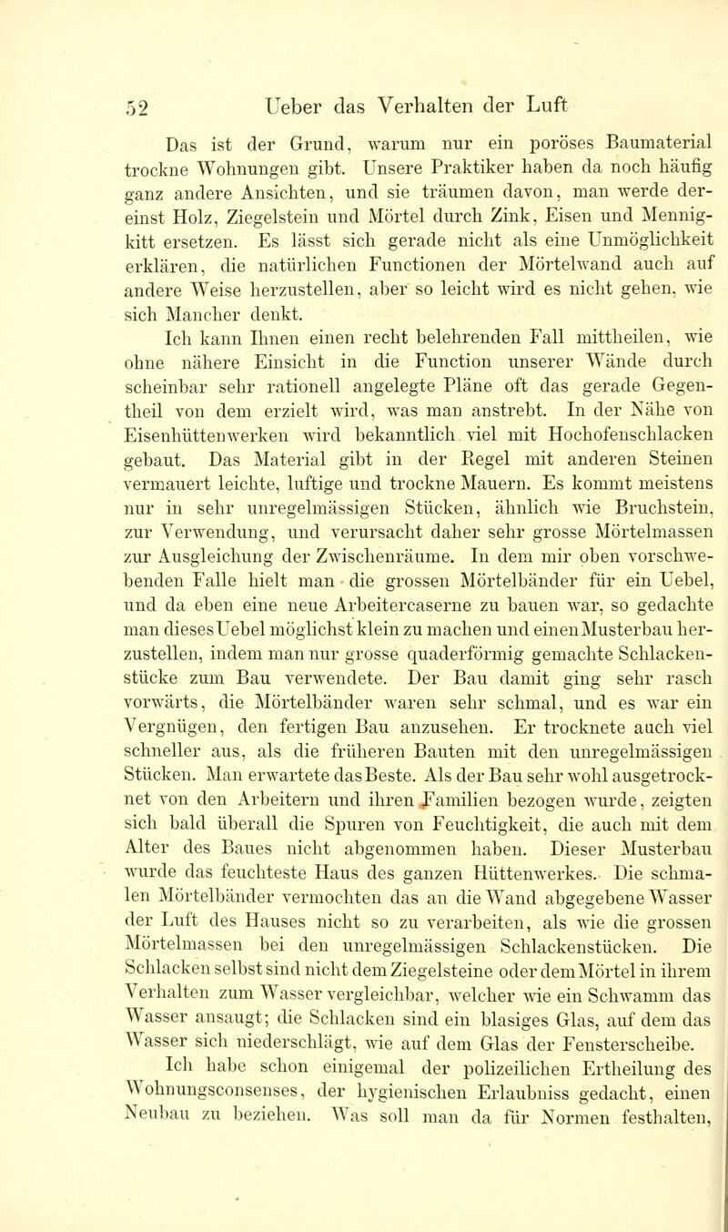 Das ist der Grund, warum nur ein poröses Baumaterial trockne Wohnungen gibt. Unsere Praktiker haben da noch häufig ganz andere Ansichten, und sie träumen davon, man werde der- einst Holz, Ziegelstein und Mörtel durch Zink, Eisen und Mennig- kitt ersetzen. Es lässt sich gerade nicht als eine Unmöglichkeit erklären, die natürlichen Functionen der Mörtelwand auch auf andere Weise herzustellen, aber so leicht wird es nicht gehen, wie sich Mancher denkt. Ich kann Ihnen einen recht belehrenden Fall mittheilen, wie ohne nähere Einsicht in die Function unserer Wände durch scheinbar sehr rationell angelegte Pläne oft das gerade Gegen- theil von dem erzielt wird, was man anstrebt. In der Nähe von Eisenhüttenwerken wird bekanntlich. viel mit Hochofenschlacken gebaut. Das Material gibt in der Regel mit anderen Steinen vermauert leichte, luftige und trockne Mauern. Es kommt meistens nur in sehr unregelmässigen Stücken, ähnlich wie Bruchstein, zur Verwendung, und verursacht daher sehr grosse Mörtelmassen zur Ausgleichung der Zwischenräume. In dem mir oben vorschwe- benden Falle hielt man - die grossen Mörtelbänder für ein Uebel, und da eben eine neue Arbeitercaserne zu bauen war, so gedachte man dieses Uebel möglichst klein zu machen und einen Musterbau her- zustellen, indem man nur grosse quaderförmig gemachte Schlacken- stücke zum Bau verwendete. Der Bau damit ging sehr rasch vorwärts, die Mörtelbänder waren sehr schmal, und es war ein Vergnügen, den fertigen Bau anzusehen. Er trocknete auch viel schneller aus, als die früheren Bauten mit den unregelmässigen Stücken. Man erwartete das Beste. Als der Bau sehr wohl ausgetrock- net von den Arbeitern und ihren Familien bezogen wurde, zeigten sich bald überall die Spuren von Feuchtigkeit, die auch mit dem Alter des Baues nicht abgenommen haben. Dieser Musterbau wurde das feuchteste Haus des ganzen Hüttenwerkes.- Die schma- len Mörtelbänder vermochten das an die Wand abgegebene Wasser der Luft des Hauses nicht so zu verarbeiten, als wie die grossen Mörtelmassen bei den unregelmässigen Schlackenstücken. Die Schlacken selbst sind nicht dem Ziegelsteine oder demMörtel in ihrem Verhalten zum Wasser vergleichbar, welcher wie ein Schwamm das Wasser ansaugt; die Schlacken sind ein blasiges Glas, auf dem das Wasser sich niederschlägt, wie auf dem Glas der Fensterscheibe. Ich habe schon einigemal der polizeilichen Ertheilung des Wohnungsconsenses, der hygienischen Erlaubniss gedacht, einen Neubau zu beziehen. Was soll man da für Normen festhalten,