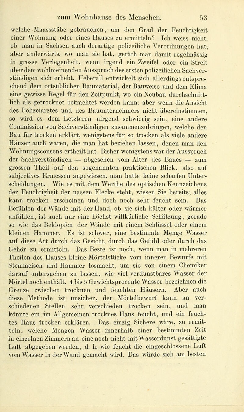 welche Maassstäbe gebrauchen, um den Grad der Feuchtigkeit einer Wohnung oder eines Hauses zu ermitteln? Ich weiss nicht, ob man in Sachsen auch derartige polizeiliche Verordnungen hat, aber anderwärts, wo man sie hat, geräth man damit regelmässig in grosse Verlegenheit, wenn irgend ein Zweifel oder ein Streit über dem wohlmeinenden Ausspruch des ersten polizeilichen Sachver- ständigen sich erhebt. Ueberall entwickelt sich allerdings entspre- chend dem ortsüblichen Baumaterial, der Bauweise und dem Klima eine gewisse Kegel für den Zeitpunkt, wo ein Neubau durchschnitt- lich als getrocknet betrachtet werden kann': aber wenn die Ansicht des Polizeiarztes und des Bauunternehmers nicht übereinstimmen, so wird es dem Letzteren nirgend schwierig sein, eine andere Commission von Sachverständigen zusammenzubringen, welche den Bau für trocken erklärt, wenigstens für so trocken als viele andere Häuser auch waren, die man hat beziehen lassen, denen man den Wohnungsconsens ertheilt hat. Bisher wenigstens war der Ausspruch der Sachverständigen — abgesehen vom Alter des Baues — zum grossen Theil auf den sogenannten praktischen Blick, also auf subjectives Ermessen angewiesen, man hatte keine scharfen Unter- scheidungen. Wie es mit dem Werthe des optischen Kennzeichens der Feuchtigheit der nassen Flecke steht, wissen Sie bereits; alles kann trocken erscheinen und doch noch sehr feucht sein. Das Befühlen der Wände mit der Hand, ob sie sich kälter oder wärmer anfühlen, ist auch nur eine höchst willkürliche Schätzung, gerade so wie das Beklopfen der Wände mit einem Schlüssel oder einem kleinen Hammer. Es ist schwer, eine bestimmte Menge Wasser auf diese Art durch das Gesicht, durch das Gefühl oder durch das Gehör zu ermitteln. Das Beste ist noch, wenn man in mehreren Theilen des Hauses kleine Mörtelstücke vom inneren Bewürfe mit Stemmeisen und Hammer losmacht, um sie von einem Chemiker darauf untersuchen zu lassen, wie viel verdunstbares Wasser der Mörtel noch enthält. 4 bis 5 Gewichtsprocente Wasser bezeichnen die Grenze zwischen trocknen und feuchten Häusern. Aber auch diese Methode ist unsicher, der Mörtelbewurf kann an ver- schiedenen Stellen sehr verschieden trocken sein, und man könnte ein im Allgemeinen trocknes Haus feucht, und ein feuch- tes Haus trocken erklären. Das einzig Sichere wäre, zu ermit- teln, welche Mengen Wasser innerhalb einer bestimmten Zeit in einzelnen Zimmern an eine noch nicht mit Wasserdunst gesättigte Luft abgegeben werden, d. h. wie feucht die eingeschlossene Luft vom Wasser in der Wand gemacht wird. Das würde sich am besten