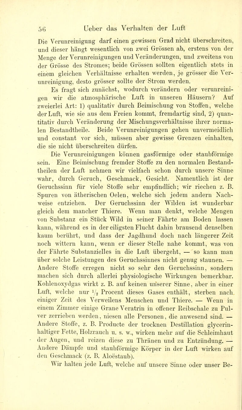 Die Verunreinigung darf einen gewissen Grad nicht überschreiten, und dieser hängt wesentlich von zwei Grössen ab, erstens von der Menge der Verunreinigungen und Veränderungen, und zweitens von der Grösse des Stromes; beide Grössen sollten eigentlich stets in einem gleichen Verhältnisse erhalten werden, je grösser die Ver- unreinigung, desto grösser sollte der Strom werden. Es fragt sich zunächst, wodurch verändern oder verunreini- gen wir die atmosphärische Luft in unseren Häusern? Auf zweierlei Art: 1) qualitativ durch Beimischung von Stoffen, welche der Luft, wie sie aus dem Freien kommt, fremdartig sind, 2) quan- titativ durch Veränderung der Mischungsverhältnisse ihrer norma- len Bestandtheile. Beide Verunreinigungen gehen unvermeidlich und constant vor sich, müssen aber gewisse Grenzen einhalten, die sie nicht überschreiten dürfen. Die Verunreinigungen können gasförmige oder staubförmige sein. Eine Beimischung fremder Stoffe zu den normalen Bestand- teilen der Luft nehmen wir vielfach schon durch unsere Sinne wahr, durch Geruch, Geschmack, Gesicht. Namentlich ist der Geruchssinn für viele Stoffe sehr empfindlich; wir riechen z. B. Spuren von ätherischen Oelen, welche sich jedem andern Nach- weise entziehen. Der Geruchssinn der Wilden ist wunderbar gleich dem mancher Thiere. Wenn man denkt, welche Mengen von Substanz ein Stück Wild in seiner Fährte am Boden lassen kann, während es in der eiligsten Flucht dahin brausend denselben kaum berührt, und dass der Jagdhund doch nach längerer Zeit noch wittern kann, wenn er dieser Stelle nahe kommt, was von der Fährte Substanzielles in die Luft übergeht, — so kann man über solche Leistungen des Geruchssinnes nicht genug staunen. — Andere Stoffe erregen nicht so sehr den Geruchssinn, sondern machen sich durch allerlei physiologische Wirkungen bemerkbar. Kohlenoxydgas wirkt z. B. auf keinen unserer Sinne, aber in einer Luft, welche nur 1/2 Procent dieses Gases enthält, sterben nach einiger Zeit des Verweilens Menschen und Thiere. — Wenn in einem Zimmer einige Grane Veratrin in offener Keibschale zu Pul- ver zerrieben werden, niesen alle Personen, die anwesend sind. — Andere Stoffe, z. B. Producte der trocknen Destillation glycerin- haltiger Fette, Holzrauch u. s. w., wirken mehr auf die Schleimhaut der Augen, und reizen diese zu Thränen und zu Entzündung. — Andere Dämpfe und staubförmige Körper in der Luft wirken auf den Geschmack (z. B. Aloestaub). Wir halten jede Luft, welche auf unsere Sinne oder unser Be-