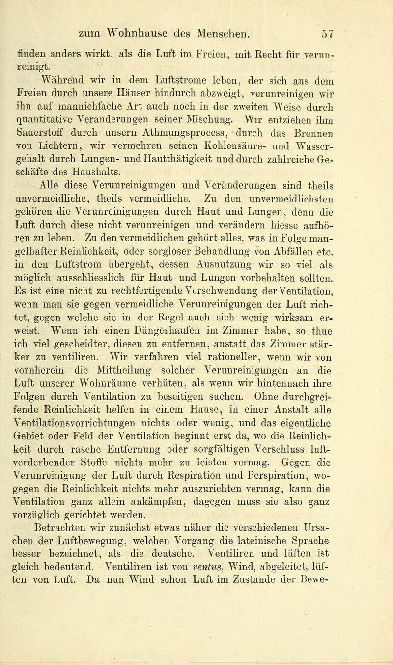 finden anders wirkt, als die Luft im Freien, mit Recht für verun- reinigt. Während wir in dem Luftstrome leben, der sich aus dem Freien durch unsere Häuser hindurch abzweigt, verunreinigen wir ihn auf mannichfache Art auch noch in der zweiten Weise durch quantitative Veränderungen seiner Mischung. Wir entziehen ihm Sauerstoff durch unsern Athmungsprocess, durch das Brennen von Lichtern, wir vermehren seinen Kohlensäure- und Wasser- gehalt durch Lungen- und Hautthätigkeit und durch zahlreiche Ge- schäfte des Haushalts. Alle diese Verunreinigungen und Veränderungen sind theils unvermeidliche, theils vermeidliche. Zu den unvermeidlichsten gehören die Verunreinigungen durch Haut und Lungen, denn die Luft durch diese nicht verunreinigen und verändern hiesse aufhö- ren zu leben. Zu den vermeidlichen gehört alles, was in Folge man- gelhafter Reinlichkeit, oder sorgloser Behandlung von Abfällen etc. in den Luftstrom übergeht, dessen Ausnutzung wir so viel als möglich ausschliesslich für Haut und Lungen vorbehalten sollten. Es ist eine nicht zu rechtfertigende Verschwendung der Ventilation, wenn man sie gegen vermeidliche Verunreinigungen der Luft rich- tet, gegen welche sie in der Regel auch sich wenig wirksam er- weist. Wenn ich einen Düngerhaufen im Zimmer habe, so thue ich viel gescheidter, diesen zu entfernen, anstatt das Zimmer stär- ker zu ventiliren. Wir verfahren viel rationeller, wenn wir von vornherein die Mittheilung solcher Verunreinigungen an die Luft unserer Wohnräume verhüten, als wenn wir hintennach ihre Folgen durch Ventilation zu beseitigen suchen. Ohne durchgrei- fende Reinlichkeit helfen in einem Hause, in einer Anstalt alle Ventilationsvorrichtungen nichts oder wenig, und das eigentliche Gebiet oder Feld der Ventilation beginnt erst da, wo die Reinlich- keit durch rasche Entfernung oder sorgfältigen Verschluss luft- verderbender Stoffe nichts mehr zu leisten vermag. Gegen die Verunreinigung der Luft durch Respiration und Perspiration, wo- gegen die Reinlichkeit nichts mehr auszurichten vermag, kann die Ventilation ganz allein ankämpfen, dagegen muss sie also ganz vorzüglich gerichtet werden. Betrachten wir zunächst etwas näher die verschiedenen Ursa- chen der Luftbewegung, welchen Vorgang die lateinische Sprache besser bezeichnet, als die deutsche. Ventiliren und lüften ist gleich bedeutend. Ventiliren ist von ventus, Wind, abgeleitet, lüf- ten von Luft. Da nun Wind schon Luft im Zustande der Bewe~