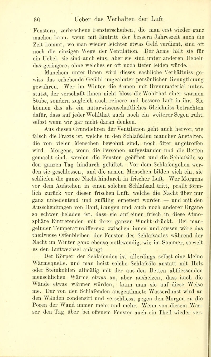 Fenstern, zerbrochene Fensterscheiben, die man erst wieder ganz machen kann, wenn mit Eintritt der bessern Jahreszeit auch die Zeit kommt, wo man wieder leichter etwas Geld verdient, sind oft noch che einzigen Wege der Ventilation. Der Arme hält sie für ein Uebel, sie sind auch eins, aber sie sind unter anderen Uebeln das geringere, ohne welches er oft noch tiefer leiden würde. Manchem unter Ihnen wird dieses sachliche Verhältniss ge- wiss das erhebende Gefühl ungeahnter persönlicher Genugthuung gewähren. Wer im Winter die Armen mit Brennmaterial unter- stützt, der verschafft ihnen nicht bloss die Wohlthat einer warmen Stube, sondern zugleich auch reinere und bessere Luft in ihr. Sie können das als ein naturwissenschaftliches Gleichniss betrachten dafür, dass auf jeder Wohlthat auch noch ein weiterer Segen ruht, selbst wenn wir gar nicht daran denken. Aus diesen Grundlehren der Ventilation geht auch hervor, wie falsch die Praxis ist, welche in den Schlafsälen mancher Anstalten, die von vielen Menschen bewohnt sind, noch öfter angetroffen wird. Morgens, wenn die Personen aufgestanden und die Betten gemacht sind, werden die Fenster geöffnet und die Schlafsäle so den ganzen Tag hindurch gelüftet. Vor dem Schlafengehen wer- den sie geschlossen, und die armen Menschen bilden sich ein, sie schliefen die ganze Nacht hindurch in frischer Luft. Wer Morgens vor dem Aufstehen in einen solchen Schlafsaal tritt, prallt förm- lich zurück vor dieser frischen Luft, welche die Nacht über nur ganz unbedeutend und zufällig erneuert worden — und mit den Ausscheidungen von Haut, Lungen und auch noch anderer Organe so schwer beladen ist, dass sie auf einen frisch in diese Atmo- sphäre Eintretenden mit ihrer ganzen Wucht drückt. Bei man- gelnder Temperaturdifferenz zwischen innen und aussen wäre das theilweise Offenbleiben der Fenster des Schlafsaales während der Nacht im Winter ganz ebenso nothwendig, wie im Sommer, so weit es den Luftwechsel anlangt. Der Körper der Schlafenden ist allerdings selbst eine kleine Wärmequelle, und man heizt solche Schlafsäle anstatt mit Holz oder Steinkohlen allmälig mit der aus den Betten abfiiessenden menschlichen Wärme etwas an, aber ausheizen, dass auch die Wände etwas wärmer würden, kann man sie auf diese Weise nie. Der von den Schlafenden ausgeathmete Wasserdunst wird an den Wänden condensirt und verschliesst gegen den Morgen zu die Poren der Wand immer mehr und mehr. Wenn von diesem Was- ser den Tag über bei offenem Fenster auch ein Theil wieder ver-