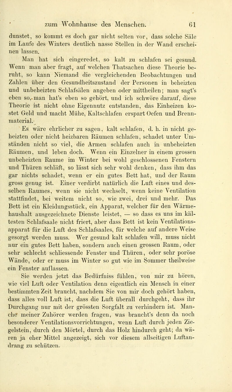 dunstet, so kommt es doch gar nicht selten vor, dass solche Säle im Laufe des Winters deutlich nasse Stellen in der Wand erschei- nen lassen. Man hat sich eingeredet, so kalt zu schlafen sei gesund. Wenn man aber fragt, auf welchen Thatsachen diese Theorie be- ruht, so kann Niemand die vergleichenden Beobachtungen und Zahlen über den Gesundheitszustand der Personen in beheizten und unbeheizten Schlafsälen angeben oder mittheilen; man sagt's eben so,, man hat's eben so gehört, und ich schwöre darauf, diese Theorie ist nicht ohne Eigennutz entstanden, das Einheizen ko- stet Geld und macht Mühe, Kaltschlafen erspart Oefen und Brenn- material. Es wäre ehrlicher zu sagen, kalt schlafen, d. h. in nicht ge- heizten oder nicht heizbaren Räumen schlafen, schadet unter Um- ständen nicht so viel, die Armen schlafen auch in unbeheizten Räumen, und leben doch. Wenn ein Einzelner in einem grossen unbeheizten Räume im Winter bei wohl geschlossenen Fenstern und Thüren schläft, so lässt sich sehr wohl denken, dass ihm das gar nichts schadet, wenn er ein gutes Bett hat, und der Raum gross genug ist. Einer verdirbt natürlich die Luft eines und des- selben Raumes, wenn sie nicht wechselt, wenn keine Ventilation stattfindet, bei weitem nicht so, wie zwei, drei und mehr. Das Bett ist ein Kleidungsstück, ein Apparat, welcher für den Wärme- haushalt ausgezeichnete Dienste leistet, — so dass es uns im käl- testen Schlafsaale nicht friert, aber dass Bett ist kein Ventilations- apparat für die Luft des Schlafsaales, für welche auf andere Weise gesorgt werden muss. Wer gesund kalt schlafen will, muss nicht nur ein gutes Bett haben, sondern auch einen grossen Raum, oder sehr schlecht schliessende Fenster und Thüren, oder sehr poröse Wände, oder er muss im Winter so gut wie im Sommer theilweise ein Fenster auflassen. Sie werden jetzt das Bedürfniss fühlen, von mir zu hören, wie viel Luft oder Ventilation denn eigentlich ein Mensch in einer bestimmten Zeit braucht, nachdem Sie von mir doch gehört haben, dass alles voll Luft ist, dass die Luft überall durchgeht, dass ihr Durchgang nur mit der grössten Sorgfalt zu verhindern ist. Man- che* meiner Zuhörer werden fragen, was braucht's denn da noch besonderer Ventilationsvorrichtungen, wenn Luft durch jeden Zie- gelstein, durch den Mörtel, durch das Holz hindurch geht; da wä- ren ja eher Mittel angezeigt, sich vor diesem allseitigen Luftan- drang zu schützen.