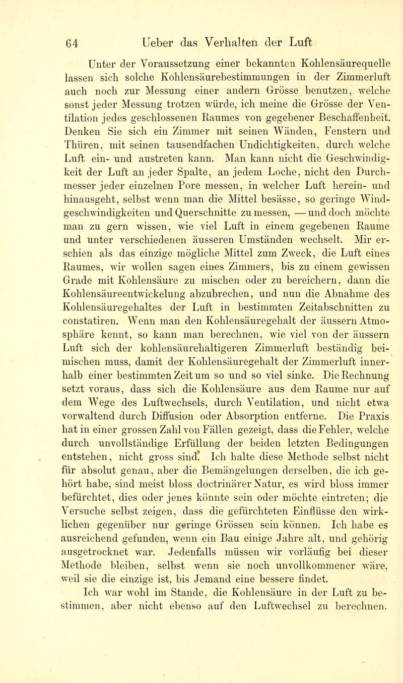 Unter der Voraussetzung einer bekannten Kohlensäurequelle lassen sich solche Kohlensäurebestimmungen in der Zimmerluft auch noch zur Messung einer andern Grösse benutzen, welche sonst jeder Messung trotzen würde, ich meine die Grösse der Ven- tilation jedes geschlossenen Raumes von gegebener Beschaffenheit. Denken Sie sich ein Zimmer mit seinen Wänden, Fenstern und Thüren, mit seinen tausendfachen Undichtigkeiten, durch welche Luft ein- und austreten kann. Man kann nicht die Geschwindig- keit der Luft an jeder Spalte, an jedem Loche, nicht den Durch- messer jeder einzelnen Pore messen, in welcher Luft herein- und hinausgeht, selbst wenn man die Mittel besässe, so geringe Wind- geschwindigkeiten und Querschnitte zu messen, — und doch möchte man zu gern wissen, wie viel Luft in einem gegebenen Räume und unter verschiedenen äusseren Umständen wechselt. Mir er- schien als das einzige mögliche Mittel zum Zweck, die Luft eines Raumes, wir wollen sagen eines Zimmers, bis zu einem gewissen Grade mit Kohlensäure zu mischen oder zu bereichern, dann die Kohlensäureentwickelung abzubrechen, und nun die Abnahme des Kohlensäuregehaltes der Luft in bestimmten Zeitabschnitten zu constatiren. Wenn man den Kohlensäuregehalt der äussern Atmo- sphäre kennt, so kann man berechnen, wie viel von der äussern Luft sich der kohlensäurehaltigeren Zimmerluft beständig bei- mischen muss, damit der Kohlensäuregehalt der Zimmerluft inner- halb einer bestimmten Zeit um so und so viel sinke. Die Rechnung setzt voraus, dass sich die Kohlensäure aus dem Räume nur auf dem Wege des Luftwechsels, durch Ventilation, und nicht etwa vorwaltend durch Diffusion oder Absorption entferne. Die Praxis hat in einer grossen Zahl von Fällen gezeigt, dass die Fehler, welche durch unvollständige Erfüllung der beiden letzten Bedingungen entstehen, nicht gross sind. Ich halte diese Methode selbst nicht für absolut genau, aber die Bemängelungen derselben, die ich ge- hört habe, sind meist bloss doctrinärer Natur, es wird bloss immer befürchtet, dies oder jenes könnte sein oder möchte eintreten; die Versuche selbst zeigen, dass die gefürchteten Einflüsse den wirk- lichen gegenüber nur geringe Grössen sein können. Ich habe es ausreichend gefunden, wenn ein Bau einige Jahre alt, und gehörig ausgetrocknet war. Jedenfalls müssen wir vorläufig bei dieser Methode bleiben, selbst wenn sie noch unvollkommener wäre, weil sie die einzige ist, bis Jemand eine bessere findet. Ich war wohl im Stande, die Kohlensäure in der Luft zu be- stimmen, aber nicht ebenso auf den Luftwechsel zu berechnen.