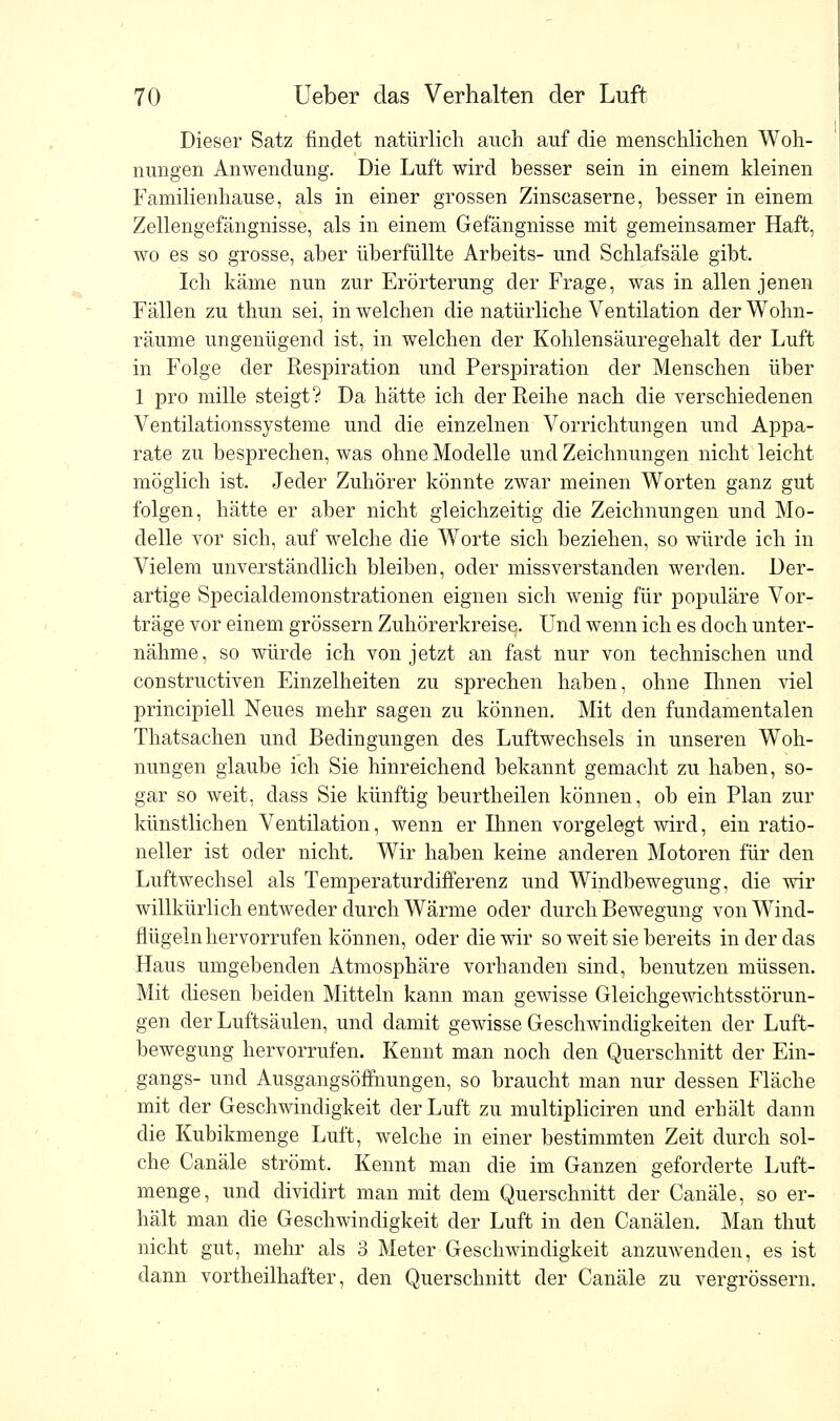 Dieser Satz findet natürlich auch auf die menschlichen Woh- nungen Anwendung. Die Luft wird besser sein in einem kleinen Familienhause, als in einer grossen Zinscaserne, besser in einem Zellengefängnisse, als in einem Gefängnisse mit gemeinsamer Haft, wo es so grosse, aber überfüllte Arbeits- und Schlafsäle gibt. Ich käme nun zur Erörterung der Frage, was in allen jenen Fällen zu thun sei, in welchen die natürliche Ventilation der Wohn- räume ungenügend ist, in welchen der Kohlensäuregehalt der Luft in Folge der Respiration und Perspiration der Menschen über 1 pro mille steigt? Da hätte ich der Reihe nach die verschiedenen Ventilationssysteme und die einzelnen Vorrichtungen und Appa- rate zu besprechen, was ohne Modelle und Zeichnungen nicht leicht möglich ist. Jeder Zuhörer könnte zwar meinen Worten ganz gut folgen, hätte er aber nicht gleichzeitig die Zeichnungen und Mo- delle vor sich, auf welche die Worte sich beziehen, so würde ich in Vielem unverständlich bleiben, oder missverstanden werden. Der- artige Specialdemonstrationen eignen sich wenig für populäre Vor- träge vor einem grössern Zuhörerkreise. Und wenn ich es doch unter- nähme, so würde ich von jetzt an fast nur von technischen und constructiven Einzelheiten zu sprechen haben, ohne Ihnen viel principiell Neues mehr sagen zu können. Mit den fundamentalen Thatsachen und Bedingungen des Luftwechsels in unseren Woh- nungen glaube ich Sie hinreichend bekannt gemacht zu haben, so- gar so weit, dass Sie künftig beurtheilen können, ob ein Plan zur künstlichen Ventilation, wenn er Ihnen vorgelegt wird, ein ratio- neller ist oder nicht. Wir haben keine anderen Motoren für den Luftwechsel als Temperaturdifferenz und Windbewegung, die wir willkürlich entweder durch Wärme oder durch Bewegung von Wind- flügeln hervorrufen können, oder die wir so weit sie bereits in der das Haus umgebenden Atmosphäre vorhanden sind, benutzen müssen. Mit diesen beiden Mitteln kann man gewisse Gleichgewichtsstörun- gen der Luftsäulen, und damit gewisse Geschwindigkeiten der Luft- bewegung hervorrufen. Kennt man noch den Querschnitt der Ein- gangs- und Ausgangsöffhungen, so braucht man nur dessen Fläche mit der Geschwindigkeit der Luft zu multipliciren und erhält dann die Kubikmenge Luft, welche in einer bestimmten Zeit durch sol- che Canäle strömt. Kennt man die im Ganzen geforderte Luft- menge, und dividirt man mit dem Querschnitt der Canäle, so er- hält man die Geschwindigkeit der Luft in den Canälen. Man thut nicht gut, mehr als 3 Meter Geschwindigkeit anzuwenden, es ist dann vortheilhafter, den Querschnitt der Canäle zu vergrössern.