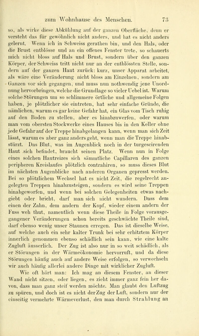 so, als wirke diese Abkühlung auf der ganzen Oberfläche, flenn er versteht das für gewöhnlich nicht anders, und hat es nicht anders gelernt. Wenn ich in Schweiss gerathen bin, und den Hals, oder die Brust entblösse und an ein offenes Fenster trete, so schauerts mich nicht bloss auf Hals und Brust, sondern über den ganzen Körper, der Schweiss tritt nicht nur an der entblössten Stelle, son- dern auf der ganzen Haut zurück: kurz, unser Apparat arbeitet, als wäre eine Veränderung nicht bloss am Einzelnen, sondern am Ganzen vor sich gegangen, und muss nun nothwendig jene Unord- nung hervorbringen, welche die Grundlage so vieler Uebel ist. Warum solche Störungen um so schlimmere örtliche und allgemeine Folgen haben, je plötzlicher sie eintreten, hat sehr einfache Gründe, die nämlichen, warum es gar keine Gefahr hat, ein Glas vom Tisch ruhig auf den Boden zu stellen, aber es hinabzuwerfen, oder warum man vom obersten Stockwerke eines Hauses bis in den Keller ohne jede Gefahr auf der Treppe hinabgelangen kann, wenn man sich Zeit lässt, warum es aber ganz anders geht, wenn man die Treppe hinab- stürzt. Das Blut, was im Augenblick noch in der turgescirenden Haut .sich befindet, braucht seinen Platz. Wenn nun in Folge eines solchen Hautreizes sich sämmtliche Capillaren des ganzen peripheren Kreislaufes plötzlich contrahiren, so muss dieses Blut im nächsten Augenblicke nach anderen Organen gepresst werden. Bei so plötzlichem Wechsel hat es nicht Zeit, die regelrecht an- gelegten Treppen hinabzusteigen, sondern es wird seine Treppen hinabgeworfen, und wenn bei solchen Gelegenheiten etwas nach- giebt oder bricht, darf man sich nicht wundern. Dass dem einen der Zahn, dem andern der Kopf, wieder einem andern der Fuss weh thut, namentlich wenn diese Theile in Folge vorausge- gangener Veränderungen schon bereits geschwächte Theile sind, darf ebenso wenig unser Staunen erregen. Das ist dieselbe Weise, auf welche auch ein sehr kalter Trunk bei sehr erhitztem Körper innerlich genommen ebenso schädlich sein kann, wie eine kalte Zugluft äusserlich. Der Zug ist also nur in so weit schädlich, als er Störungen in der Wärmeökonomie hervorruft, und da diese Störungen häufig auch auf andere Weise erfolgen, so verwechseln wir auch häufig allerlei andere Dinge mit wirklicher Zugluft. Wie oft hört man: Ich mag an diesem Fenster, an dieser Wand nicht sitzen, oder liegen, es zieht immer ganz fein her da- von, dass man ganz steif werden möchte. Man glaubt den Luftzug zu spüren, und doch ist es nicht der Zug der Luft, sondern nur der einseitig vermehrte Wärmeverlust, den man durch Strahlung an
