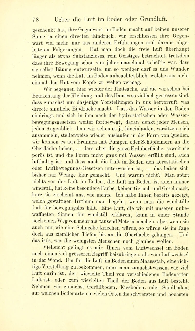 geschenkt bat, ihre Gegenwart im Boden macht auf keinen unserer Sinne ja einen directen Eindruck, wir erschliessen ihre Gegen- wart viel mehr nur aus anderen Erfahrungen und daraus abge- leiteten Folgerungen. Hat man doch die freie Luft überhaupt länger als etwas Substanzloses, rein Geistiges betrachtet, trotzdem dass ihre Bewegung schon von jeher manchmal so heftig war, dass sie selbst Bäume entwurzelte; um so weniger darf es uns Wunder nehmen, wenn die Luft im Boden unbeachtet blieb, welche uns nicht einmal den Hut vom Kopfe zu wehen vermag. Wir begegnen hier wieder der Thatsache, auf die wir schon bei Betrachtung der Kleidung und des Hauses so vielfach gestossen sind, dass zunächst nur dasjenige Vorstellungen in uns hervorruft, was directe sinnliche Eindrücke macht. Dass das Wasser in den Boden eindringt, und sich in ihm nach den hydrostatischen oder Wasser- bewegungsgesetzen weiter fortbewegt, daran denkt jeder Mensch, jeden Augenblick, denn wir sehen es ja hineinlaufen, versitzen, sich ansammeln, stellenweise wieder auslaufen in der Form von Quellen, wir können es aus Brunnen mit Pumpen oder Schöpfeimern an die Oberfläche heben, — dass aber die ganze Erdoberfläche, soweit sie porös ist, und die Poren nicht ganz mit Wasser erfüllt sind, auch lufthaltig ist, und dass auch die Luft im Boden den aerostatischen oder Luftbewegungs-Gesetzen unterworfen ist, — das haben sich bisher nur Wenige klar gemacht. Und warum nicht? Man spürt nichts von der Luft im Boden, die Luft im Boden ist auch immer windstill, hat keine besondere Farbe, keinen Geruch und Geschmack, kurz sie erscheint uns, wie nichts. Ich habe Ihnen bereits gezeigt, welch gewaltigen Irrthum man begeht, wenn man die windstille Luft für bewegungslos hält. Eine Luft, die wir mit unseren unbe- waffneten Sinnen für windstill erklären, kann in einer Stunde noch einen Weg von mehr als tausend Metern machen, aber wenn sie auch nur wie eine Schnecke kriechen würde, so würde sie im Tage doch aus ziemlichen Tiefen bis an die Oberfläche gelangen. Und das ist's, was die wenigsten Menschen noch glauben wollen. Vielleicht gelingt es mir, Ihnen vom Luftwechsel im Boden noch einen viel grösseren Begriff beizubringen, als vom Luftwechsel in der Wand. Um für die Luft im Boden einen Maassstab, eine rich- tige Vorstellung zu .bekommen, muss man zunächst wissen, wie viel Luft darin ist, der wievielte Theil von verschiedenen Bodenarten Luft ist, oder zum wievielten Theil der Boden aus Luft besteht. Nehmen wir zunächst Geröllboden, Kiesboden, oder Sandboden, auf welchen Bodenarten in vielen Orten die schwersten und höchsten