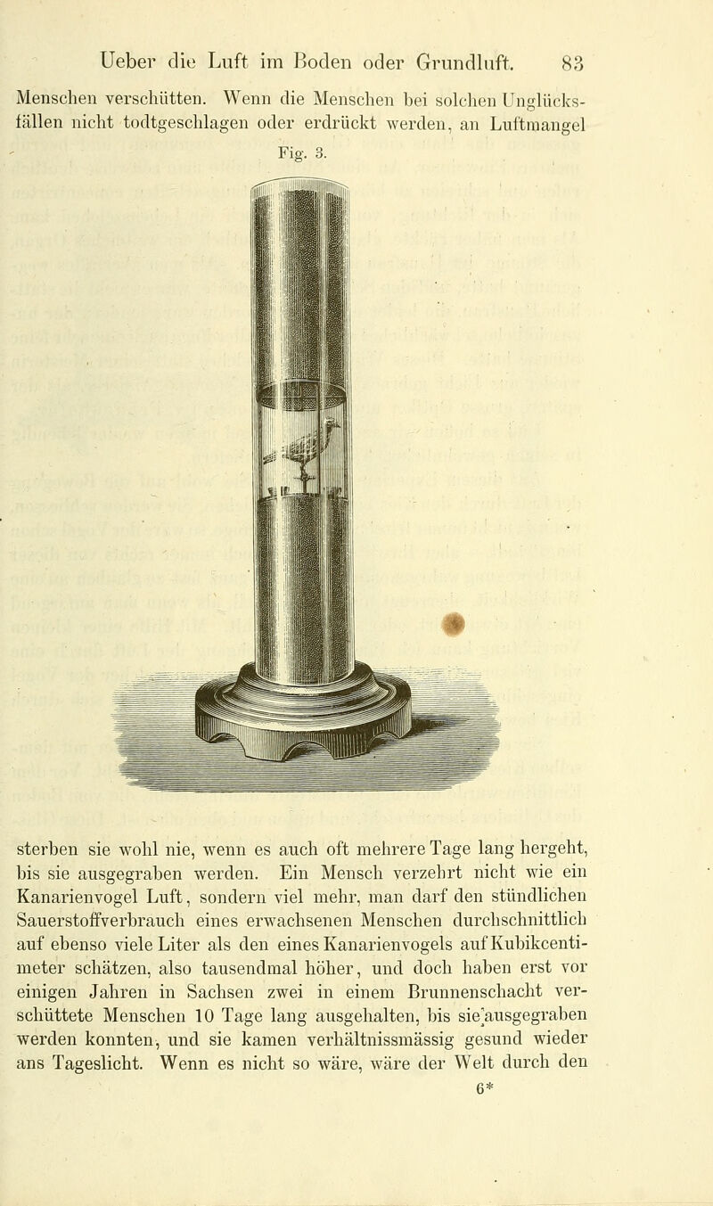 Menschen verschütten. Wenn die Menschen bei solchen Unglücks- fällen nicht todtgeschlagen oder erdrückt werden, an Luftmangel Fig. 3. sterben sie wohl nie, wenn es auch oft mehrere Tage lang hergeht, bis sie ausgegraben werden. Ein Mensch verzehrt nicht wie ein Kanarienvogel Luft, sondern viel mehr, man darf den stündlichen Sauerstoffverbrauch eines erwachsenen Menschen durchschnittlich auf ebenso viele Liter als den eines Kanarienvogels aufKubikcenti- meter schätzen, also tausendmal höher, und doch haben erst vor einigen Jahren in Sachsen zwei in einem Brunnenschacht ver- schüttete Menschen 10 Tage lang ausgehalten, bis sie/iusgegraben werden konnten, und sie kamen verhältnissmässig gesund wieder ans Tageslicht. Wenn es nicht so wäre, wäre der Welt durch den 6*