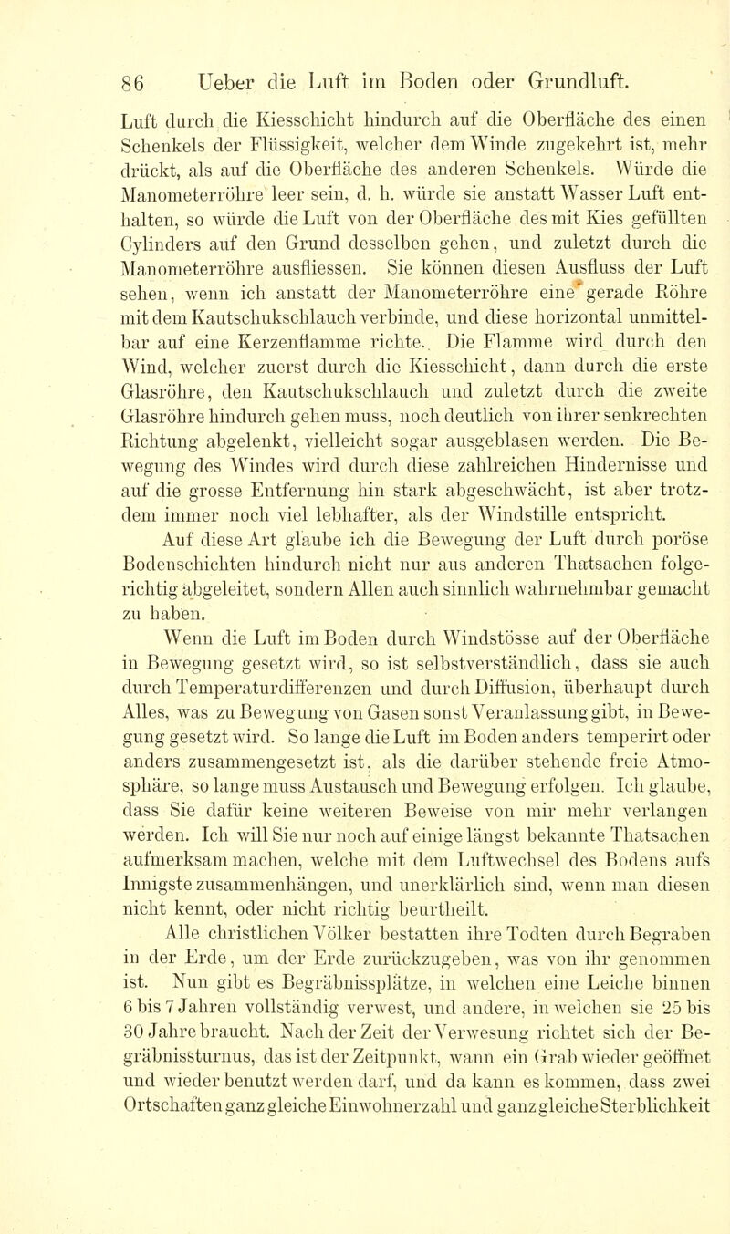 Luft durch die Kiesschicht hindurch auf die Oberfläche des einen Schenkels der Flüssigkeit, welcher dem Winde zugekehrt ist, mehr drückt, als auf die Oberfläche des anderen Schenkels. Würde die Manometerröhre leer sein, d, h. würde sie anstatt Wasser Luft ent- halten, so würde die Luft von der Oberfläche des mit Kies gefüllten Cylinders auf den Grund desselben gehen, und zuletzt durch die Manometerröhre ausfliessen. Sie können diesen Ausfluss der Luft sehen, wenn ich anstatt der Manometerröhre eine* gerade Röhre mit dem Kautschukschlauch verbinde, und diese horizontal unmittel- bar auf eine Kerzenfiamme richte.. Die Flamme wird durch den Wind, welcher zuerst durch die Kiesschicht, dann durch die erste Glasröhre, den Kautschukschlauch und zuletzt durch die zweite Glasröhre hindurch gehen muss, noch deutlich von ihrer senkrechten Richtung abgelenkt, vielleicht sogar ausgeblasen werden. Die Be- wegung des Windes wird durch diese zahlreichen Hindernisse und auf die grosse Entfernung hin stark abgeschwächt, ist aber trotz- dem immer noch viel lebhafter, als der Windstille entspricht. Auf diese Art glaube ich die Bewegung der Luft durch poröse Bodenschichten hindurch nicht nur aus anderen Thatsachen folge- richtig abgeleitet, sondern Allen auch sinnlich wahrnehmbar gemacht zu haben. Wenn die Luft im Boden durch Windstösse auf der Oberfläche in Bewegung gesetzt wird, so ist selbstverständlich, dass sie auch durch Temperaturdifferenzen und durch Diffusion, überhaupt durch Alles, was zu Bewegung von Gasen sonst Veranlassung gibt, in Bewe- gung gesetzt wird. So lange die Luft im Boden anders temperirt oder anders zusammengesetzt ist, als die darüber stehende freie Atmo- sphäre, so lange muss Austausch und Bewegung erfolgen. Ich glaube, dass Sie dafür keine weiteren Beweise von mir mehr verlangen werden. Ich will Sie nur noch auf einige längst bekannte Thatsachen aufmerksam machen, welche mit dem Luftwechsel des Bodens aufs Innigste zusammenhängen, und unerklärlich sind, wenn man diesen nicht kennt, oder nicht richtig beurtheilt. Alle christlichen Völker bestatten ihreTodten durch Begraben in der Erde, um der Erde zurückzugeben, was von ihr genommen ist. Nun gibt es Begräbnissplätze, in welchen eine Leiche binnen 6 bis 7 Jahren vollständig verwest, und andere, in weichen sie 25 bis 30 Jahre braucht. Nach der Zeit der Verwesung richtet sich der Be- gräbnissturnus, das ist der Zeitpunkt, wann ein Grab wieder geöffnet und wieder benutzt werden darf, und da kann es kommen, dass zwei Ortschaften ganz gleiche Einwohnerzahl und ganz gleiche Sterblichkeit