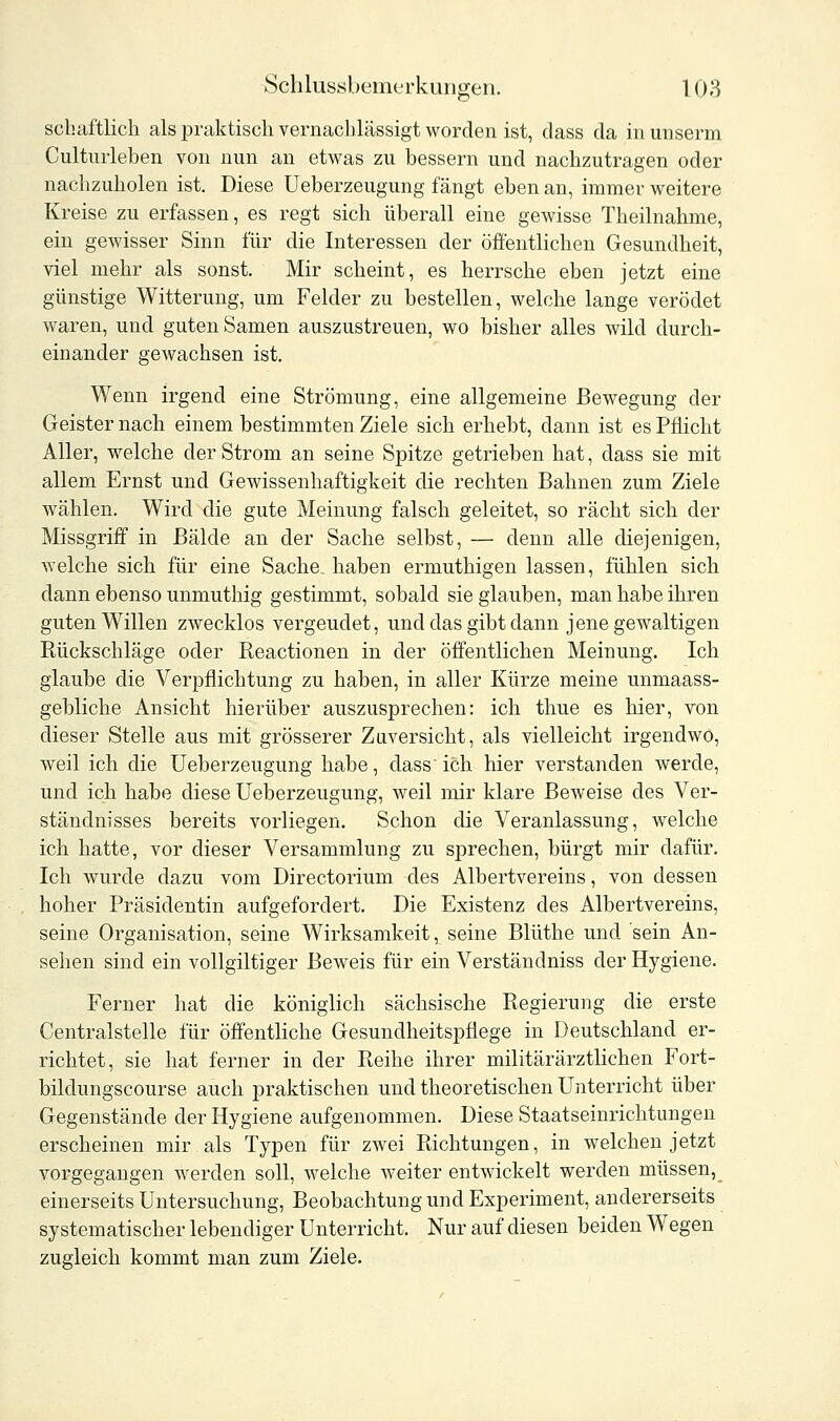 schaftlich als praktisch vernachlässigt worden ist, dass da in unserm Cultmieben von nun an etwas zu bessern und nachzutragen oder nachzuholen ist. Diese Ueberzeugung fängt eben an, immer weitere Kreise zu erfassen, es regt sich überall eine gewisse Theilnahme, ein gewisser Sinn für die Interessen der öffentlichen Gesundheit, viel mehr als sonst. Mir scheint, es herrsche eben jetzt eine günstige Witterung, um Felder zu bestellen, welche lange verödet waren, und guten Samen auszustreuen, wo bisher alles wild durch- einander gewachsen ist. Wenn irgend eine Strömung, eine allgemeine Bewegung der Geister nach einem bestimmten Ziele sich erhebt, dann ist es Pflicht Aller, welche der Strom an seine Spitze getrieben hat, dass sie mit allem Ernst und Gewissenhaftigkeit die rechten Bahnen zum Ziele wählen. Wird die gute Meinung falsch geleitet, so rächt sich der Missgriff in Bälde an der Sache selbst, — denn alle diejenigen, welche sich für eine Sache, haben ermuthigen lassen, fühlen sich dann ebenso unmuthig gestimmt, sobald sie glauben, man habe ihren guten Willen zwecklos vergeudet, und das gibt dann jene gewaltigen Rückschläge oder Reactionen in der öffentlichen Meinung. Ich glaube die Verpflichtung zu haben, in aller Kürze meine unmaass- gebliche Ansicht hierüber auszusprechen: ich thue es hier, von dieser Stelle aus mit grösserer Zuversicht, als vielleicht irgendwo, weil ich die Ueberzeugung habe, dass'ich hier verstanden werde, und ich habe diese Ueberzeugung, weil mir klare Beweise des Ver- ständnisses bereits vorliegen. Schon die Veranlassung, welche ich hatte, vor dieser Versammlung zu sprechen, bürgt mir dafür. Ich wurde dazu vom Directorium des Albertvereins, von dessen hoher Präsidentin aufgefordert. Die Existenz des Albertvereins, seine Organisation, seine Wirksamkeit, seine Blüthe und sein An- sehen sind ein vollgiltiger Beweis für ein Verständniss der Hygiene. Ferner hat die königlich sächsische Regierung die erste Centralstelle für öffentliche Gesundheitspflege in Deutschland er- richtet, sie hat ferner in der Reihe ihrer militärärztlichen Fort- bildungscourse auch praktischen und theoretischen Unterricht über Gegenstände der Hygiene aufgenommen. Diese Staatseinrichtungen erscheinen mir als Typen für zwei Richtungen, in welchen jetzt vorgegangen werden soll, welche weiter entwickelt werden müssen, einerseits Untersuchung, Beobachtung und Experiment, andererseits systematischer lebendiger Unterricht. Nur auf diesen beiden Wegen zugleich kommt man zum Ziele.